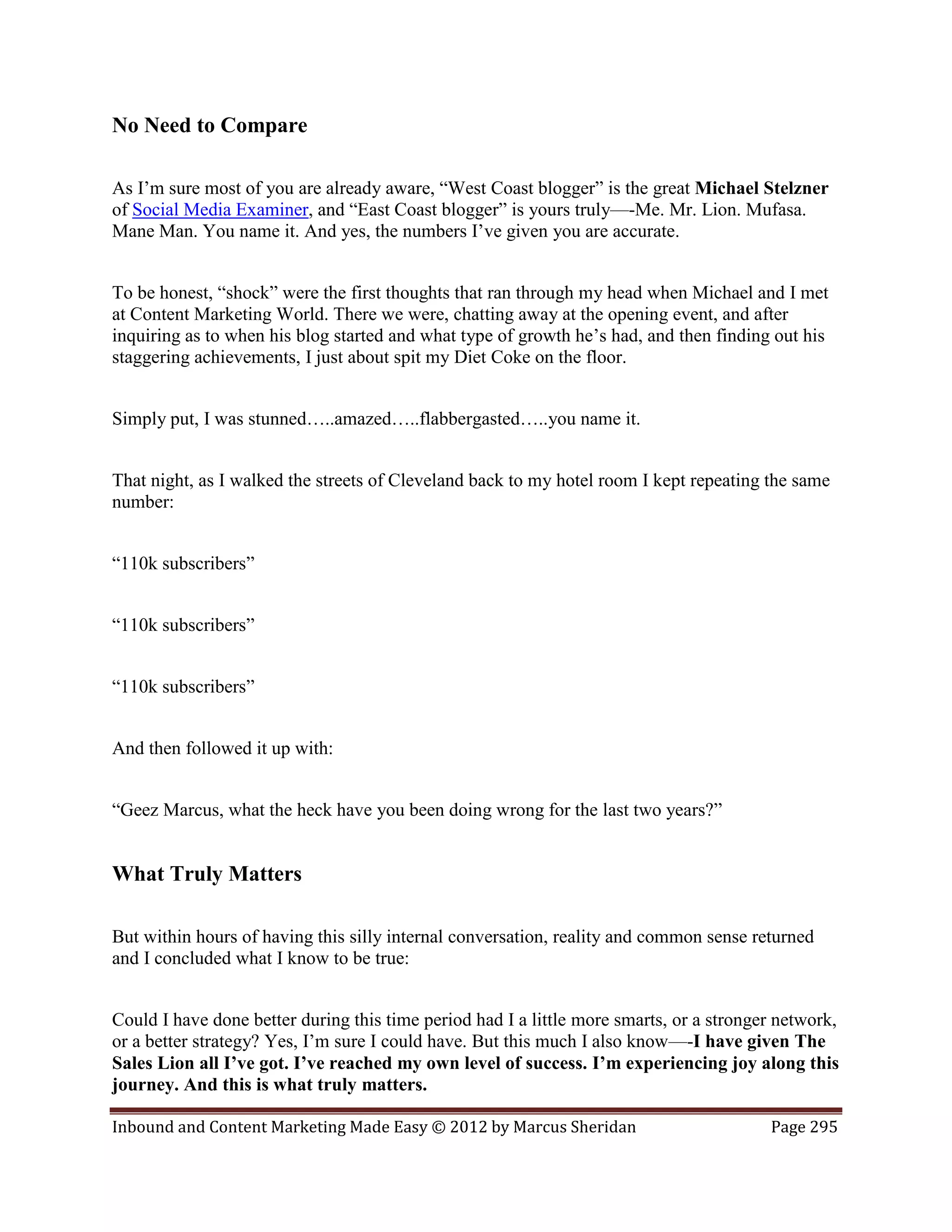 No Need to Compare

As I’m sure most of you are already aware, “West Coast blogger” is the great Michael Stelzner
of Social Media Examiner, and “East Coast blogger” is yours truly—-Me. Mr. Lion. Mufasa.
Mane Man. You name it. And yes, the numbers I’ve given you are accurate.


To be honest, “shock” were the first thoughts that ran through my head when Michael and I met
at Content Marketing World. There we were, chatting away at the opening event, and after
inquiring as to when his blog started and what type of growth he’s had, and then finding out his
staggering achievements, I just about spit my Diet Coke on the floor.


Simply put, I was stunned…..amazed…..flabbergasted…..you name it.


That night, as I walked the streets of Cleveland back to my hotel room I kept repeating the same
number:


“110k subscribers”


“110k subscribers”


“110k subscribers”


And then followed it up with:


“Geez Marcus, what the heck have you been doing wrong for the last two years?”


What Truly Matters

But within hours of having this silly internal conversation, reality and common sense returned
and I concluded what I know to be true:


Could I have done better during this time period had I a little more smarts, or a stronger network,
or a better strategy? Yes, I’m sure I could have. But this much I also know—-I have given The
Sales Lion all I’ve got. I’ve reached my own level of success. I’m experiencing joy along this
journey. And this is what truly matters.

Inbound and Content Marketing Made Easy © 2012 by Marcus Sheridan                        Page 295
 