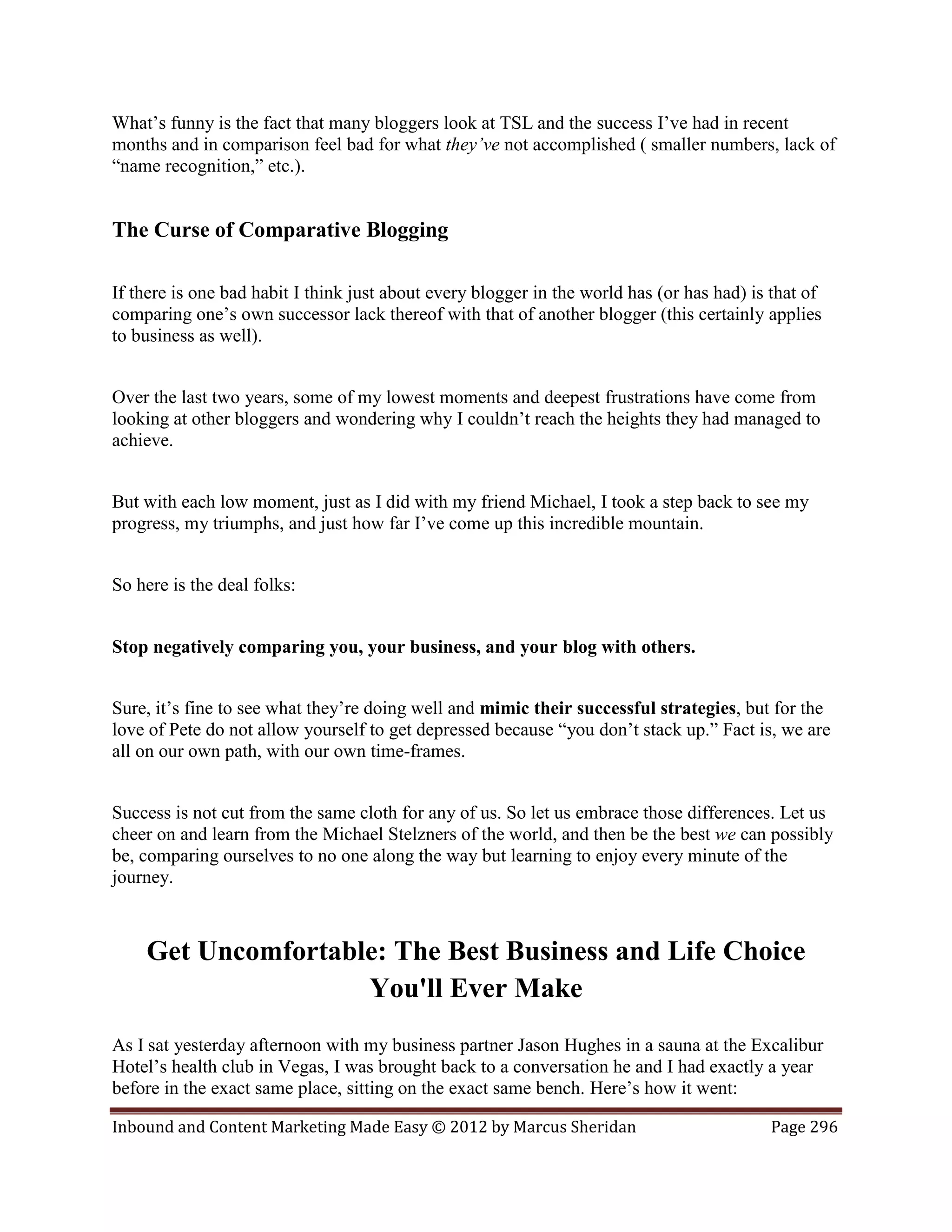 What’s funny is the fact that many bloggers look at TSL and the success I’ve had in recent
months and in comparison feel bad for what they’ve not accomplished ( smaller numbers, lack of
“name recognition,” etc.).


The Curse of Comparative Blogging

If there is one bad habit I think just about every blogger in the world has (or has had) is that of
comparing one’s own successor lack thereof with that of another blogger (this certainly applies
to business as well).


Over the last two years, some of my lowest moments and deepest frustrations have come from
looking at other bloggers and wondering why I couldn’t reach the heights they had managed to
achieve.


But with each low moment, just as I did with my friend Michael, I took a step back to see my
progress, my triumphs, and just how far I’ve come up this incredible mountain.


So here is the deal folks:


Stop negatively comparing you, your business, and your blog with others.


Sure, it’s fine to see what they’re doing well and mimic their successful strategies, but for the
love of Pete do not allow yourself to get depressed because “you don’t stack up.” Fact is, we are
all on our own path, with our own time-frames.


Success is not cut from the same cloth for any of us. So let us embrace those differences. Let us
cheer on and learn from the Michael Stelzners of the world, and then be the best we can possibly
be, comparing ourselves to no one along the way but learning to enjoy every minute of the
journey.



    Get Uncomfortable: The Best Business and Life Choice
                    You'll Ever Make
As I sat yesterday afternoon with my business partner Jason Hughes in a sauna at the Excalibur
Hotel’s health club in Vegas, I was brought back to a conversation he and I had exactly a year
before in the exact same place, sitting on the exact same bench. Here’s how it went:

Inbound and Content Marketing Made Easy © 2012 by Marcus Sheridan                          Page 296
 