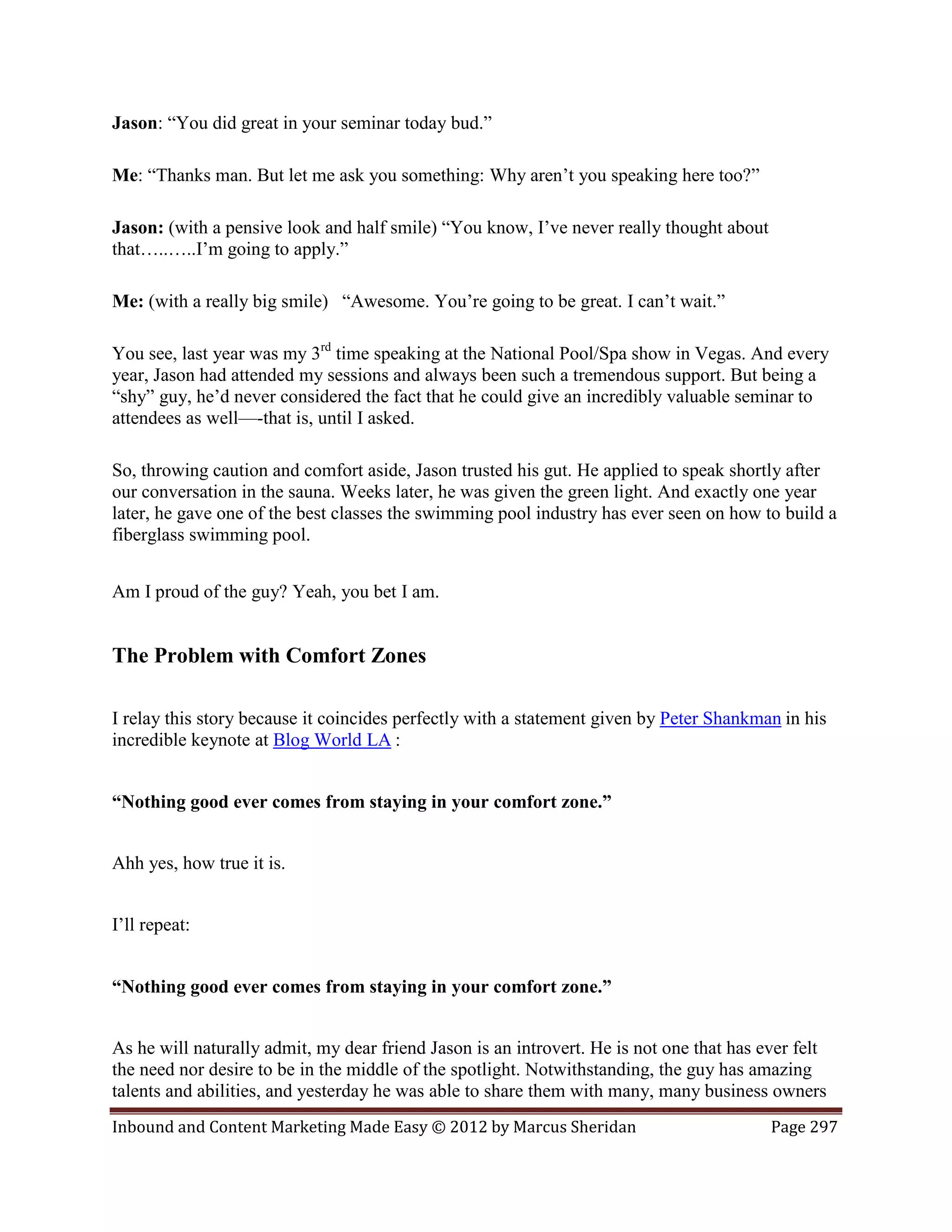 Jason: “You did great in your seminar today bud.”

Me: “Thanks man. But let me ask you something: Why aren’t you speaking here too?”

Jason: (with a pensive look and half smile) “You know, I’ve never really thought about
that…..…..I’m going to apply.”

Me: (with a really big smile) “Awesome. You’re going to be great. I can’t wait.”

You see, last year was my 3rd time speaking at the National Pool/Spa show in Vegas. And every
year, Jason had attended my sessions and always been such a tremendous support. But being a
“shy” guy, he’d never considered the fact that he could give an incredibly valuable seminar to
attendees as well—-that is, until I asked.

So, throwing caution and comfort aside, Jason trusted his gut. He applied to speak shortly after
our conversation in the sauna. Weeks later, he was given the green light. And exactly one year
later, he gave one of the best classes the swimming pool industry has ever seen on how to build a
fiberglass swimming pool.


Am I proud of the guy? Yeah, you bet I am.


The Problem with Comfort Zones

I relay this story because it coincides perfectly with a statement given by Peter Shankman in his
incredible keynote at Blog World LA :


“Nothing good ever comes from staying in your comfort zone.”


Ahh yes, how true it is.


I’ll repeat:


“Nothing good ever comes from staying in your comfort zone.”


As he will naturally admit, my dear friend Jason is an introvert. He is not one that has ever felt
the need nor desire to be in the middle of the spotlight. Notwithstanding, the guy has amazing
talents and abilities, and yesterday he was able to share them with many, many business owners
Inbound and Content Marketing Made Easy © 2012 by Marcus Sheridan                         Page 297
 