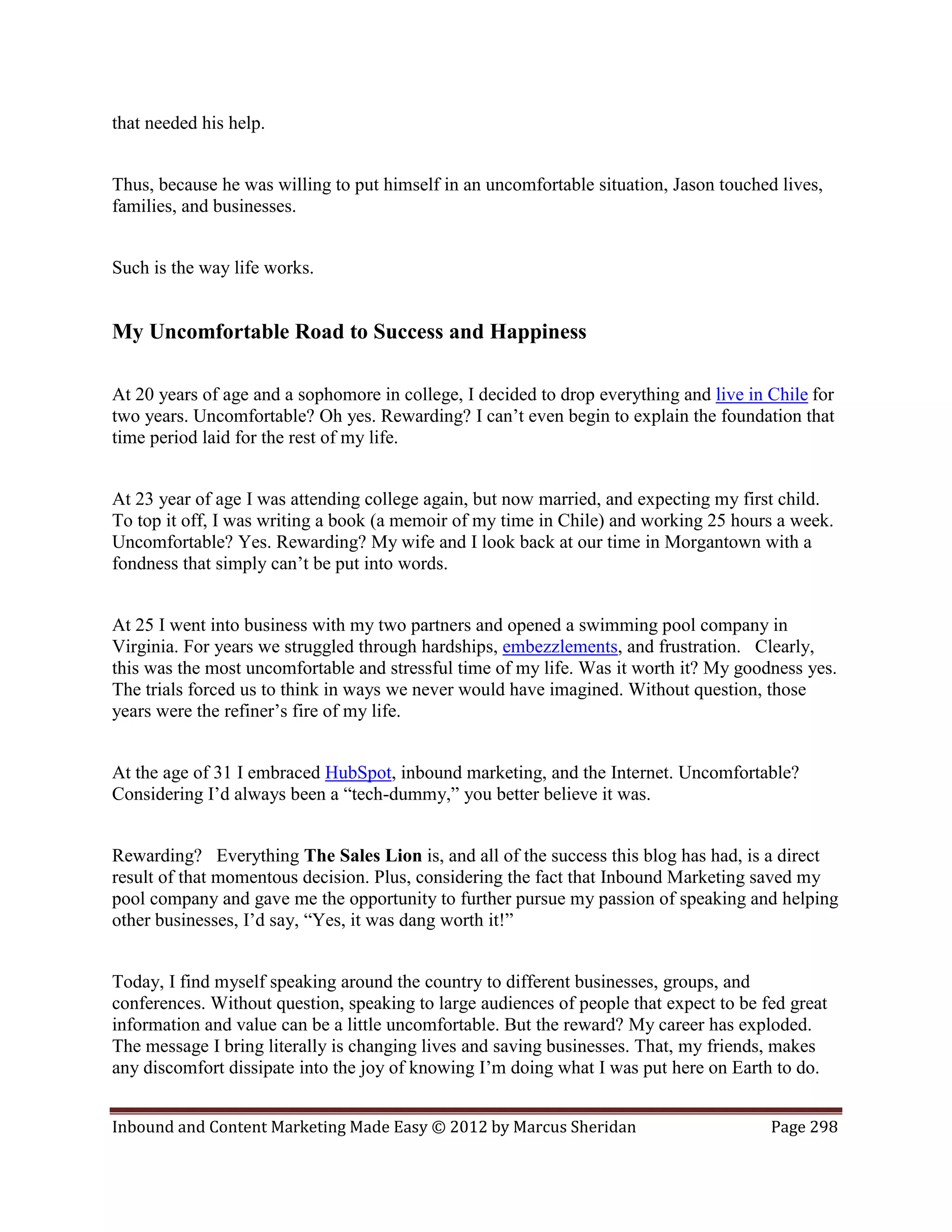 that needed his help.


Thus, because he was willing to put himself in an uncomfortable situation, Jason touched lives,
families, and businesses.


Such is the way life works.


My Uncomfortable Road to Success and Happiness

At 20 years of age and a sophomore in college, I decided to drop everything and live in Chile for
two years. Uncomfortable? Oh yes. Rewarding? I can’t even begin to explain the foundation that
time period laid for the rest of my life.


At 23 year of age I was attending college again, but now married, and expecting my first child.
To top it off, I was writing a book (a memoir of my time in Chile) and working 25 hours a week.
Uncomfortable? Yes. Rewarding? My wife and I look back at our time in Morgantown with a
fondness that simply can’t be put into words.


At 25 I went into business with my two partners and opened a swimming pool company in
Virginia. For years we struggled through hardships, embezzlements, and frustration. Clearly,
this was the most uncomfortable and stressful time of my life. Was it worth it? My goodness yes.
The trials forced us to think in ways we never would have imagined. Without question, those
years were the refiner’s fire of my life.


At the age of 31 I embraced HubSpot, inbound marketing, and the Internet. Uncomfortable?
Considering I’d always been a “tech-dummy,” you better believe it was.


Rewarding? Everything The Sales Lion is, and all of the success this blog has had, is a direct
result of that momentous decision. Plus, considering the fact that Inbound Marketing saved my
pool company and gave me the opportunity to further pursue my passion of speaking and helping
other businesses, I’d say, “Yes, it was dang worth it!”


Today, I find myself speaking around the country to different businesses, groups, and
conferences. Without question, speaking to large audiences of people that expect to be fed great
information and value can be a little uncomfortable. But the reward? My career has exploded.
The message I bring literally is changing lives and saving businesses. That, my friends, makes
any discomfort dissipate into the joy of knowing I’m doing what I was put here on Earth to do.


Inbound and Content Marketing Made Easy © 2012 by Marcus Sheridan                       Page 298
 