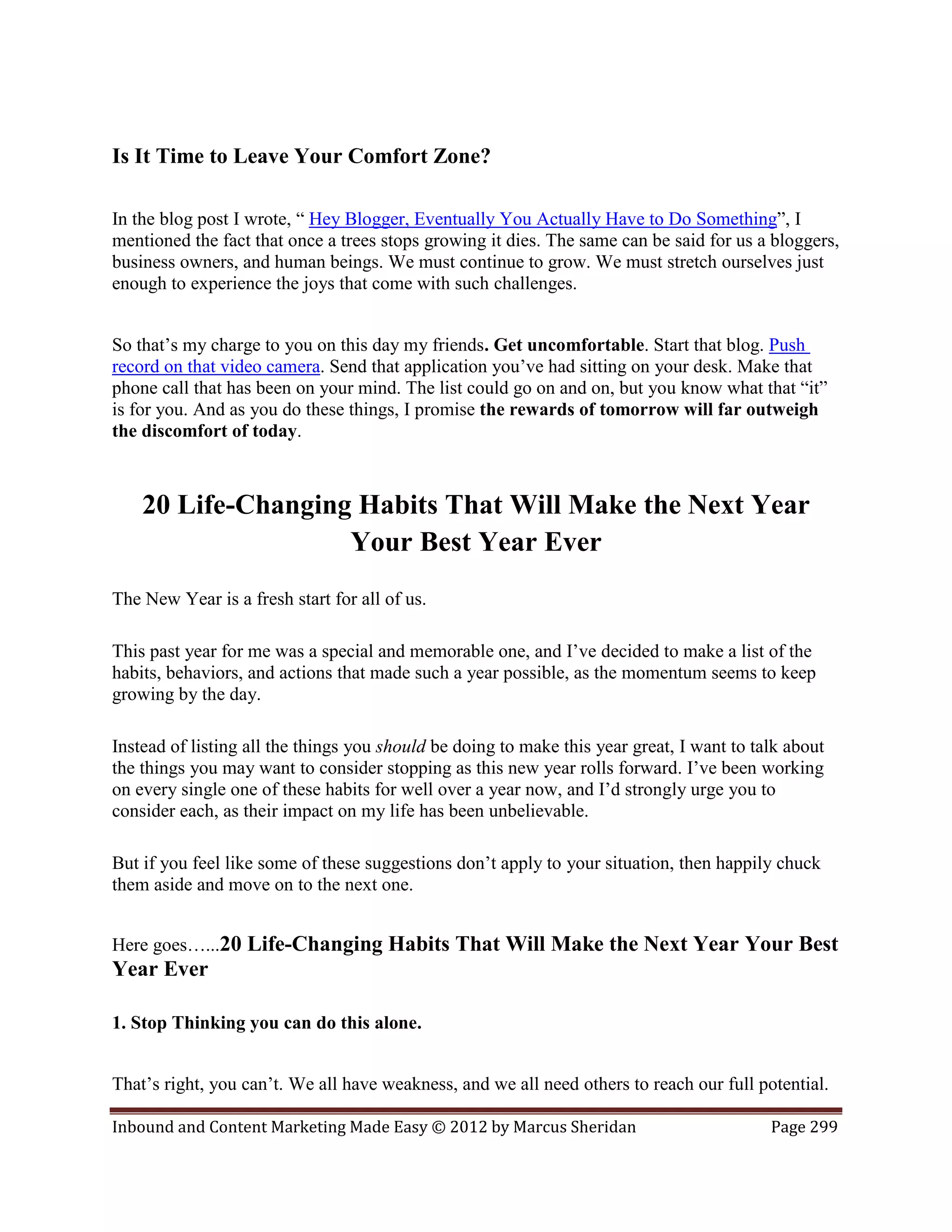 Is It Time to Leave Your Comfort Zone?

In the blog post I wrote, “ Hey Blogger, Eventually You Actually Have to Do Something”, I
mentioned the fact that once a trees stops growing it dies. The same can be said for us a bloggers,
business owners, and human beings. We must continue to grow. We must stretch ourselves just
enough to experience the joys that come with such challenges.


So that’s my charge to you on this day my friends. Get uncomfortable. Start that blog. Push
record on that video camera. Send that application you’ve had sitting on your desk. Make that
phone call that has been on your mind. The list could go on and on, but you know what that “it”
is for you. And as you do these things, I promise the rewards of tomorrow will far outweigh
the discomfort of today.



    20 Life-Changing Habits That Will Make the Next Year
                    Your Best Year Ever
The New Year is a fresh start for all of us.

This past year for me was a special and memorable one, and I’ve decided to make a list of the
habits, behaviors, and actions that made such a year possible, as the momentum seems to keep
growing by the day.

Instead of listing all the things you should be doing to make this year great, I want to talk about
the things you may want to consider stopping as this new year rolls forward. I’ve been working
on every single one of these habits for well over a year now, and I’d strongly urge you to
consider each, as their impact on my life has been unbelievable.

But if you feel like some of these suggestions don’t apply to your situation, then happily chuck
them aside and move on to the next one.


Here goes…...20 Life-Changing Habits That Will Make the Next Year Your Best
Year Ever

1. Stop Thinking you can do this alone.


That’s right, you can’t. We all have weakness, and we all need others to reach our full potential.

Inbound and Content Marketing Made Easy © 2012 by Marcus Sheridan                          Page 299
 