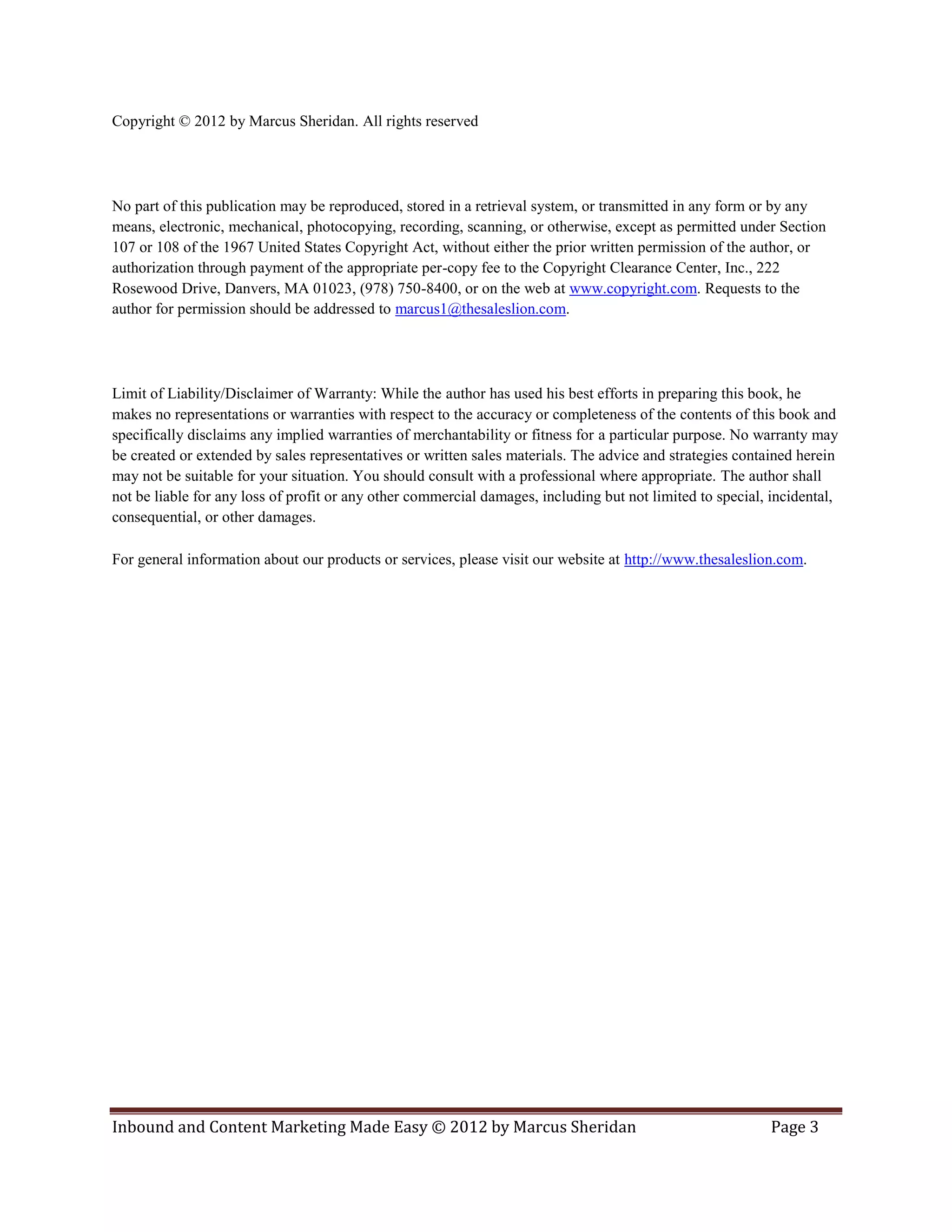 Copyright © 2012 by Marcus Sheridan. All rights reserved




No part of this publication may be reproduced, stored in a retrieval system, or transmitted in any form or by any
means, electronic, mechanical, photocopying, recording, scanning, or otherwise, except as permitted under Section
107 or 108 of the 1967 United States Copyright Act, without either the prior written permission of the author, or
authorization through payment of the appropriate per-copy fee to the Copyright Clearance Center, Inc., 222
Rosewood Drive, Danvers, MA 01023, (978) 750-8400, or on the web at www.copyright.com. Requests to the
author for permission should be addressed to marcus1@thesaleslion.com.




Limit of Liability/Disclaimer of Warranty: While the author has used his best efforts in preparing this book, he
makes no representations or warranties with respect to the accuracy or completeness of the contents of this book and
specifically disclaims any implied warranties of merchantability or fitness for a particular purpose. No warranty may
be created or extended by sales representatives or written sales materials. The advice and strategies contained herein
may not be suitable for your situation. You should consult with a professional where appropriate. The author shall
not be liable for any loss of profit or any other commercial damages, including but not limited to special, incidental,
consequential, or other damages.

For general information about our products or services, please visit our website at http://www.thesaleslion.com.




Inbound and Content Marketing Made Easy © 2012 by Marcus Sheridan                                          Page 3
 