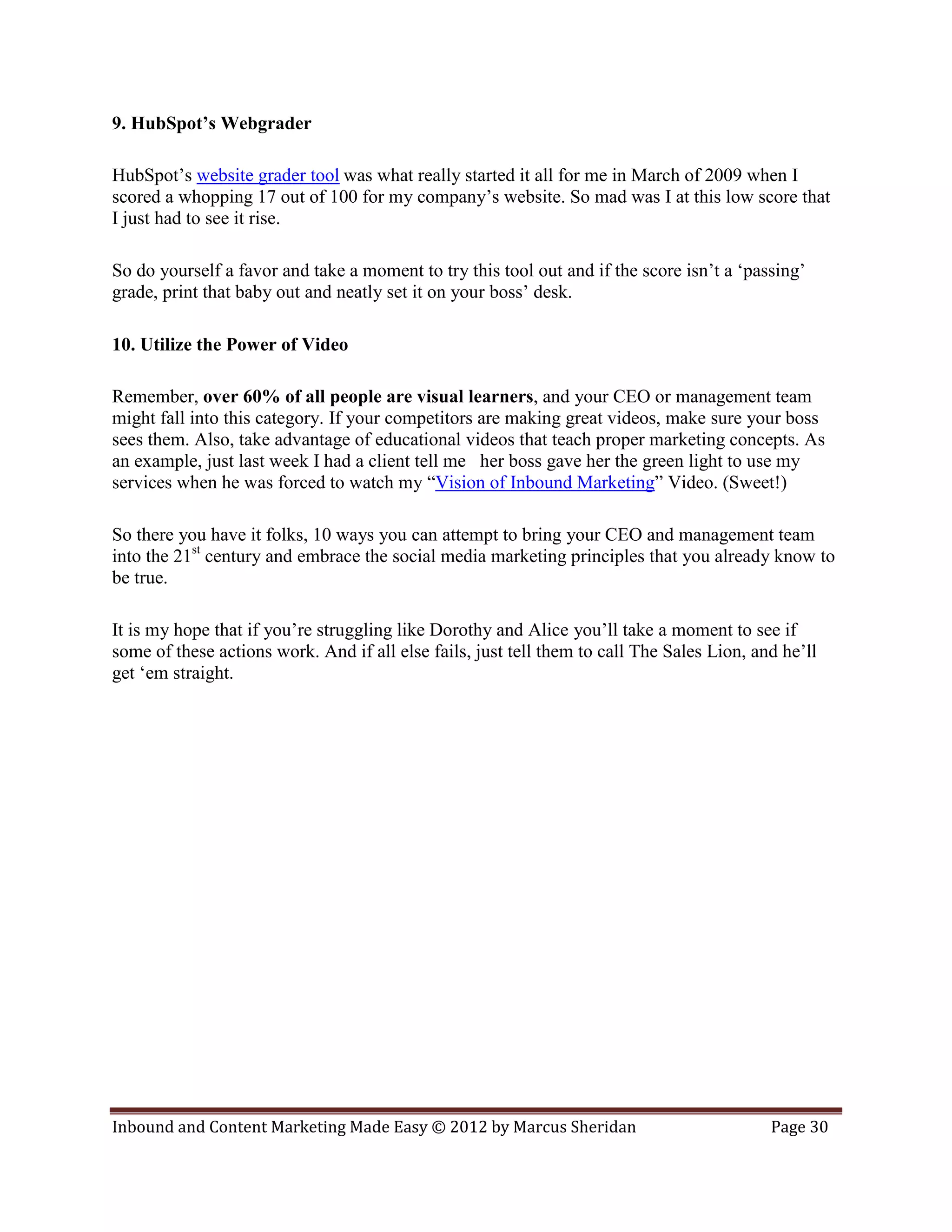 9. HubSpot’s Webgrader

HubSpot’s website grader tool was what really started it all for me in March of 2009 when I
scored a whopping 17 out of 100 for my company’s website. So mad was I at this low score that
I just had to see it rise.

So do yourself a favor and take a moment to try this tool out and if the score isn’t a ‘passing’
grade, print that baby out and neatly set it on your boss’ desk.

10. Utilize the Power of Video

Remember, over 60% of all people are visual learners, and your CEO or management team
might fall into this category. If your competitors are making great videos, make sure your boss
sees them. Also, take advantage of educational videos that teach proper marketing concepts. As
an example, just last week I had a client tell me her boss gave her the green light to use my
services when he was forced to watch my “Vision of Inbound Marketing” Video. (Sweet!)

So there you have it folks, 10 ways you can attempt to bring your CEO and management team
into the 21st century and embrace the social media marketing principles that you already know to
be true.

It is my hope that if you’re struggling like Dorothy and Alice you’ll take a moment to see if
some of these actions work. And if all else fails, just tell them to call The Sales Lion, and he’ll
get ‘em straight.




Inbound and Content Marketing Made Easy © 2012 by Marcus Sheridan                           Page 30
 