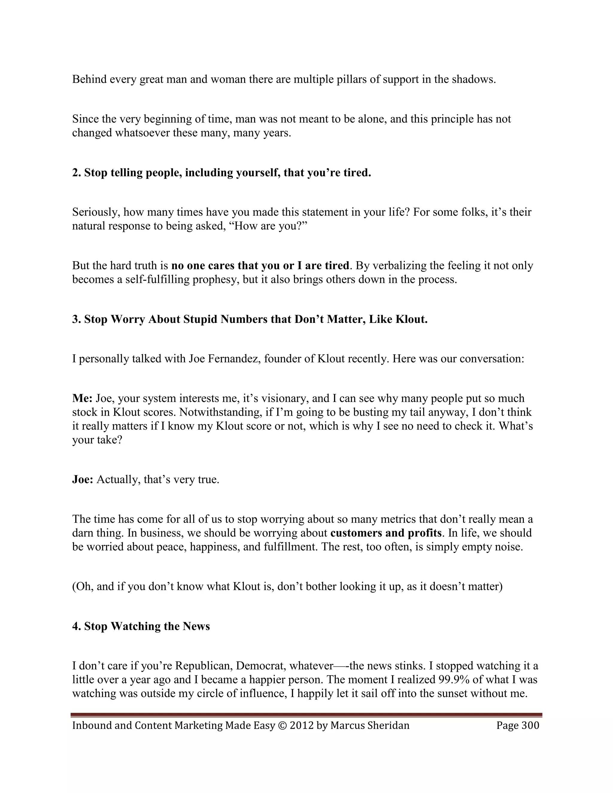 Behind every great man and woman there are multiple pillars of support in the shadows.


Since the very beginning of time, man was not meant to be alone, and this principle has not
changed whatsoever these many, many years.


2. Stop telling people, including yourself, that you’re tired.


Seriously, how many times have you made this statement in your life? For some folks, it’s their
natural response to being asked, “How are you?”


But the hard truth is no one cares that you or I are tired. By verbalizing the feeling it not only
becomes a self-fulfilling prophesy, but it also brings others down in the process.


3. Stop Worry About Stupid Numbers that Don’t Matter, Like Klout.


I personally talked with Joe Fernandez, founder of Klout recently. Here was our conversation:


Me: Joe, your system interests me, it’s visionary, and I can see why many people put so much
stock in Klout scores. Notwithstanding, if I’m going to be busting my tail anyway, I don’t think
it really matters if I know my Klout score or not, which is why I see no need to check it. What’s
your take?


Joe: Actually, that’s very true.


The time has come for all of us to stop worrying about so many metrics that don’t really mean a
darn thing. In business, we should be worrying about customers and profits. In life, we should
be worried about peace, happiness, and fulfillment. The rest, too often, is simply empty noise.


(Oh, and if you don’t know what Klout is, don’t bother looking it up, as it doesn’t matter)


4. Stop Watching the News


I don’t care if you’re Republican, Democrat, whatever—-the news stinks. I stopped watching it a
little over a year ago and I became a happier person. The moment I realized 99.9% of what I was
watching was outside my circle of influence, I happily let it sail off into the sunset without me.

Inbound and Content Marketing Made Easy © 2012 by Marcus Sheridan                         Page 300
 