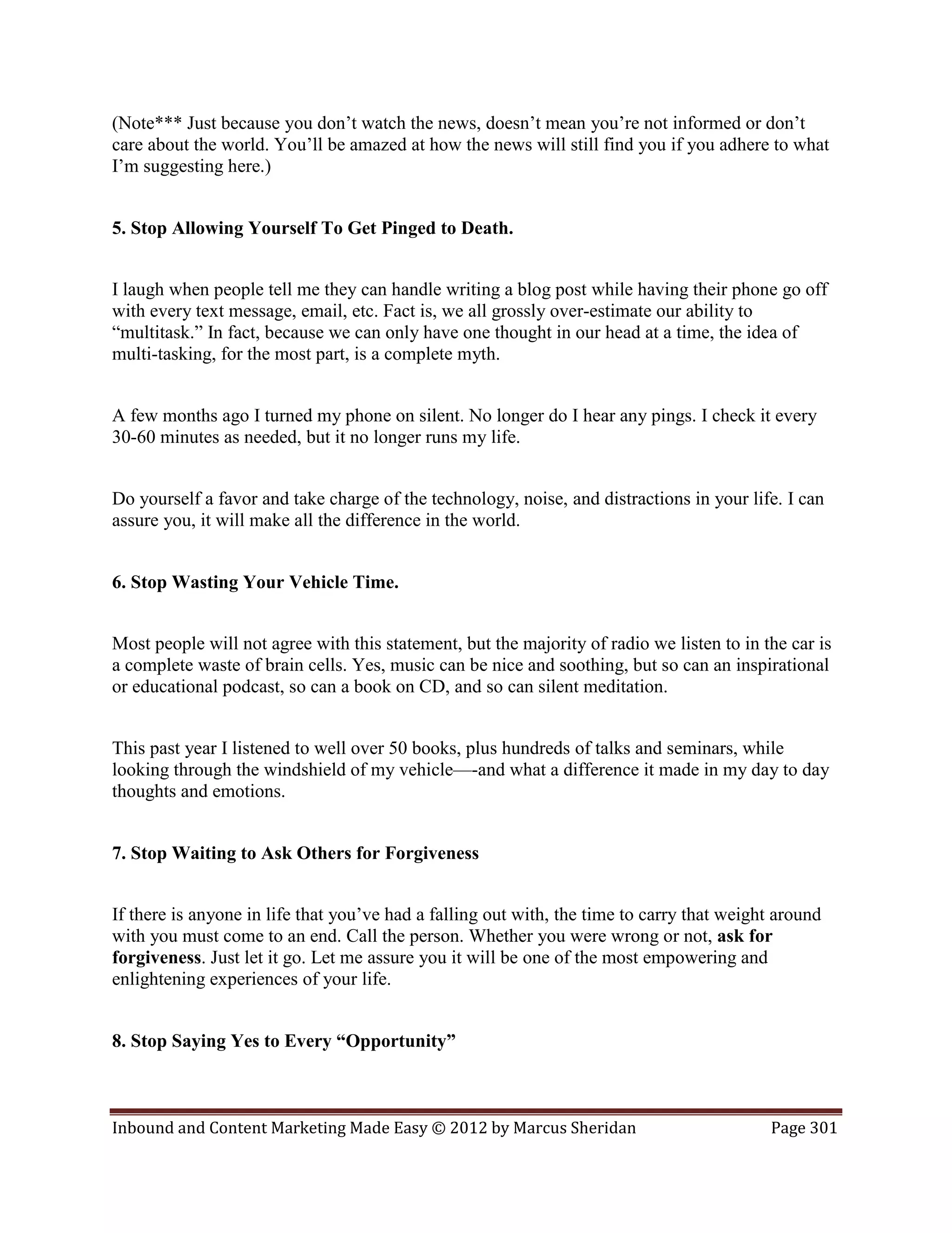 (Note*** Just because you don’t watch the news, doesn’t mean you’re not informed or don’t
care about the world. You’ll be amazed at how the news will still find you if you adhere to what
I’m suggesting here.)


5. Stop Allowing Yourself To Get Pinged to Death.


I laugh when people tell me they can handle writing a blog post while having their phone go off
with every text message, email, etc. Fact is, we all grossly over-estimate our ability to
“multitask.” In fact, because we can only have one thought in our head at a time, the idea of
multi-tasking, for the most part, is a complete myth.


A few months ago I turned my phone on silent. No longer do I hear any pings. I check it every
30-60 minutes as needed, but it no longer runs my life.


Do yourself a favor and take charge of the technology, noise, and distractions in your life. I can
assure you, it will make all the difference in the world.


6. Stop Wasting Your Vehicle Time.


Most people will not agree with this statement, but the majority of radio we listen to in the car is
a complete waste of brain cells. Yes, music can be nice and soothing, but so can an inspirational
or educational podcast, so can a book on CD, and so can silent meditation.


This past year I listened to well over 50 books, plus hundreds of talks and seminars, while
looking through the windshield of my vehicle—-and what a difference it made in my day to day
thoughts and emotions.


7. Stop Waiting to Ask Others for Forgiveness


If there is anyone in life that you’ve had a falling out with, the time to carry that weight around
with you must come to an end. Call the person. Whether you were wrong or not, ask for
forgiveness. Just let it go. Let me assure you it will be one of the most empowering and
enlightening experiences of your life.


8. Stop Saying Yes to Every “Opportunity”



Inbound and Content Marketing Made Easy © 2012 by Marcus Sheridan                          Page 301
 
