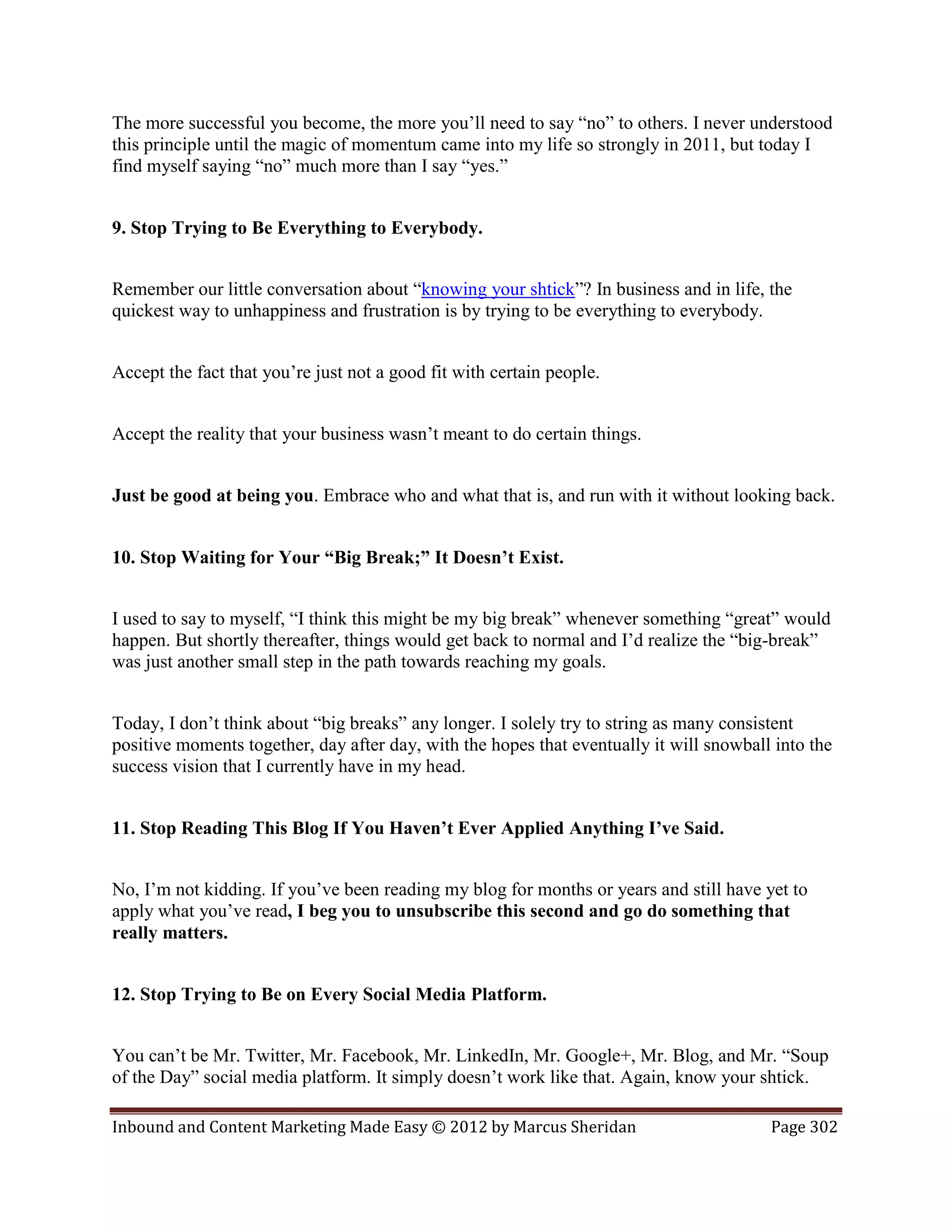 The more successful you become, the more you’ll need to say “no” to others. I never understood
this principle until the magic of momentum came into my life so strongly in 2011, but today I
find myself saying “no” much more than I say “yes.”


9. Stop Trying to Be Everything to Everybody.


Remember our little conversation about “knowing your shtick”? In business and in life, the
quickest way to unhappiness and frustration is by trying to be everything to everybody.


Accept the fact that you’re just not a good fit with certain people.


Accept the reality that your business wasn’t meant to do certain things.


Just be good at being you. Embrace who and what that is, and run with it without looking back.


10. Stop Waiting for Your “Big Break;” It Doesn’t Exist.


I used to say to myself, “I think this might be my big break” whenever something “great” would
happen. But shortly thereafter, things would get back to normal and I’d realize the “big-break”
was just another small step in the path towards reaching my goals.


Today, I don’t think about “big breaks” any longer. I solely try to string as many consistent
positive moments together, day after day, with the hopes that eventually it will snowball into the
success vision that I currently have in my head.


11. Stop Reading This Blog If You Haven’t Ever Applied Anything I’ve Said.


No, I’m not kidding. If you’ve been reading my blog for months or years and still have yet to
apply what you’ve read, I beg you to unsubscribe this second and go do something that
really matters.


12. Stop Trying to Be on Every Social Media Platform.


You can’t be Mr. Twitter, Mr. Facebook, Mr. LinkedIn, Mr. Google+, Mr. Blog, and Mr. “Soup
of the Day” social media platform. It simply doesn’t work like that. Again, know your shtick.

Inbound and Content Marketing Made Easy © 2012 by Marcus Sheridan                        Page 302
 