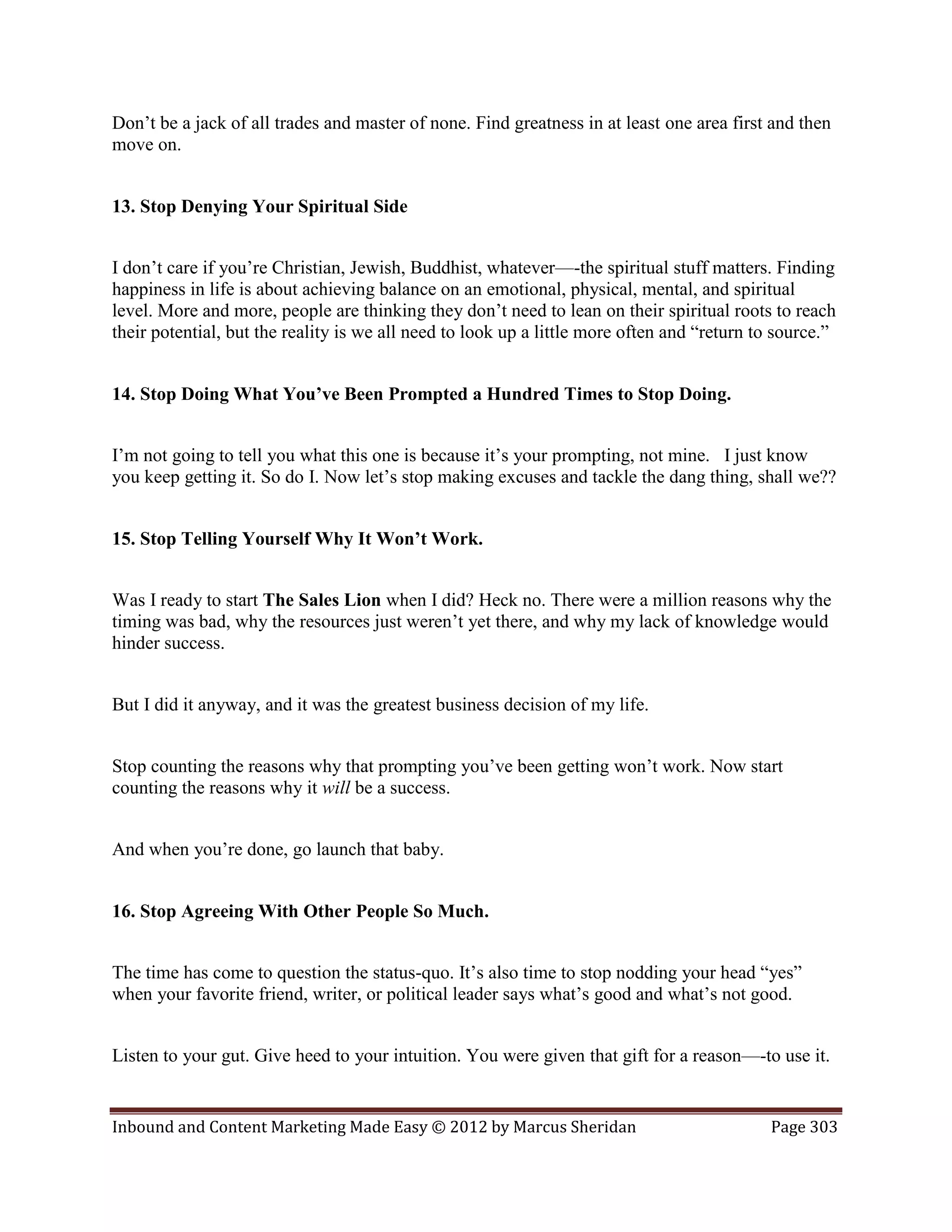 Don’t be a jack of all trades and master of none. Find greatness in at least one area first and then
move on.


13. Stop Denying Your Spiritual Side


I don’t care if you’re Christian, Jewish, Buddhist, whatever—-the spiritual stuff matters. Finding
happiness in life is about achieving balance on an emotional, physical, mental, and spiritual
level. More and more, people are thinking they don’t need to lean on their spiritual roots to reach
their potential, but the reality is we all need to look up a little more often and “return to source.”


14. Stop Doing What You’ve Been Prompted a Hundred Times to Stop Doing.


I’m not going to tell you what this one is because it’s your prompting, not mine. I just know
you keep getting it. So do I. Now let’s stop making excuses and tackle the dang thing, shall we??


15. Stop Telling Yourself Why It Won’t Work.


Was I ready to start The Sales Lion when I did? Heck no. There were a million reasons why the
timing was bad, why the resources just weren’t yet there, and why my lack of knowledge would
hinder success.


But I did it anyway, and it was the greatest business decision of my life.


Stop counting the reasons why that prompting you’ve been getting won’t work. Now start
counting the reasons why it will be a success.


And when you’re done, go launch that baby.


16. Stop Agreeing With Other People So Much.


The time has come to question the status-quo. It’s also time to stop nodding your head “yes”
when your favorite friend, writer, or political leader says what’s good and what’s not good.


Listen to your gut. Give heed to your intuition. You were given that gift for a reason—-to use it.


Inbound and Content Marketing Made Easy © 2012 by Marcus Sheridan                           Page 303
 
