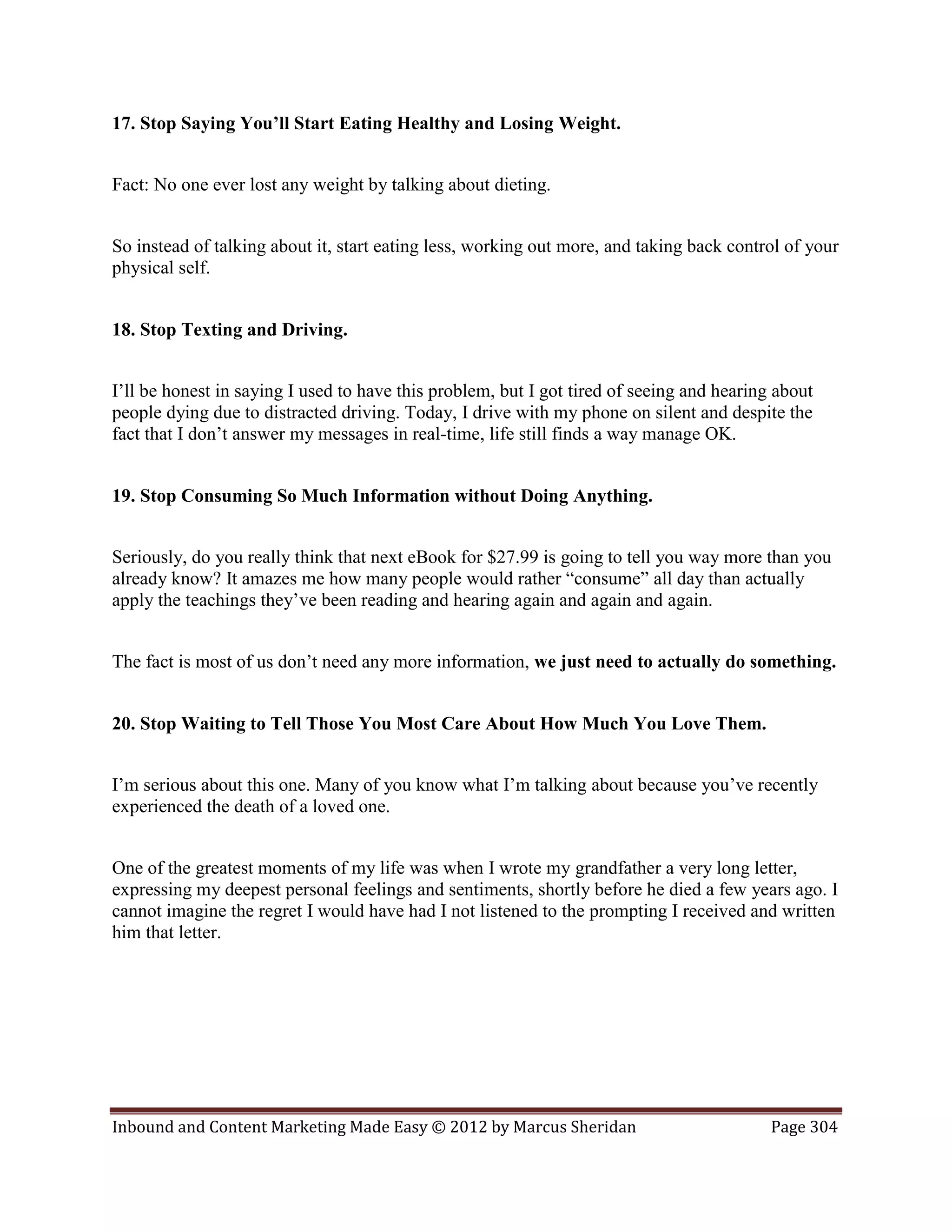 17. Stop Saying You’ll Start Eating Healthy and Losing Weight.


Fact: No one ever lost any weight by talking about dieting.


So instead of talking about it, start eating less, working out more, and taking back control of your
physical self.


18. Stop Texting and Driving.


I’ll be honest in saying I used to have this problem, but I got tired of seeing and hearing about
people dying due to distracted driving. Today, I drive with my phone on silent and despite the
fact that I don’t answer my messages in real-time, life still finds a way manage OK.


19. Stop Consuming So Much Information without Doing Anything.


Seriously, do you really think that next eBook for $27.99 is going to tell you way more than you
already know? It amazes me how many people would rather “consume” all day than actually
apply the teachings they’ve been reading and hearing again and again and again.


The fact is most of us don’t need any more information, we just need to actually do something.


20. Stop Waiting to Tell Those You Most Care About How Much You Love Them.


I’m serious about this one. Many of you know what I’m talking about because you’ve recently
experienced the death of a loved one.


One of the greatest moments of my life was when I wrote my grandfather a very long letter,
expressing my deepest personal feelings and sentiments, shortly before he died a few years ago. I
cannot imagine the regret I would have had I not listened to the prompting I received and written
him that letter.




Inbound and Content Marketing Made Easy © 2012 by Marcus Sheridan                          Page 304
 