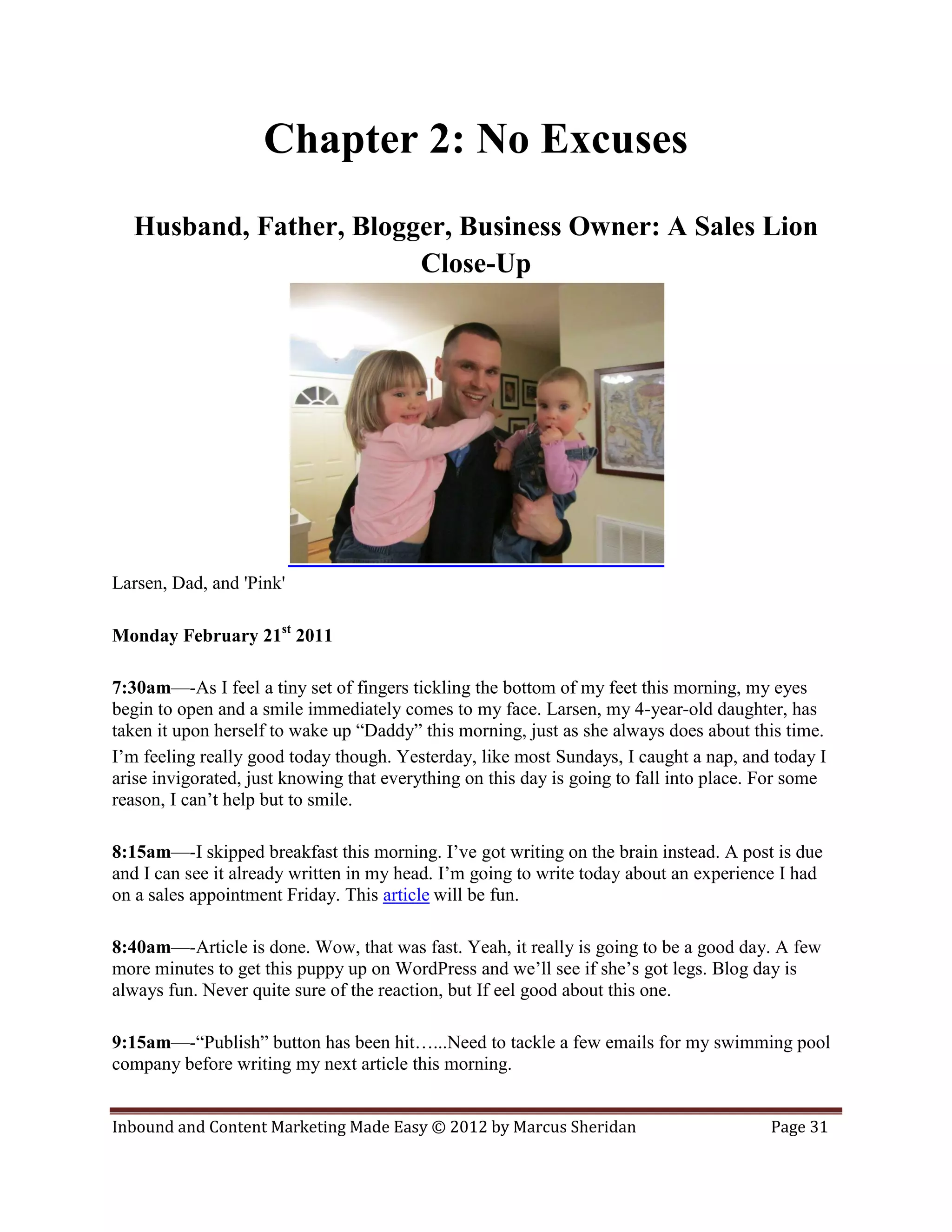 Chapter 2: No Excuses
  Husband, Father, Blogger, Business Owner: A Sales Lion
                        Close-Up




Larsen, Dad, and 'Pink'

Monday February 21st 2011

7:30am—-As I feel a tiny set of fingers tickling the bottom of my feet this morning, my eyes
begin to open and a smile immediately comes to my face. Larsen, my 4-year-old daughter, has
taken it upon herself to wake up “Daddy” this morning, just as she always does about this time.
I’m feeling really good today though. Yesterday, like most Sundays, I caught a nap, and today I
arise invigorated, just knowing that everything on this day is going to fall into place. For some
reason, I can’t help but to smile.

8:15am—-I skipped breakfast this morning. I’ve got writing on the brain instead. A post is due
and I can see it already written in my head. I’m going to write today about an experience I had
on a sales appointment Friday. This article will be fun.

8:40am—-Article is done. Wow, that was fast. Yeah, it really is going to be a good day. A few
more minutes to get this puppy up on WordPress and we’ll see if she’s got legs. Blog day is
always fun. Never quite sure of the reaction, but If eel good about this one.

9:15am—-“Publish” button has been hit…...Need to tackle a few emails for my swimming pool
company before writing my next article this morning.


Inbound and Content Marketing Made Easy © 2012 by Marcus Sheridan                        Page 31
 