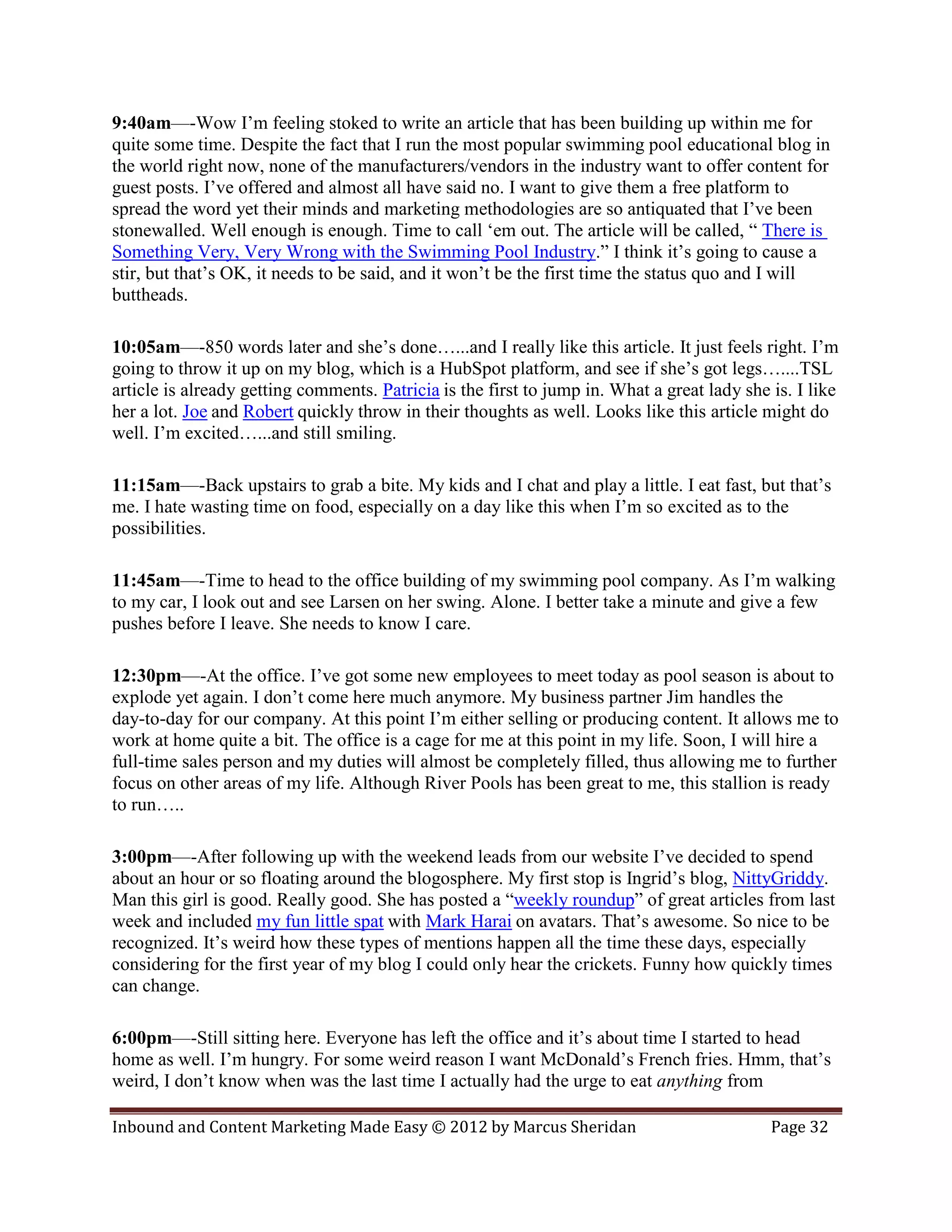 9:40am—-Wow I’m feeling stoked to write an article that has been building up within me for
quite some time. Despite the fact that I run the most popular swimming pool educational blog in
the world right now, none of the manufacturers/vendors in the industry want to offer content for
guest posts. I’ve offered and almost all have said no. I want to give them a free platform to
spread the word yet their minds and marketing methodologies are so antiquated that I’ve been
stonewalled. Well enough is enough. Time to call ‘em out. The article will be called, “ There is
Something Very, Very Wrong with the Swimming Pool Industry.” I think it’s going to cause a
stir, but that’s OK, it needs to be said, and it won’t be the first time the status quo and I will
buttheads.

10:05am—-850 words later and she’s done…...and I really like this article. It just feels right. I’m
going to throw it up on my blog, which is a HubSpot platform, and see if she’s got legs…....TSL
article is already getting comments. Patricia is the first to jump in. What a great lady she is. I like
her a lot. Joe and Robert quickly throw in their thoughts as well. Looks like this article might do
well. I’m excited…...and still smiling.

11:15am—-Back upstairs to grab a bite. My kids and I chat and play a little. I eat fast, but that’s
me. I hate wasting time on food, especially on a day like this when I’m so excited as to the
possibilities.

11:45am—-Time to head to the office building of my swimming pool company. As I’m walking
to my car, I look out and see Larsen on her swing. Alone. I better take a minute and give a few
pushes before I leave. She needs to know I care.

12:30pm—-At the office. I’ve got some new employees to meet today as pool season is about to
explode yet again. I don’t come here much anymore. My business partner Jim handles the
day-to-day for our company. At this point I’m either selling or producing content. It allows me to
work at home quite a bit. The office is a cage for me at this point in my life. Soon, I will hire a
full-time sales person and my duties will almost be completely filled, thus allowing me to further
focus on other areas of my life. Although River Pools has been great to me, this stallion is ready
to run…..

3:00pm—-After following up with the weekend leads from our website I’ve decided to spend
about an hour or so floating around the blogosphere. My first stop is Ingrid’s blog, NittyGriddy.
Man this girl is good. Really good. She has posted a “weekly roundup” of great articles from last
week and included my fun little spat with Mark Harai on avatars. That’s awesome. So nice to be
recognized. It’s weird how these types of mentions happen all the time these days, especially
considering for the first year of my blog I could only hear the crickets. Funny how quickly times
can change.

6:00pm—-Still sitting here. Everyone has left the office and it’s about time I started to head
home as well. I’m hungry. For some weird reason I want McDonald’s French fries. Hmm, that’s
weird, I don’t know when was the last time I actually had the urge to eat anything from

Inbound and Content Marketing Made Easy © 2012 by Marcus Sheridan                            Page 32
 