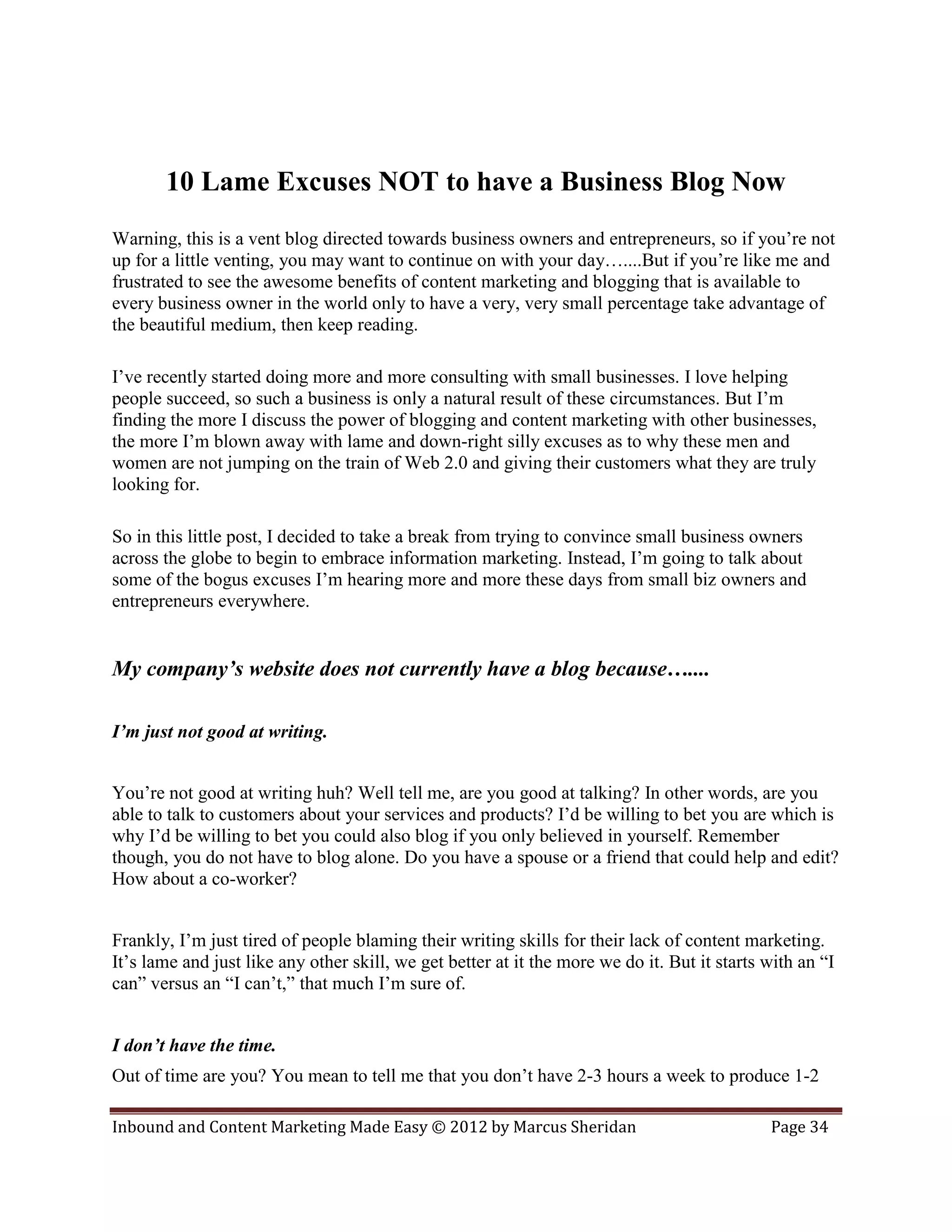 10 Lame Excuses NOT to have a Business Blog Now
Warning, this is a vent blog directed towards business owners and entrepreneurs, so if you’re not
up for a little venting, you may want to continue on with your day…....But if you’re like me and
frustrated to see the awesome benefits of content marketing and blogging that is available to
every business owner in the world only to have a very, very small percentage take advantage of
the beautiful medium, then keep reading.

I’ve recently started doing more and more consulting with small businesses. I love helping
people succeed, so such a business is only a natural result of these circumstances. But I’m
finding the more I discuss the power of blogging and content marketing with other businesses,
the more I’m blown away with lame and down-right silly excuses as to why these men and
women are not jumping on the train of Web 2.0 and giving their customers what they are truly
looking for.

So in this little post, I decided to take a break from trying to convince small business owners
across the globe to begin to embrace information marketing. Instead, I’m going to talk about
some of the bogus excuses I’m hearing more and more these days from small biz owners and
entrepreneurs everywhere.


My company’s website does not currently have a blog because…....

I’m just not good at writing.


You’re not good at writing huh? Well tell me, are you good at talking? In other words, are you
able to talk to customers about your services and products? I’d be willing to bet you are which is
why I’d be willing to bet you could also blog if you only believed in yourself. Remember
though, you do not have to blog alone. Do you have a spouse or a friend that could help and edit?
How about a co-worker?


Frankly, I’m just tired of people blaming their writing skills for their lack of content marketing.
It’s lame and just like any other skill, we get better at it the more we do it. But it starts with an “I
can” versus an “I can’t,” that much I’m sure of.


I don’t have the time.
Out of time are you? You mean to tell me that you don’t have 2-3 hours a week to produce 1-2

Inbound and Content Marketing Made Easy © 2012 by Marcus Sheridan                             Page 34
 
