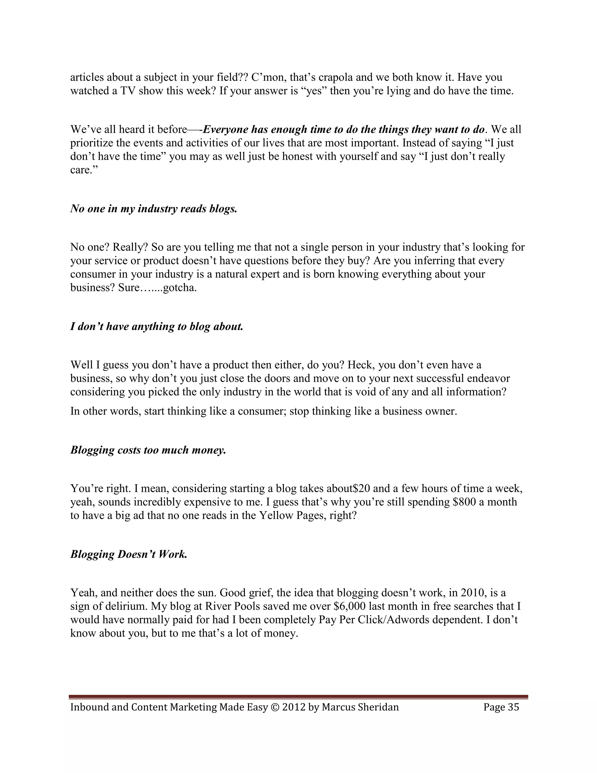 articles about a subject in your field?? C’mon, that’s crapola and we both know it. Have you
watched a TV show this week? If your answer is “yes” then you’re lying and do have the time.


We’ve all heard it before—-Everyone has enough time to do the things they want to do. We all
prioritize the events and activities of our lives that are most important. Instead of saying “I just
don’t have the time” you may as well just be honest with yourself and say “I just don’t really
care.”


No one in my industry reads blogs.


No one? Really? So are you telling me that not a single person in your industry that’s looking for
your service or product doesn’t have questions before they buy? Are you inferring that every
consumer in your industry is a natural expert and is born knowing everything about your
business? Sure…....gotcha.


I don’t have anything to blog about.


Well I guess you don’t have a product then either, do you? Heck, you don’t even have a
business, so why don’t you just close the doors and move on to your next successful endeavor
considering you picked the only industry in the world that is void of any and all information?
In other words, start thinking like a consumer; stop thinking like a business owner.


Blogging costs too much money.


You’re right. I mean, considering starting a blog takes about$20 and a few hours of time a week,
yeah, sounds incredibly expensive to me. I guess that’s why you’re still spending $800 a month
to have a big ad that no one reads in the Yellow Pages, right?


Blogging Doesn’t Work.


Yeah, and neither does the sun. Good grief, the idea that blogging doesn’t work, in 2010, is a
sign of delirium. My blog at River Pools saved me over $6,000 last month in free searches that I
would have normally paid for had I been completely Pay Per Click/Adwords dependent. I don’t
know about you, but to me that’s a lot of money.




Inbound and Content Marketing Made Easy © 2012 by Marcus Sheridan                          Page 35
 