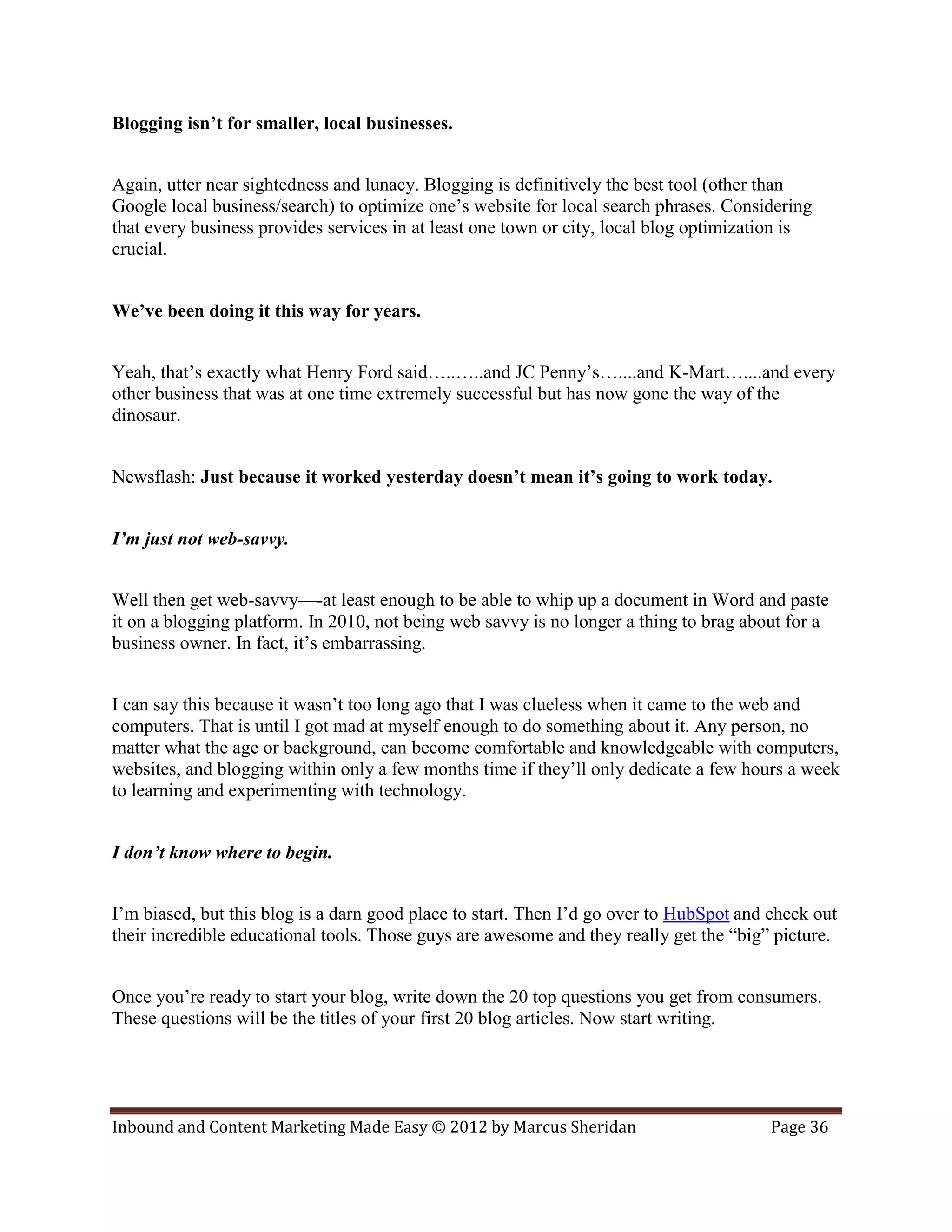 Blogging isn’t for smaller, local businesses.


Again, utter near sightedness and lunacy. Blogging is definitively the best tool (other than
Google local business/search) to optimize one’s website for local search phrases. Considering
that every business provides services in at least one town or city, local blog optimization is
crucial.


We’ve been doing it this way for years.


Yeah, that’s exactly what Henry Ford said…..…..and JC Penny’s…....and K-Mart…....and every
other business that was at one time extremely successful but has now gone the way of the
dinosaur.


Newsflash: Just because it worked yesterday doesn’t mean it’s going to work today.


I’m just not web-savvy.


Well then get web-savvy—-at least enough to be able to whip up a document in Word and paste
it on a blogging platform. In 2010, not being web savvy is no longer a thing to brag about for a
business owner. In fact, it’s embarrassing.


I can say this because it wasn’t too long ago that I was clueless when it came to the web and
computers. That is until I got mad at myself enough to do something about it. Any person, no
matter what the age or background, can become comfortable and knowledgeable with computers,
websites, and blogging within only a few months time if they’ll only dedicate a few hours a week
to learning and experimenting with technology.


I don’t know where to begin.


I’m biased, but this blog is a darn good place to start. Then I’d go over to HubSpot and check out
their incredible educational tools. Those guys are awesome and they really get the “big” picture.


Once you’re ready to start your blog, write down the 20 top questions you get from consumers.
These questions will be the titles of your first 20 blog articles. Now start writing.




Inbound and Content Marketing Made Easy © 2012 by Marcus Sheridan                        Page 36
 