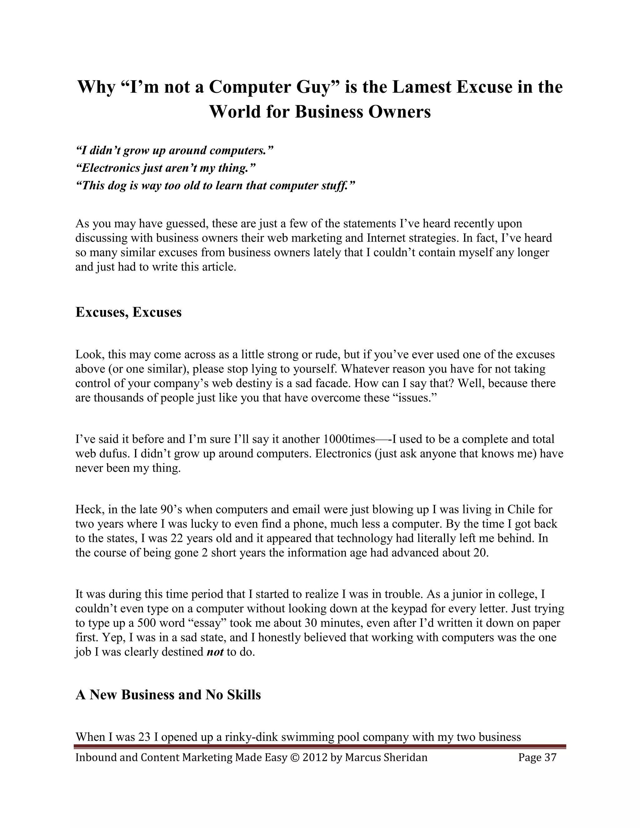 Why “I’m not a Computer Guy” is the Lamest Excuse in the
               World for Business Owners
“I didn’t grow up around computers.”
“Electronics just aren’t my thing.”
“This dog is way too old to learn that computer stuff.”


As you may have guessed, these are just a few of the statements I’ve heard recently upon
discussing with business owners their web marketing and Internet strategies. In fact, I’ve heard
so many similar excuses from business owners lately that I couldn’t contain myself any longer
and just had to write this article.


Excuses, Excuses

Look, this may come across as a little strong or rude, but if you’ve ever used one of the excuses
above (or one similar), please stop lying to yourself. Whatever reason you have for not taking
control of your company’s web destiny is a sad facade. How can I say that? Well, because there
are thousands of people just like you that have overcome these “issues.”


I’ve said it before and I’m sure I’ll say it another 1000times—-I used to be a complete and total
web dufus. I didn’t grow up around computers. Electronics (just ask anyone that knows me) have
never been my thing.


Heck, in the late 90’s when computers and email were just blowing up I was living in Chile for
two years where I was lucky to even find a phone, much less a computer. By the time I got back
to the states, I was 22 years old and it appeared that technology had literally left me behind. In
the course of being gone 2 short years the information age had advanced about 20.


It was during this time period that I started to realize I was in trouble. As a junior in college, I
couldn’t even type on a computer without looking down at the keypad for every letter. Just trying
to type up a 500 word “essay” took me about 30 minutes, even after I’d written it down on paper
first. Yep, I was in a sad state, and I honestly believed that working with computers was the one
job I was clearly destined not to do.


A New Business and No Skills

When I was 23 I opened up a rinky-dink swimming pool company with my two business
Inbound and Content Marketing Made Easy © 2012 by Marcus Sheridan                         Page 37
 