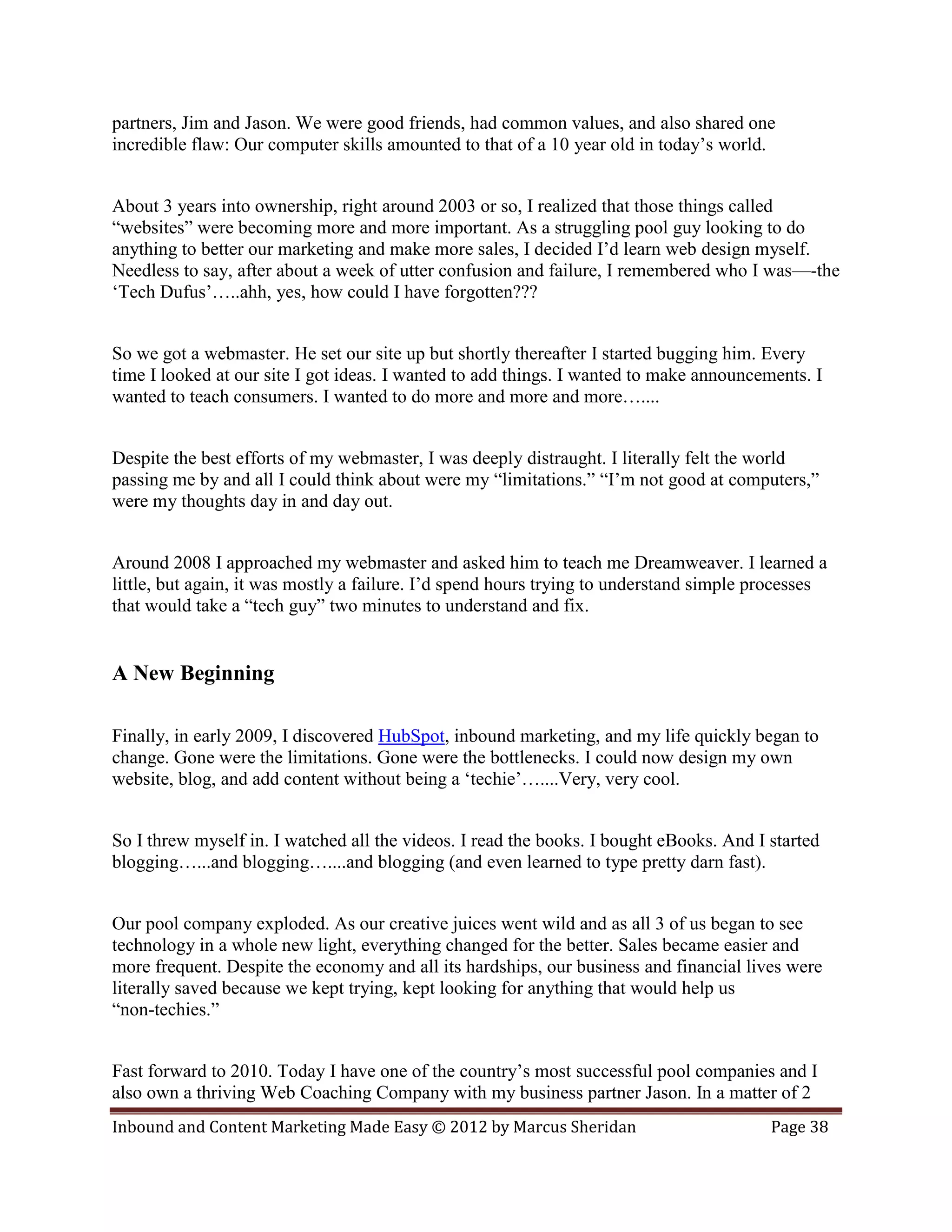 partners, Jim and Jason. We were good friends, had common values, and also shared one
incredible flaw: Our computer skills amounted to that of a 10 year old in today’s world.


About 3 years into ownership, right around 2003 or so, I realized that those things called
“websites” were becoming more and more important. As a struggling pool guy looking to do
anything to better our marketing and make more sales, I decided I’d learn web design myself.
Needless to say, after about a week of utter confusion and failure, I remembered who I was—-the
‘Tech Dufus’…..ahh, yes, how could I have forgotten???


So we got a webmaster. He set our site up but shortly thereafter I started bugging him. Every
time I looked at our site I got ideas. I wanted to add things. I wanted to make announcements. I
wanted to teach consumers. I wanted to do more and more and more…....


Despite the best efforts of my webmaster, I was deeply distraught. I literally felt the world
passing me by and all I could think about were my “limitations.” “I’m not good at computers,”
were my thoughts day in and day out.


Around 2008 I approached my webmaster and asked him to teach me Dreamweaver. I learned a
little, but again, it was mostly a failure. I’d spend hours trying to understand simple processes
that would take a “tech guy” two minutes to understand and fix.


A New Beginning

Finally, in early 2009, I discovered HubSpot, inbound marketing, and my life quickly began to
change. Gone were the limitations. Gone were the bottlenecks. I could now design my own
website, blog, and add content without being a ‘techie’…....Very, very cool.


So I threw myself in. I watched all the videos. I read the books. I bought eBooks. And I started
blogging…...and blogging…....and blogging (and even learned to type pretty darn fast).


Our pool company exploded. As our creative juices went wild and as all 3 of us began to see
technology in a whole new light, everything changed for the better. Sales became easier and
more frequent. Despite the economy and all its hardships, our business and financial lives were
literally saved because we kept trying, kept looking for anything that would help us
“non-techies.”


Fast forward to 2010. Today I have one of the country’s most successful pool companies and I
also own a thriving Web Coaching Company with my business partner Jason. In a matter of 2
Inbound and Content Marketing Made Easy © 2012 by Marcus Sheridan                        Page 38
 