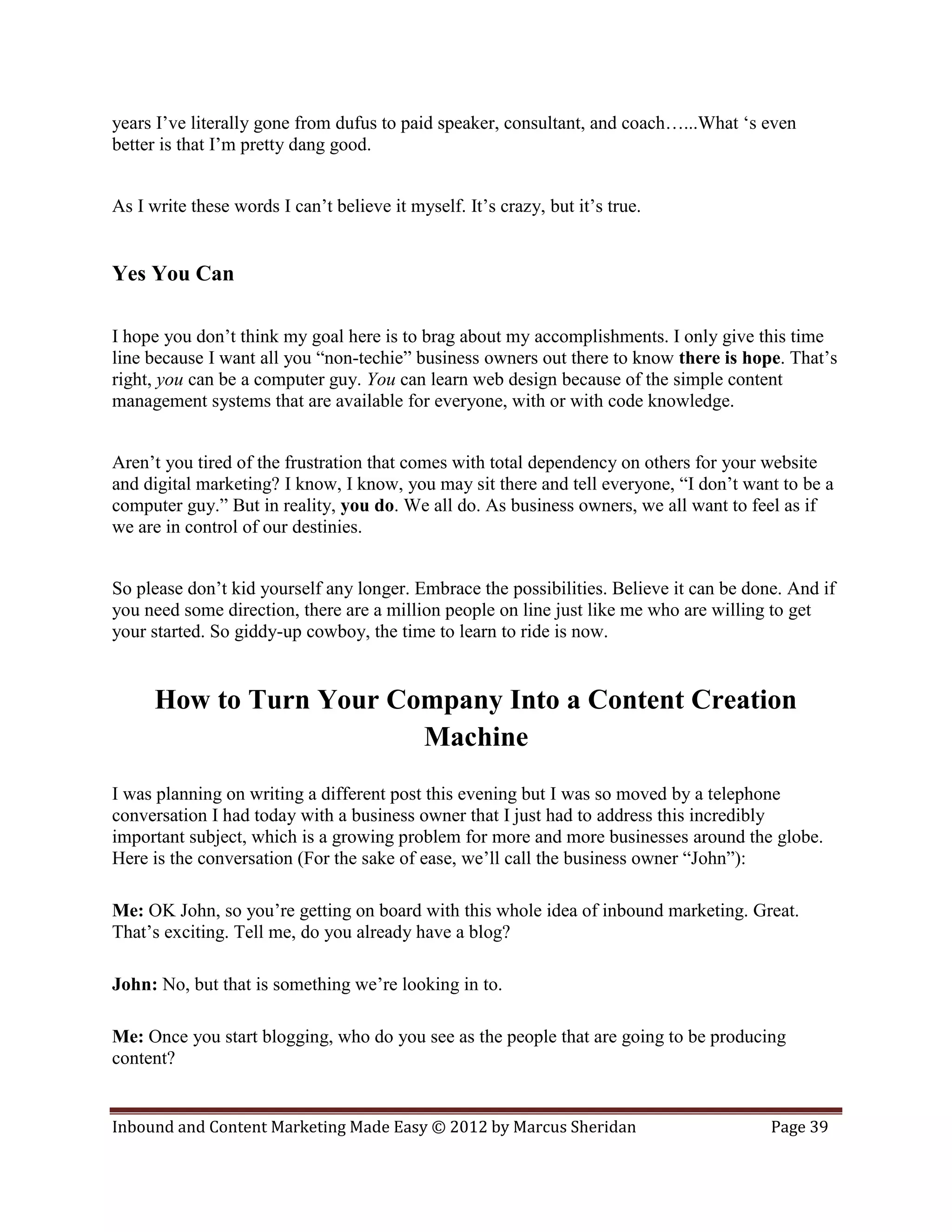years I’ve literally gone from dufus to paid speaker, consultant, and coach…...What ‘s even
better is that I’m pretty dang good.


As I write these words I can’t believe it myself. It’s crazy, but it’s true.


Yes You Can

I hope you don’t think my goal here is to brag about my accomplishments. I only give this time
line because I want all you “non-techie” business owners out there to know there is hope. That’s
right, you can be a computer guy. You can learn web design because of the simple content
management systems that are available for everyone, with or with code knowledge.


Aren’t you tired of the frustration that comes with total dependency on others for your website
and digital marketing? I know, I know, you may sit there and tell everyone, “I don’t want to be a
computer guy.” But in reality, you do. We all do. As business owners, we all want to feel as if
we are in control of our destinies.


So please don’t kid yourself any longer. Embrace the possibilities. Believe it can be done. And if
you need some direction, there are a million people on line just like me who are willing to get
your started. So giddy-up cowboy, the time to learn to ride is now.


      How to Turn Your Company Into a Content Creation
                         Machine
I was planning on writing a different post this evening but I was so moved by a telephone
conversation I had today with a business owner that I just had to address this incredibly
important subject, which is a growing problem for more and more businesses around the globe.
Here is the conversation (For the sake of ease, we’ll call the business owner “John”):

Me: OK John, so you’re getting on board with this whole idea of inbound marketing. Great.
That’s exciting. Tell me, do you already have a blog?

John: No, but that is something we’re looking in to.

Me: Once you start blogging, who do you see as the people that are going to be producing
content?


Inbound and Content Marketing Made Easy © 2012 by Marcus Sheridan                        Page 39
 