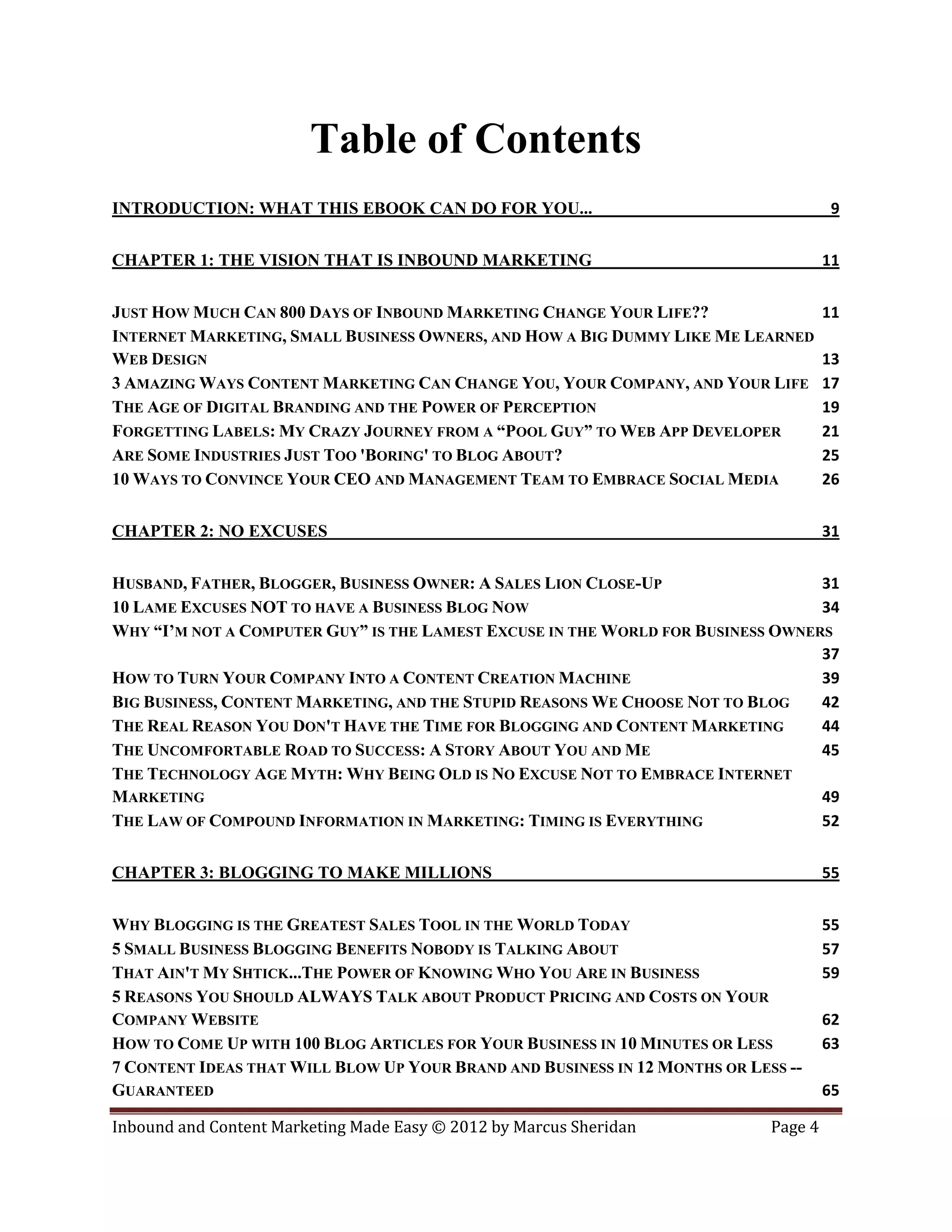 Table of Contents
INTRODUCTION: WHAT THIS EBOOK CAN DO FOR YOU...                                        9


CHAPTER 1: THE VISION THAT IS INBOUND MARKETING                                       11


JUST HOW MUCH CAN 800 DAYS OF INBOUND MARKETING CHANGE YOUR LIFE??                    11
INTERNET MARKETING, SMALL BUSINESS OWNERS, AND HOW A BIG DUMMY LIKE ME LEARNED
WEB DESIGN                                                                            13
3 AMAZING WAYS CONTENT MARKETING CAN CHANGE YOU, YOUR COMPANY, AND YOUR LIFE          17
THE AGE OF DIGITAL BRANDING AND THE POWER OF PERCEPTION                               19
FORGETTING LABELS: MY CRAZY JOURNEY FROM A “POOL GUY” TO WEB APP DEVELOPER            21
ARE SOME INDUSTRIES JUST TOO 'BORING' TO BLOG ABOUT?                                  25
10 WAYS TO CONVINCE YOUR CEO AND MANAGEMENT TEAM TO EMBRACE SOCIAL MEDIA              26


CHAPTER 2: NO EXCUSES                                                                 31


HUSBAND, FATHER, BLOGGER, BUSINESS OWNER: A SALES LION CLOSE-UP                  31
10 LAME EXCUSES NOT TO HAVE A BUSINESS BLOG NOW                                  34
WHY “I’M NOT A COMPUTER GUY” IS THE LAMEST EXCUSE IN THE WORLD FOR BUSINESS OWNERS
                                                                                 37
HOW TO TURN YOUR COMPANY INTO A CONTENT CREATION MACHINE                         39
BIG BUSINESS, CONTENT MARKETING, AND THE STUPID REASONS WE CHOOSE NOT TO BLOG    42
THE REAL REASON YOU DON'T HAVE THE TIME FOR BLOGGING AND CONTENT MARKETING       44
THE UNCOMFORTABLE ROAD TO SUCCESS: A STORY ABOUT YOU AND ME                      45
THE TECHNOLOGY AGE MYTH: WHY BEING OLD IS NO EXCUSE NOT TO EMBRACE INTERNET
MARKETING                                                                        49
THE LAW OF COMPOUND INFORMATION IN MARKETING: TIMING IS EVERYTHING               52


CHAPTER 3: BLOGGING TO MAKE MILLIONS                                                  55


WHY BLOGGING IS THE GREATEST SALES TOOL IN THE WORLD TODAY                            55
5 SMALL BUSINESS BLOGGING BENEFITS NOBODY IS TALKING ABOUT                            57
THAT AIN'T MY SHTICK...THE POWER OF KNOWING WHO YOU ARE IN BUSINESS                   59
5 REASONS YOU SHOULD ALWAYS TALK ABOUT PRODUCT PRICING AND COSTS ON YOUR
COMPANY WEBSITE                                                                       62
HOW TO COME UP WITH 100 BLOG ARTICLES FOR YOUR BUSINESS IN 10 MINUTES OR LESS         63
7 CONTENT IDEAS THAT WILL BLOW UP YOUR BRAND AND BUSINESS IN 12 MONTHS OR LESS --
GUARANTEED                                                                            65

Inbound and Content Marketing Made Easy © 2012 by Marcus Sheridan            Page 4
 