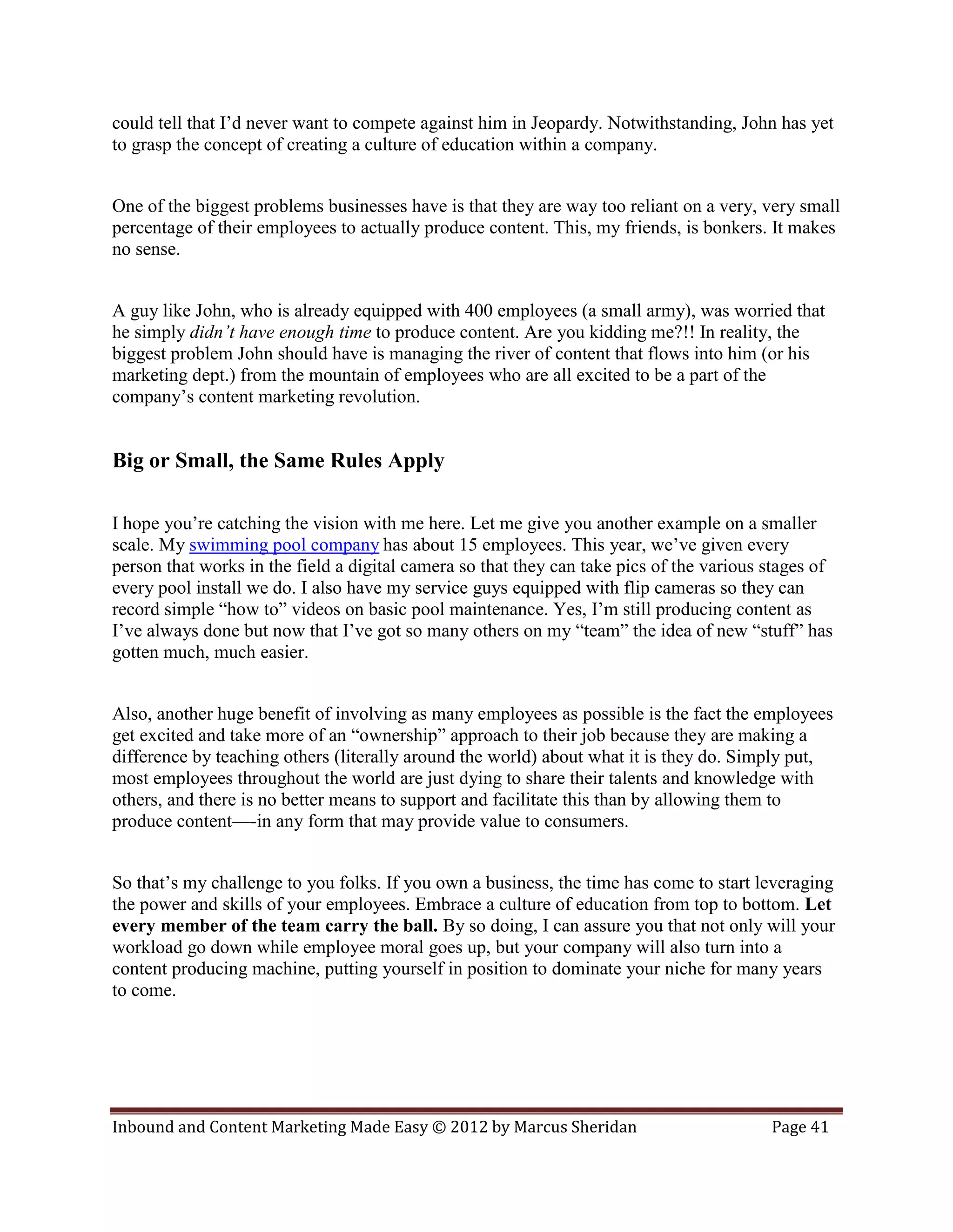 could tell that I’d never want to compete against him in Jeopardy. Notwithstanding, John has yet
to grasp the concept of creating a culture of education within a company.


One of the biggest problems businesses have is that they are way too reliant on a very, very small
percentage of their employees to actually produce content. This, my friends, is bonkers. It makes
no sense.


A guy like John, who is already equipped with 400 employees (a small army), was worried that
he simply didn’t have enough time to produce content. Are you kidding me?!! In reality, the
biggest problem John should have is managing the river of content that flows into him (or his
marketing dept.) from the mountain of employees who are all excited to be a part of the
company’s content marketing revolution.


Big or Small, the Same Rules Apply

I hope you’re catching the vision with me here. Let me give you another example on a smaller
scale. My swimming pool company has about 15 employees. This year, we’ve given every
person that works in the field a digital camera so that they can take pics of the various stages of
every pool install we do. I also have my service guys equipped with flip cameras so they can
record simple “how to” videos on basic pool maintenance. Yes, I’m still producing content as
I’ve always done but now that I’ve got so many others on my “team” the idea of new “stuff” has
gotten much, much easier.


Also, another huge benefit of involving as many employees as possible is the fact the employees
get excited and take more of an “ownership” approach to their job because they are making a
difference by teaching others (literally around the world) about what it is they do. Simply put,
most employees throughout the world are just dying to share their talents and knowledge with
others, and there is no better means to support and facilitate this than by allowing them to
produce content—-in any form that may provide value to consumers.


So that’s my challenge to you folks. If you own a business, the time has come to start leveraging
the power and skills of your employees. Embrace a culture of education from top to bottom. Let
every member of the team carry the ball. By so doing, I can assure you that not only will your
workload go down while employee moral goes up, but your company will also turn into a
content producing machine, putting yourself in position to dominate your niche for many years
to come.




Inbound and Content Marketing Made Easy © 2012 by Marcus Sheridan                         Page 41
 