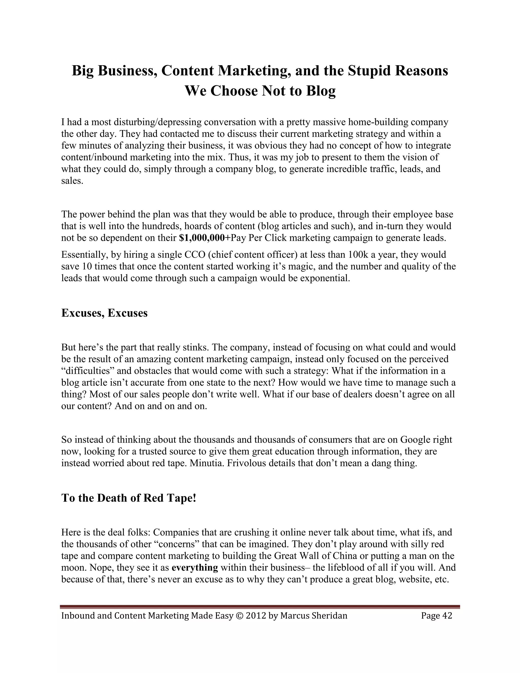 Big Business, Content Marketing, and the Stupid Reasons
                   We Choose Not to Blog
I had a most disturbing/depressing conversation with a pretty massive home-building company
the other day. They had contacted me to discuss their current marketing strategy and within a
few minutes of analyzing their business, it was obvious they had no concept of how to integrate
content/inbound marketing into the mix. Thus, it was my job to present to them the vision of
what they could do, simply through a company blog, to generate incredible traffic, leads, and
sales.


The power behind the plan was that they would be able to produce, through their employee base
that is well into the hundreds, hoards of content (blog articles and such), and in-turn they would
not be so dependent on their $1,000,000+Pay Per Click marketing campaign to generate leads.
Essentially, by hiring a single CCO (chief content officer) at less than 100k a year, they would
save 10 times that once the content started working it’s magic, and the number and quality of the
leads that would come through such a campaign would be exponential.


Excuses, Excuses

But here’s the part that really stinks. The company, instead of focusing on what could and would
be the result of an amazing content marketing campaign, instead only focused on the perceived
“difficulties” and obstacles that would come with such a strategy: What if the information in a
blog article isn’t accurate from one state to the next? How would we have time to manage such a
thing? Most of our sales people don’t write well. What if our base of dealers doesn’t agree on all
our content? And on and on and on.


So instead of thinking about the thousands and thousands of consumers that are on Google right
now, looking for a trusted source to give them great education through information, they are
instead worried about red tape. Minutia. Frivolous details that don’t mean a dang thing.


To the Death of Red Tape!

Here is the deal folks: Companies that are crushing it online never talk about time, what ifs, and
the thousands of other “concerns” that can be imagined. They don’t play around with silly red
tape and compare content marketing to building the Great Wall of China or putting a man on the
moon. Nope, they see it as everything within their business– the lifeblood of all if you will. And
because of that, there’s never an excuse as to why they can’t produce a great blog, website, etc.


Inbound and Content Marketing Made Easy © 2012 by Marcus Sheridan                        Page 42
 