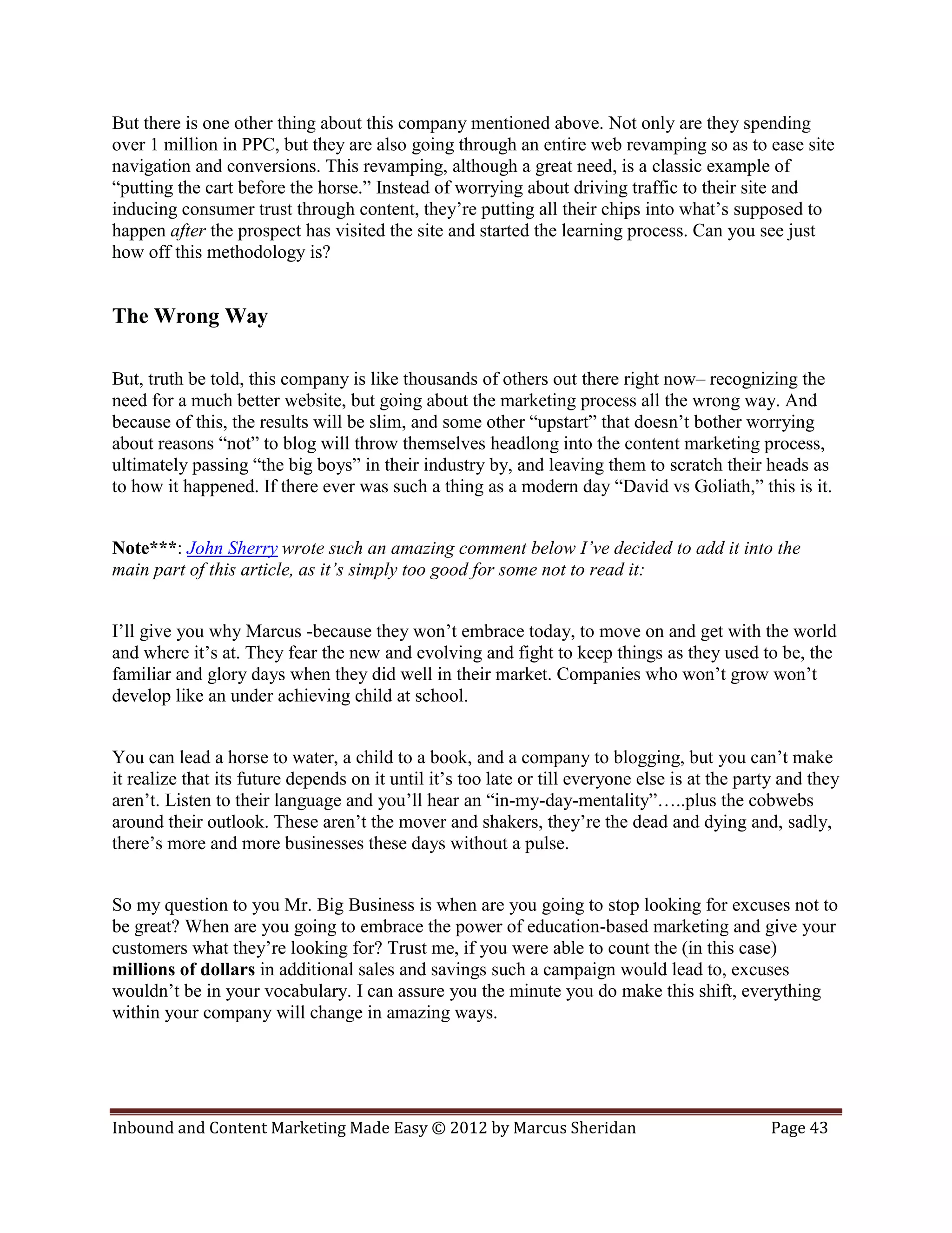But there is one other thing about this company mentioned above. Not only are they spending
over 1 million in PPC, but they are also going through an entire web revamping so as to ease site
navigation and conversions. This revamping, although a great need, is a classic example of
“putting the cart before the horse.” Instead of worrying about driving traffic to their site and
inducing consumer trust through content, they’re putting all their chips into what’s supposed to
happen after the prospect has visited the site and started the learning process. Can you see just
how off this methodology is?


The Wrong Way

But, truth be told, this company is like thousands of others out there right now– recognizing the
need for a much better website, but going about the marketing process all the wrong way. And
because of this, the results will be slim, and some other “upstart” that doesn’t bother worrying
about reasons “not” to blog will throw themselves headlong into the content marketing process,
ultimately passing “the big boys” in their industry by, and leaving them to scratch their heads as
to how it happened. If there ever was such a thing as a modern day “David vs Goliath,” this is it.


Note***: John Sherry wrote such an amazing comment below I’ve decided to add it into the
main part of this article, as it’s simply too good for some not to read it:


I’ll give you why Marcus -because they won’t embrace today, to move on and get with the world
and where it’s at. They fear the new and evolving and fight to keep things as they used to be, the
familiar and glory days when they did well in their market. Companies who won’t grow won’t
develop like an under achieving child at school.


You can lead a horse to water, a child to a book, and a company to blogging, but you can’t make
it realize that its future depends on it until it’s too late or till everyone else is at the party and they
aren’t. Listen to their language and you’ll hear an “in-my-day-mentality”…..plus the cobwebs
around their outlook. These aren’t the mover and shakers, they’re the dead and dying and, sadly,
there’s more and more businesses these days without a pulse.


So my question to you Mr. Big Business is when are you going to stop looking for excuses not to
be great? When are you going to embrace the power of education-based marketing and give your
customers what they’re looking for? Trust me, if you were able to count the (in this case)
millions of dollars in additional sales and savings such a campaign would lead to, excuses
wouldn’t be in your vocabulary. I can assure you the minute you do make this shift, everything
within your company will change in amazing ways.




Inbound and Content Marketing Made Easy © 2012 by Marcus Sheridan                               Page 43
 