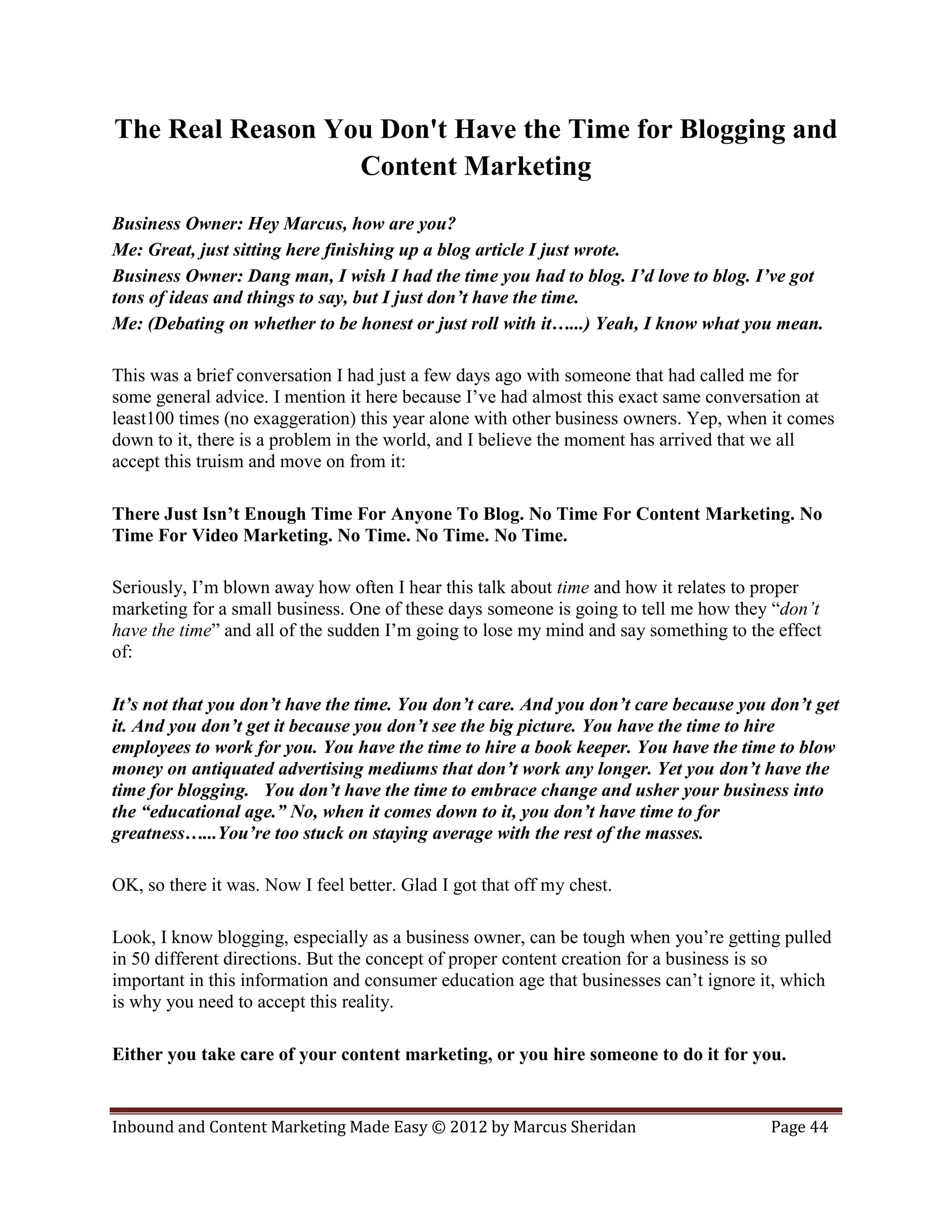 The Real Reason You Don't Have the Time for Blogging and
                  Content Marketing
Business Owner: Hey Marcus, how are you?
Me: Great, just sitting here finishing up a blog article I just wrote.
Business Owner: Dang man, I wish I had the time you had to blog. I’d love to blog. I’ve got
tons of ideas and things to say, but I just don’t have the time.
Me: (Debating on whether to be honest or just roll with it…...) Yeah, I know what you mean.

This was a brief conversation I had just a few days ago with someone that had called me for
some general advice. I mention it here because I’ve had almost this exact same conversation at
least100 times (no exaggeration) this year alone with other business owners. Yep, when it comes
down to it, there is a problem in the world, and I believe the moment has arrived that we all
accept this truism and move on from it:

There Just Isn’t Enough Time For Anyone To Blog. No Time For Content Marketing. No
Time For Video Marketing. No Time. No Time. No Time.

Seriously, I’m blown away how often I hear this talk about time and how it relates to proper
marketing for a small business. One of these days someone is going to tell me how they “don’t
have the time” and all of the sudden I’m going to lose my mind and say something to the effect
of:

It’s not that you don’t have the time. You don’t care. And you don’t care because you don’t get
it. And you don’t get it because you don’t see the big picture. You have the time to hire
employees to work for you. You have the time to hire a book keeper. You have the time to blow
money on antiquated advertising mediums that don’t work any longer. Yet you don’t have the
time for blogging. You don’t have the time to embrace change and usher your business into
the “educational age.” No, when it comes down to it, you don’t have time to for
greatness…...You’re too stuck on staying average with the rest of the masses.

OK, so there it was. Now I feel better. Glad I got that off my chest.

Look, I know blogging, especially as a business owner, can be tough when you’re getting pulled
in 50 different directions. But the concept of proper content creation for a business is so
important in this information and consumer education age that businesses can’t ignore it, which
is why you need to accept this reality.

Either you take care of your content marketing, or you hire someone to do it for you.


Inbound and Content Marketing Made Easy © 2012 by Marcus Sheridan                      Page 44
 