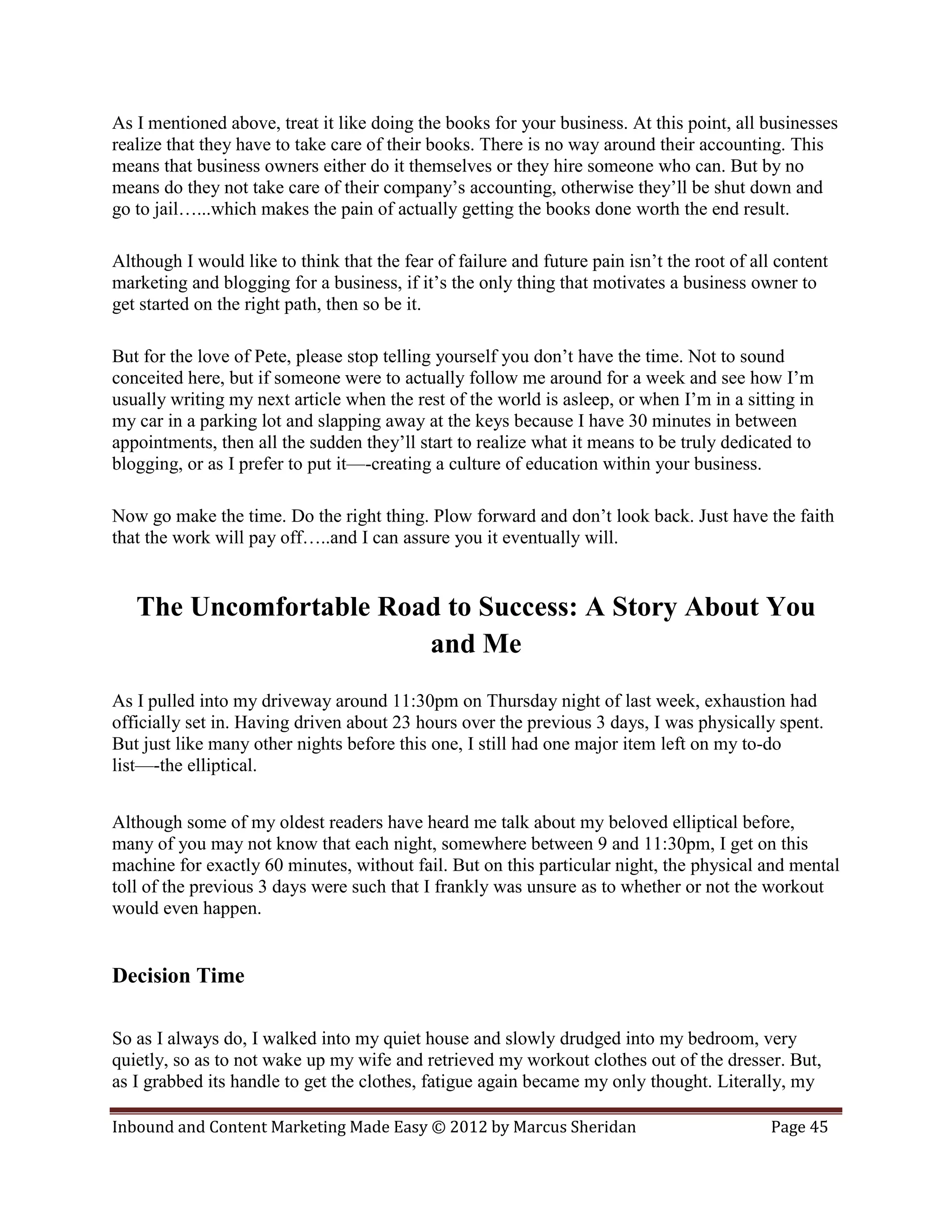 As I mentioned above, treat it like doing the books for your business. At this point, all businesses
realize that they have to take care of their books. There is no way around their accounting. This
means that business owners either do it themselves or they hire someone who can. But by no
means do they not take care of their company’s accounting, otherwise they’ll be shut down and
go to jail…...which makes the pain of actually getting the books done worth the end result.

Although I would like to think that the fear of failure and future pain isn’t the root of all content
marketing and blogging for a business, if it’s the only thing that motivates a business owner to
get started on the right path, then so be it.

But for the love of Pete, please stop telling yourself you don’t have the time. Not to sound
conceited here, but if someone were to actually follow me around for a week and see how I’m
usually writing my next article when the rest of the world is asleep, or when I’m in a sitting in
my car in a parking lot and slapping away at the keys because I have 30 minutes in between
appointments, then all the sudden they’ll start to realize what it means to be truly dedicated to
blogging, or as I prefer to put it—-creating a culture of education within your business.

Now go make the time. Do the right thing. Plow forward and don’t look back. Just have the faith
that the work will pay off…..and I can assure you it eventually will.


   The Uncomfortable Road to Success: A Story About You
                        and Me
As I pulled into my driveway around 11:30pm on Thursday night of last week, exhaustion had
officially set in. Having driven about 23 hours over the previous 3 days, I was physically spent.
But just like many other nights before this one, I still had one major item left on my to-do
list—-the elliptical.


Although some of my oldest readers have heard me talk about my beloved elliptical before,
many of you may not know that each night, somewhere between 9 and 11:30pm, I get on this
machine for exactly 60 minutes, without fail. But on this particular night, the physical and mental
toll of the previous 3 days were such that I frankly was unsure as to whether or not the workout
would even happen.


Decision Time

So as I always do, I walked into my quiet house and slowly drudged into my bedroom, very
quietly, so as to not wake up my wife and retrieved my workout clothes out of the dresser. But,
as I grabbed its handle to get the clothes, fatigue again became my only thought. Literally, my

Inbound and Content Marketing Made Easy © 2012 by Marcus Sheridan                           Page 45
 
