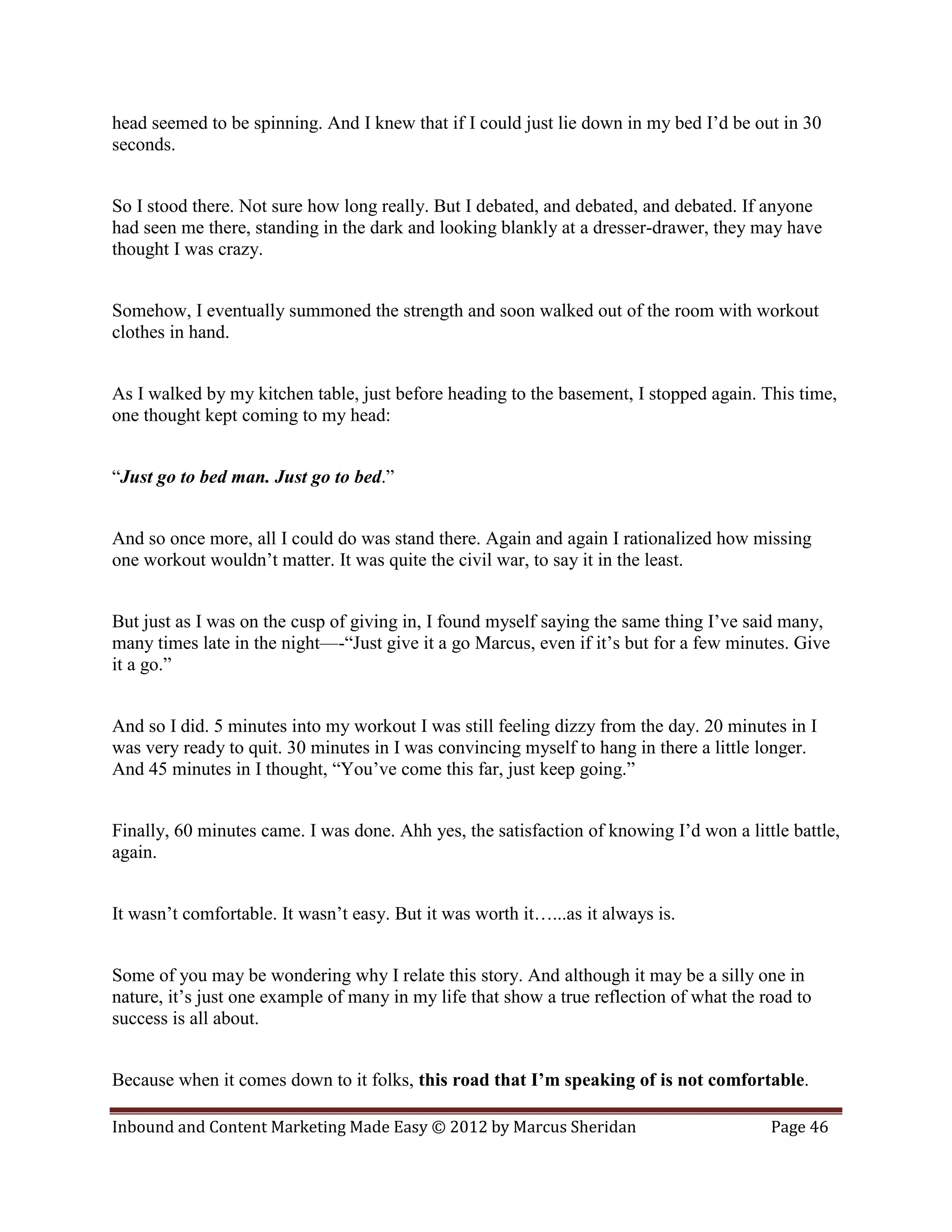 head seemed to be spinning. And I knew that if I could just lie down in my bed I’d be out in 30
seconds.


So I stood there. Not sure how long really. But I debated, and debated, and debated. If anyone
had seen me there, standing in the dark and looking blankly at a dresser-drawer, they may have
thought I was crazy.


Somehow, I eventually summoned the strength and soon walked out of the room with workout
clothes in hand.


As I walked by my kitchen table, just before heading to the basement, I stopped again. This time,
one thought kept coming to my head:


“Just go to bed man. Just go to bed.”


And so once more, all I could do was stand there. Again and again I rationalized how missing
one workout wouldn’t matter. It was quite the civil war, to say it in the least.


But just as I was on the cusp of giving in, I found myself saying the same thing I’ve said many,
many times late in the night—-“Just give it a go Marcus, even if it’s but for a few minutes. Give
it a go.”


And so I did. 5 minutes into my workout I was still feeling dizzy from the day. 20 minutes in I
was very ready to quit. 30 minutes in I was convincing myself to hang in there a little longer.
And 45 minutes in I thought, “You’ve come this far, just keep going.”


Finally, 60 minutes came. I was done. Ahh yes, the satisfaction of knowing I’d won a little battle,
again.


It wasn’t comfortable. It wasn’t easy. But it was worth it…...as it always is.


Some of you may be wondering why I relate this story. And although it may be a silly one in
nature, it’s just one example of many in my life that show a true reflection of what the road to
success is all about.


Because when it comes down to it folks, this road that I’m speaking of is not comfortable.

Inbound and Content Marketing Made Easy © 2012 by Marcus Sheridan                         Page 46
 