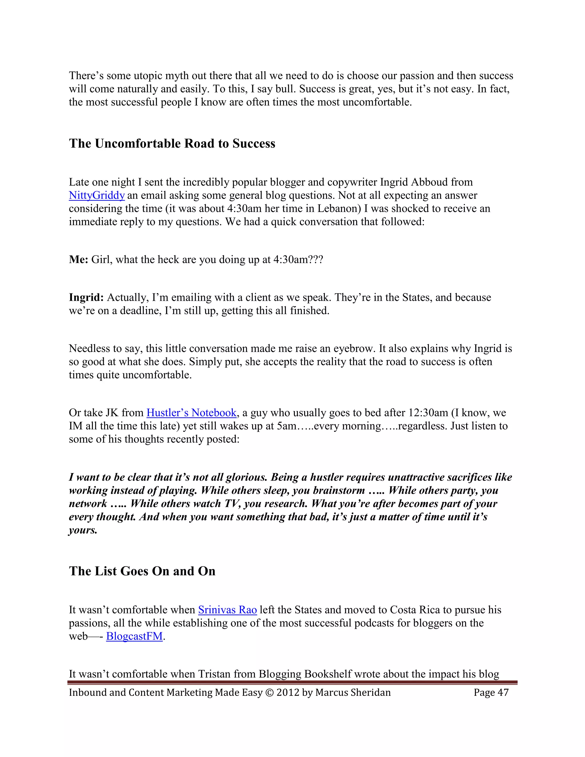 There’s some utopic myth out there that all we need to do is choose our passion and then success
will come naturally and easily. To this, I say bull. Success is great, yes, but it’s not easy. In fact,
the most successful people I know are often times the most uncomfortable.


The Uncomfortable Road to Success

Late one night I sent the incredibly popular blogger and copywriter Ingrid Abboud from
NittyGriddy an email asking some general blog questions. Not at all expecting an answer
considering the time (it was about 4:30am her time in Lebanon) I was shocked to receive an
immediate reply to my questions. We had a quick conversation that followed:


Me: Girl, what the heck are you doing up at 4:30am???


Ingrid: Actually, I’m emailing with a client as we speak. They’re in the States, and because
we’re on a deadline, I’m still up, getting this all finished.


Needless to say, this little conversation made me raise an eyebrow. It also explains why Ingrid is
so good at what she does. Simply put, she accepts the reality that the road to success is often
times quite uncomfortable.


Or take JK from Hustler’s Notebook, a guy who usually goes to bed after 12:30am (I know, we
IM all the time this late) yet still wakes up at 5am…..every morning…..regardless. Just listen to
some of his thoughts recently posted:


I want to be clear that it’s not all glorious. Being a hustler requires unattractive sacrifices like
working instead of playing. While others sleep, you brainstorm ….. While others party, you
network ….. While others watch TV, you research. What you’re after becomes part of your
every thought. And when you want something that bad, it’s just a matter of time until it’s
yours.


The List Goes On and On

It wasn’t comfortable when Srinivas Rao left the States and moved to Costa Rica to pursue his
passions, all the while establishing one of the most successful podcasts for bloggers on the
web—- BlogcastFM.


It wasn’t comfortable when Tristan from Blogging Bookshelf wrote about the impact his blog
Inbound and Content Marketing Made Easy © 2012 by Marcus Sheridan                            Page 47
 