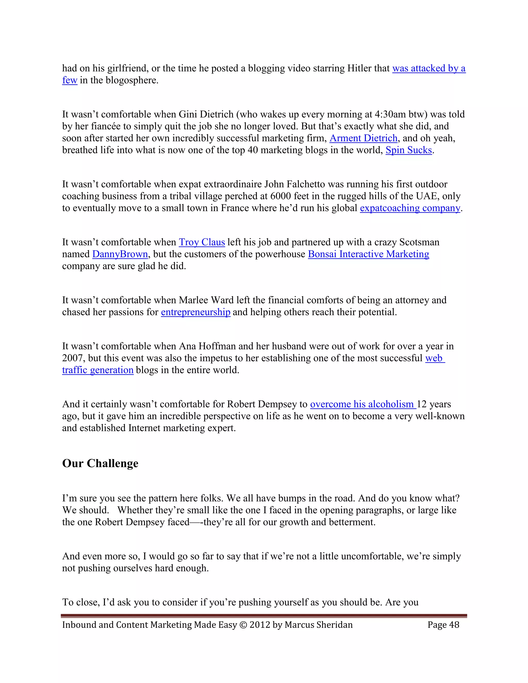 had on his girlfriend, or the time he posted a blogging video starring Hitler that was attacked by a
few in the blogosphere.


It wasn’t comfortable when Gini Dietrich (who wakes up every morning at 4:30am btw) was told
by her fiancée to simply quit the job she no longer loved. But that’s exactly what she did, and
soon after started her own incredibly successful marketing firm, Arment Dietrich, and oh yeah,
breathed life into what is now one of the top 40 marketing blogs in the world, Spin Sucks.


It wasn’t comfortable when expat extraordinaire John Falchetto was running his first outdoor
coaching business from a tribal village perched at 6000 feet in the rugged hills of the UAE, only
to eventually move to a small town in France where he’d run his global expatcoaching company.


It wasn’t comfortable when Troy Claus left his job and partnered up with a crazy Scotsman
named DannyBrown, but the customers of the powerhouse Bonsai Interactive Marketing
company are sure glad he did.


It wasn’t comfortable when Marlee Ward left the financial comforts of being an attorney and
chased her passions for entrepreneurship and helping others reach their potential.


It wasn’t comfortable when Ana Hoffman and her husband were out of work for over a year in
2007, but this event was also the impetus to her establishing one of the most successful web
traffic generation blogs in the entire world.


And it certainly wasn’t comfortable for Robert Dempsey to overcome his alcoholism 12 years
ago, but it gave him an incredible perspective on life as he went on to become a very well-known
and established Internet marketing expert.


Our Challenge

I’m sure you see the pattern here folks. We all have bumps in the road. And do you know what?
We should. Whether they’re small like the one I faced in the opening paragraphs, or large like
the one Robert Dempsey faced—-they’re all for our growth and betterment.


And even more so, I would go so far to say that if we’re not a little uncomfortable, we’re simply
not pushing ourselves hard enough.


To close, I’d ask you to consider if you’re pushing yourself as you should be. Are you

Inbound and Content Marketing Made Easy © 2012 by Marcus Sheridan                         Page 48
 