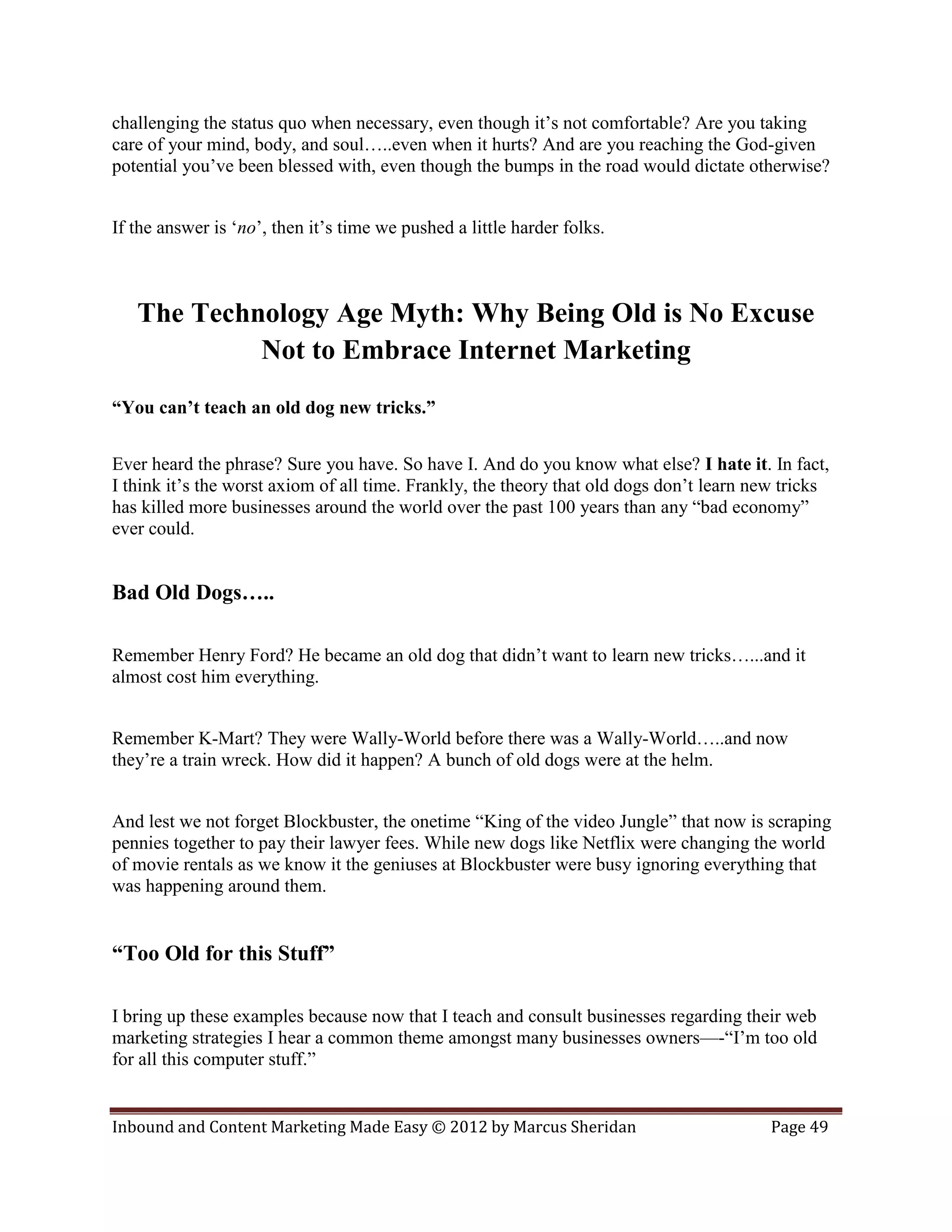 challenging the status quo when necessary, even though it’s not comfortable? Are you taking
care of your mind, body, and soul…..even when it hurts? And are you reaching the God-given
potential you’ve been blessed with, even though the bumps in the road would dictate otherwise?


If the answer is ‘no’, then it’s time we pushed a little harder folks.



   The Technology Age Myth: Why Being Old is No Excuse
            Not to Embrace Internet Marketing
“You can’t teach an old dog new tricks.”


Ever heard the phrase? Sure you have. So have I. And do you know what else? I hate it. In fact,
I think it’s the worst axiom of all time. Frankly, the theory that old dogs don’t learn new tricks
has killed more businesses around the world over the past 100 years than any “bad economy”
ever could.


Bad Old Dogs…..

Remember Henry Ford? He became an old dog that didn’t want to learn new tricks…...and it
almost cost him everything.


Remember K-Mart? They were Wally-World before there was a Wally-World…..and now
they’re a train wreck. How did it happen? A bunch of old dogs were at the helm.


And lest we not forget Blockbuster, the onetime “King of the video Jungle” that now is scraping
pennies together to pay their lawyer fees. While new dogs like Netflix were changing the world
of movie rentals as we know it the geniuses at Blockbuster were busy ignoring everything that
was happening around them.


“Too Old for this Stuff”

I bring up these examples because now that I teach and consult businesses regarding their web
marketing strategies I hear a common theme amongst many businesses owners—-“I’m too old
for all this computer stuff.”


Inbound and Content Marketing Made Easy © 2012 by Marcus Sheridan                         Page 49
 
