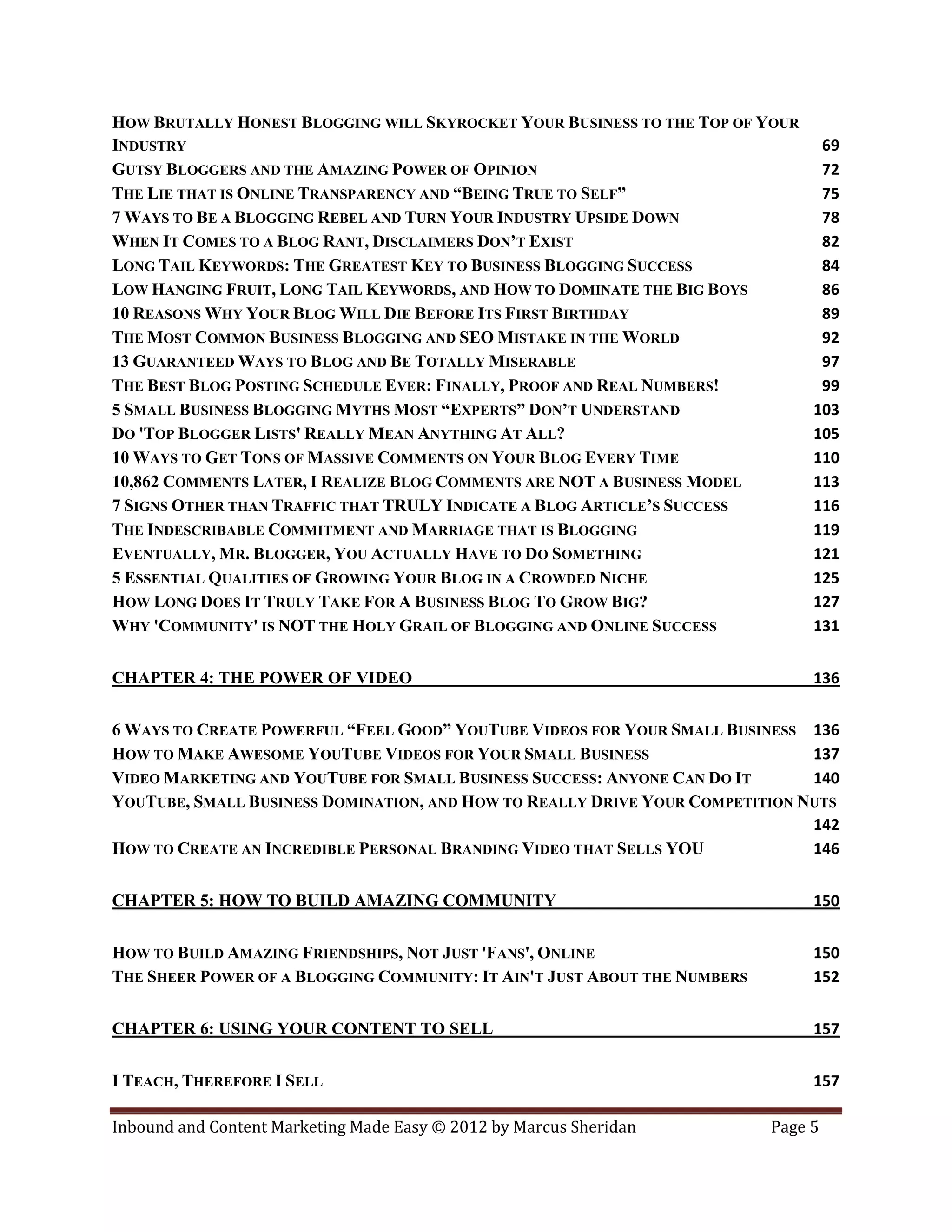 HOW BRUTALLY HONEST BLOGGING WILL SKYROCKET YOUR BUSINESS TO THE TOP OF YOUR
INDUSTRY                                                                         69
GUTSY BLOGGERS AND THE AMAZING POWER OF OPINION                                  72
THE LIE THAT IS ONLINE TRANSPARENCY AND “BEING TRUE TO SELF”                     75
7 WAYS TO BE A BLOGGING REBEL AND TURN YOUR INDUSTRY UPSIDE DOWN                 78
WHEN IT COMES TO A BLOG RANT, DISCLAIMERS DON’T EXIST                            82
LONG TAIL KEYWORDS: THE GREATEST KEY TO BUSINESS BLOGGING SUCCESS                84
LOW HANGING FRUIT, LONG TAIL KEYWORDS, AND HOW TO DOMINATE THE BIG BOYS          86
10 REASONS WHY YOUR BLOG WILL DIE BEFORE ITS FIRST BIRTHDAY                      89
THE MOST COMMON BUSINESS BLOGGING AND SEO MISTAKE IN THE WORLD                   92
13 GUARANTEED WAYS TO BLOG AND BE TOTALLY MISERABLE                              97
THE BEST BLOG POSTING SCHEDULE EVER: FINALLY, PROOF AND REAL NUMBERS!            99
5 SMALL BUSINESS BLOGGING MYTHS MOST “EXPERTS” DON’T UNDERSTAND                 103
DO 'TOP BLOGGER LISTS' REALLY MEAN ANYTHING AT ALL?                             105
10 WAYS TO GET TONS OF MASSIVE COMMENTS ON YOUR BLOG EVERY TIME                 110
10,862 COMMENTS LATER, I REALIZE BLOG COMMENTS ARE NOT A BUSINESS MODEL         113
7 SIGNS OTHER THAN TRAFFIC THAT TRULY INDICATE A BLOG ARTICLE’S SUCCESS         116
THE INDESCRIBABLE COMMITMENT AND MARRIAGE THAT IS BLOGGING                      119
EVENTUALLY, MR. BLOGGER, YOU ACTUALLY HAVE TO DO SOMETHING                      121
5 ESSENTIAL QUALITIES OF GROWING YOUR BLOG IN A CROWDED NICHE                   125
HOW LONG DOES IT TRULY TAKE FOR A BUSINESS BLOG TO GROW BIG?                    127
WHY 'COMMUNITY' IS NOT THE HOLY GRAIL OF BLOGGING AND ONLINE SUCCESS            131


CHAPTER 4: THE POWER OF VIDEO                                                   136


6 WAYS TO CREATE POWERFUL “FEEL GOOD” YOUTUBE VIDEOS FOR YOUR SMALL BUSINESS 136
HOW TO MAKE AWESOME YOUTUBE VIDEOS FOR YOUR SMALL BUSINESS                    137
VIDEO MARKETING AND YOUTUBE FOR SMALL BUSINESS SUCCESS: ANYONE CAN DO IT      140
YOUTUBE, SMALL BUSINESS DOMINATION, AND HOW TO REALLY DRIVE YOUR COMPETITION NUTS
                                                                              142
HOW TO CREATE AN INCREDIBLE PERSONAL BRANDING VIDEO THAT SELLS YOU            146


CHAPTER 5: HOW TO BUILD AMAZING COMMUNITY                                       150


HOW TO BUILD AMAZING FRIENDSHIPS, NOT JUST 'FANS', ONLINE                       150
THE SHEER POWER OF A BLOGGING COMMUNITY: IT AIN'T JUST ABOUT THE NUMBERS        152


CHAPTER 6: USING YOUR CONTENT TO SELL                                           157


I TEACH, THEREFORE I SELL                                                       157

Inbound and Content Marketing Made Easy © 2012 by Marcus Sheridan          Page 5
 