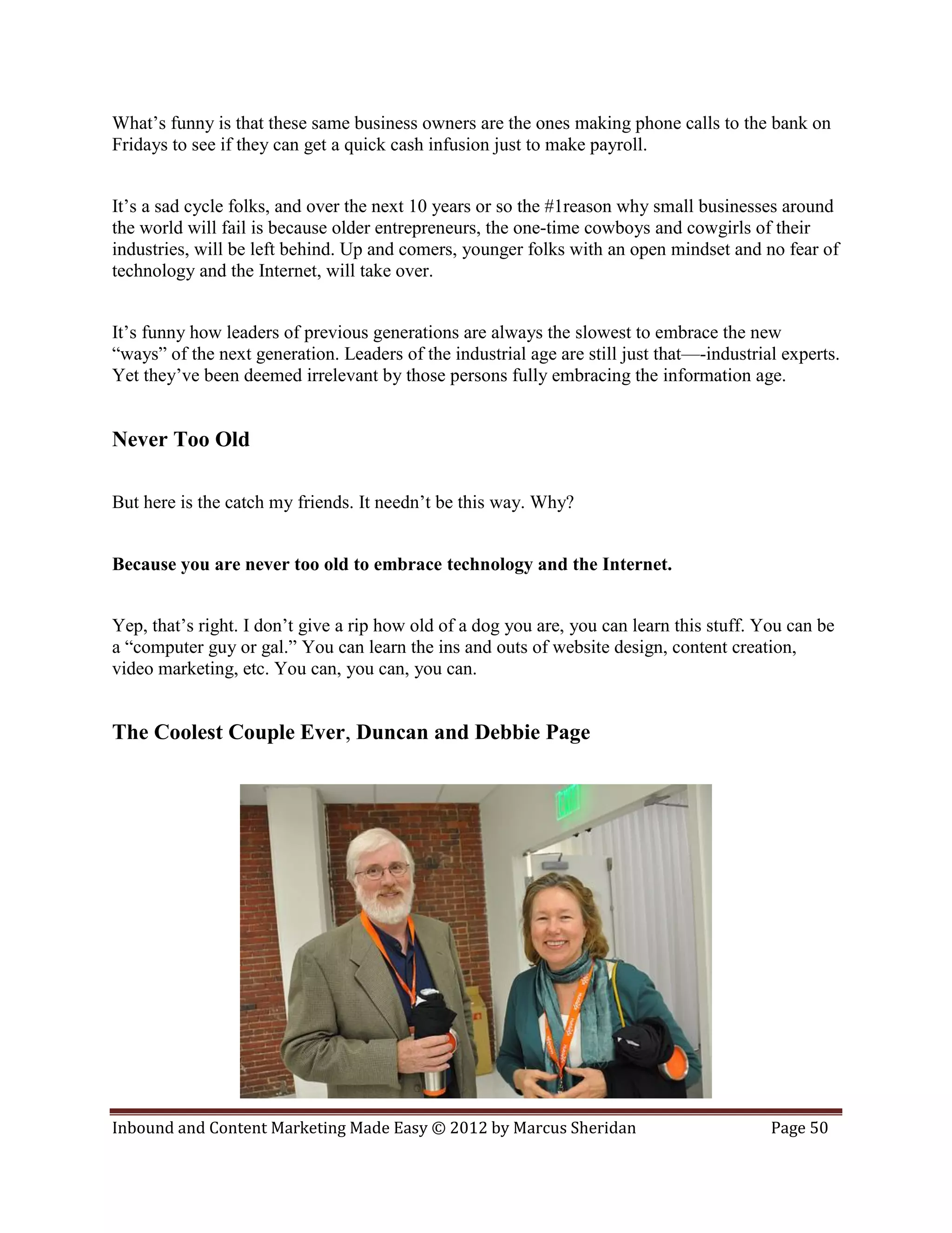 What’s funny is that these same business owners are the ones making phone calls to the bank on
Fridays to see if they can get a quick cash infusion just to make payroll.


It’s a sad cycle folks, and over the next 10 years or so the #1reason why small businesses around
the world will fail is because older entrepreneurs, the one-time cowboys and cowgirls of their
industries, will be left behind. Up and comers, younger folks with an open mindset and no fear of
technology and the Internet, will take over.


It’s funny how leaders of previous generations are always the slowest to embrace the new
“ways” of the next generation. Leaders of the industrial age are still just that—-industrial experts.
Yet they’ve been deemed irrelevant by those persons fully embracing the information age.


Never Too Old

But here is the catch my friends. It needn’t be this way. Why?


Because you are never too old to embrace technology and the Internet.


Yep, that’s right. I don’t give a rip how old of a dog you are, you can learn this stuff. You can be
a “computer guy or gal.” You can learn the ins and outs of website design, content creation,
video marketing, etc. You can, you can, you can.


The Coolest Couple Ever, Duncan and Debbie Page




Inbound and Content Marketing Made Easy © 2012 by Marcus Sheridan                          Page 50
 