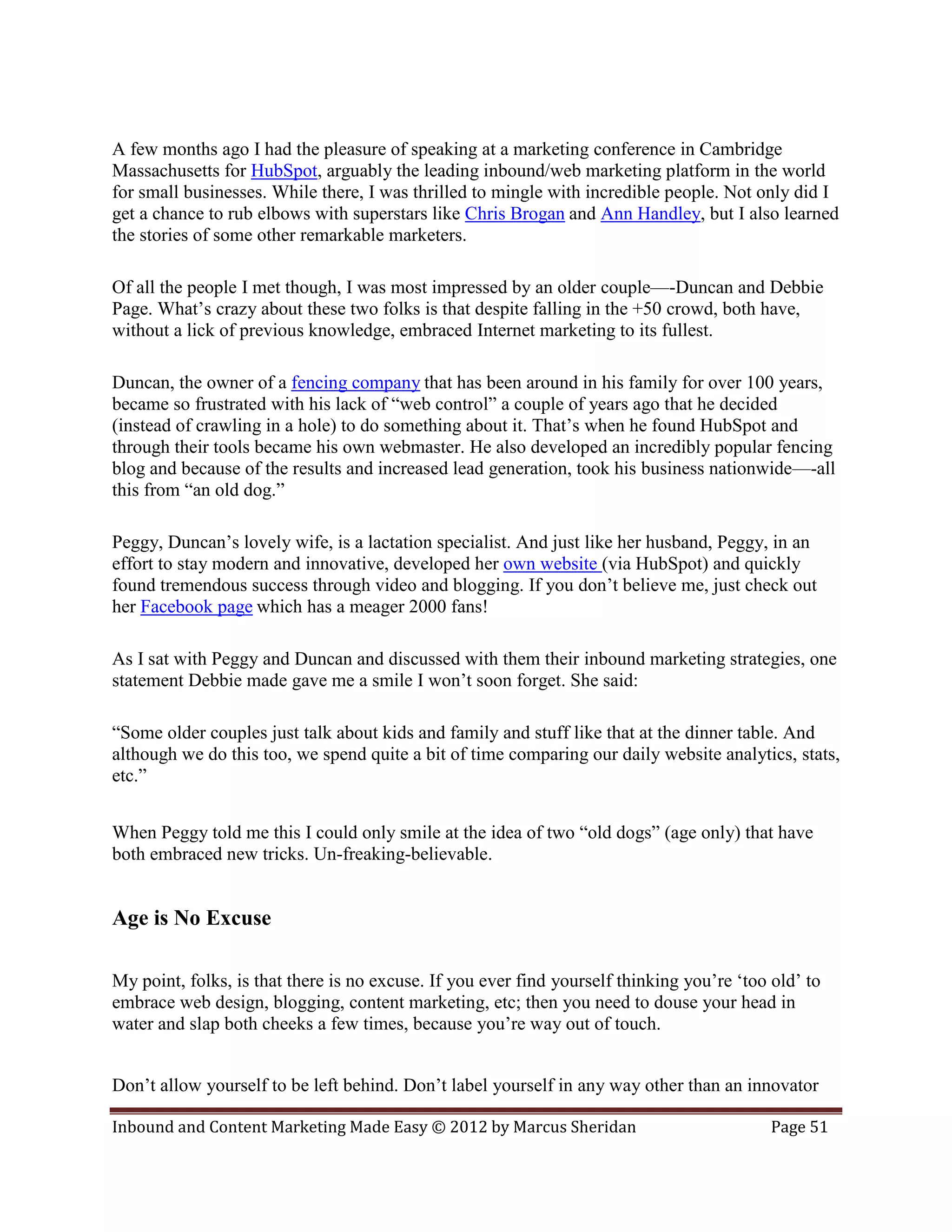 A few months ago I had the pleasure of speaking at a marketing conference in Cambridge
Massachusetts for HubSpot, arguably the leading inbound/web marketing platform in the world
for small businesses. While there, I was thrilled to mingle with incredible people. Not only did I
get a chance to rub elbows with superstars like Chris Brogan and Ann Handley, but I also learned
the stories of some other remarkable marketers.

Of all the people I met though, I was most impressed by an older couple—-Duncan and Debbie
Page. What’s crazy about these two folks is that despite falling in the +50 crowd, both have,
without a lick of previous knowledge, embraced Internet marketing to its fullest.

Duncan, the owner of a fencing company that has been around in his family for over 100 years,
became so frustrated with his lack of “web control” a couple of years ago that he decided
(instead of crawling in a hole) to do something about it. That’s when he found HubSpot and
through their tools became his own webmaster. He also developed an incredibly popular fencing
blog and because of the results and increased lead generation, took his business nationwide—-all
this from “an old dog.”

Peggy, Duncan’s lovely wife, is a lactation specialist. And just like her husband, Peggy, in an
effort to stay modern and innovative, developed her own website (via HubSpot) and quickly
found tremendous success through video and blogging. If you don’t believe me, just check out
her Facebook page which has a meager 2000 fans!

As I sat with Peggy and Duncan and discussed with them their inbound marketing strategies, one
statement Debbie made gave me a smile I won’t soon forget. She said:

“Some older couples just talk about kids and family and stuff like that at the dinner table. And
although we do this too, we spend quite a bit of time comparing our daily website analytics, stats,
etc.”


When Peggy told me this I could only smile at the idea of two “old dogs” (age only) that have
both embraced new tricks. Un-freaking-believable.


Age is No Excuse

My point, folks, is that there is no excuse. If you ever find yourself thinking you’re ‘too old’ to
embrace web design, blogging, content marketing, etc; then you need to douse your head in
water and slap both cheeks a few times, because you’re way out of touch.


Don’t allow yourself to be left behind. Don’t label yourself in any way other than an innovator

Inbound and Content Marketing Made Easy © 2012 by Marcus Sheridan                           Page 51
 