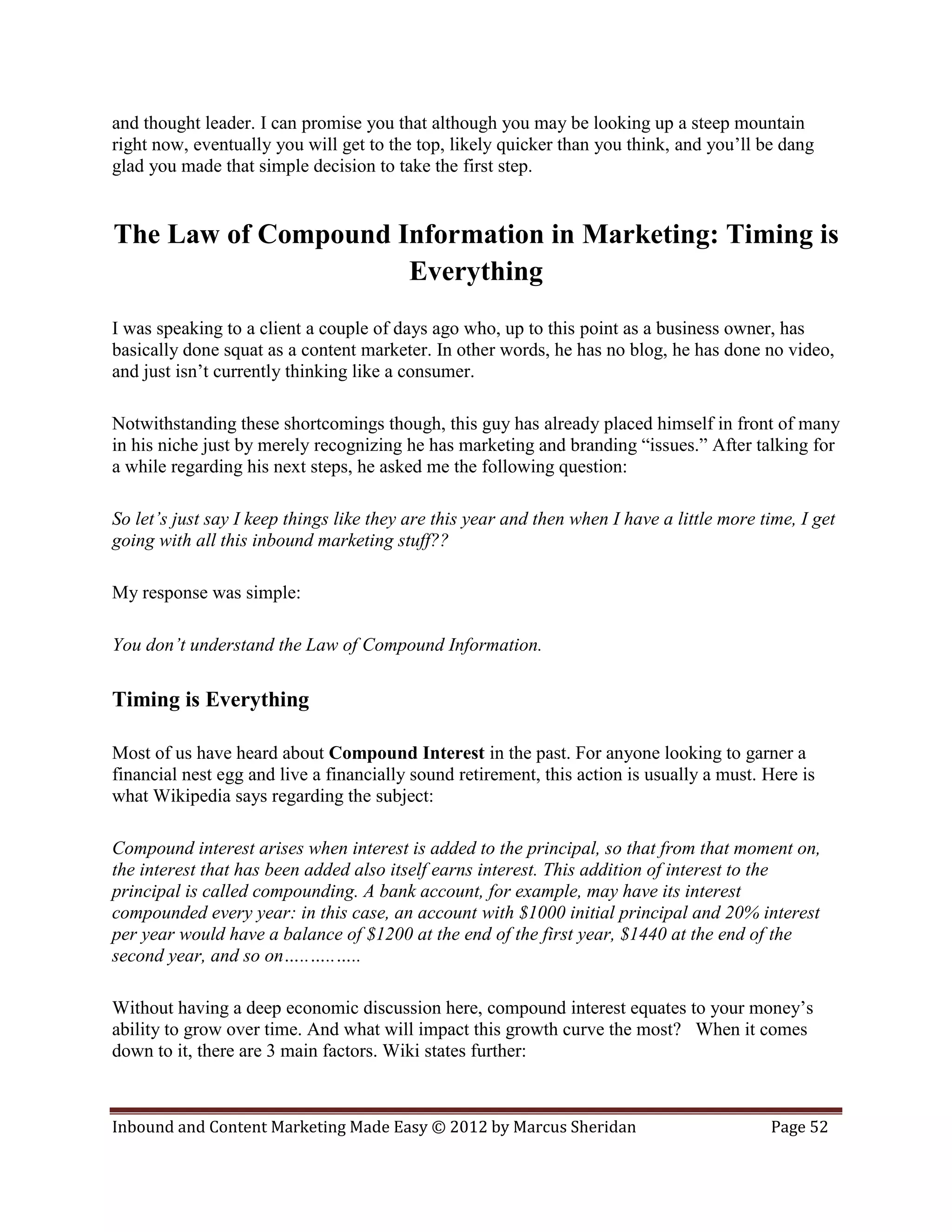 and thought leader. I can promise you that although you may be looking up a steep mountain
right now, eventually you will get to the top, likely quicker than you think, and you’ll be dang
glad you made that simple decision to take the first step.


The Law of Compound Information in Marketing: Timing is
                     Everything
I was speaking to a client a couple of days ago who, up to this point as a business owner, has
basically done squat as a content marketer. In other words, he has no blog, he has done no video,
and just isn’t currently thinking like a consumer.

Notwithstanding these shortcomings though, this guy has already placed himself in front of many
in his niche just by merely recognizing he has marketing and branding “issues.” After talking for
a while regarding his next steps, he asked me the following question:

So let’s just say I keep things like they are this year and then when I have a little more time, I get
going with all this inbound marketing stuff??

My response was simple:

You don’t understand the Law of Compound Information.

Timing is Everything

Most of us have heard about Compound Interest in the past. For anyone looking to garner a
financial nest egg and live a financially sound retirement, this action is usually a must. Here is
what Wikipedia says regarding the subject:

Compound interest arises when interest is added to the principal, so that from that moment on,
the interest that has been added also itself earns interest. This addition of interest to the
principal is called compounding. A bank account, for example, may have its interest
compounded every year: in this case, an account with $1000 initial principal and 20% interest
per year would have a balance of $1200 at the end of the first year, $1440 at the end of the
second year, and so on…..…..…..

Without having a deep economic discussion here, compound interest equates to your money’s
ability to grow over time. And what will impact this growth curve the most? When it comes
down to it, there are 3 main factors. Wiki states further:



Inbound and Content Marketing Made Easy © 2012 by Marcus Sheridan                           Page 52
 