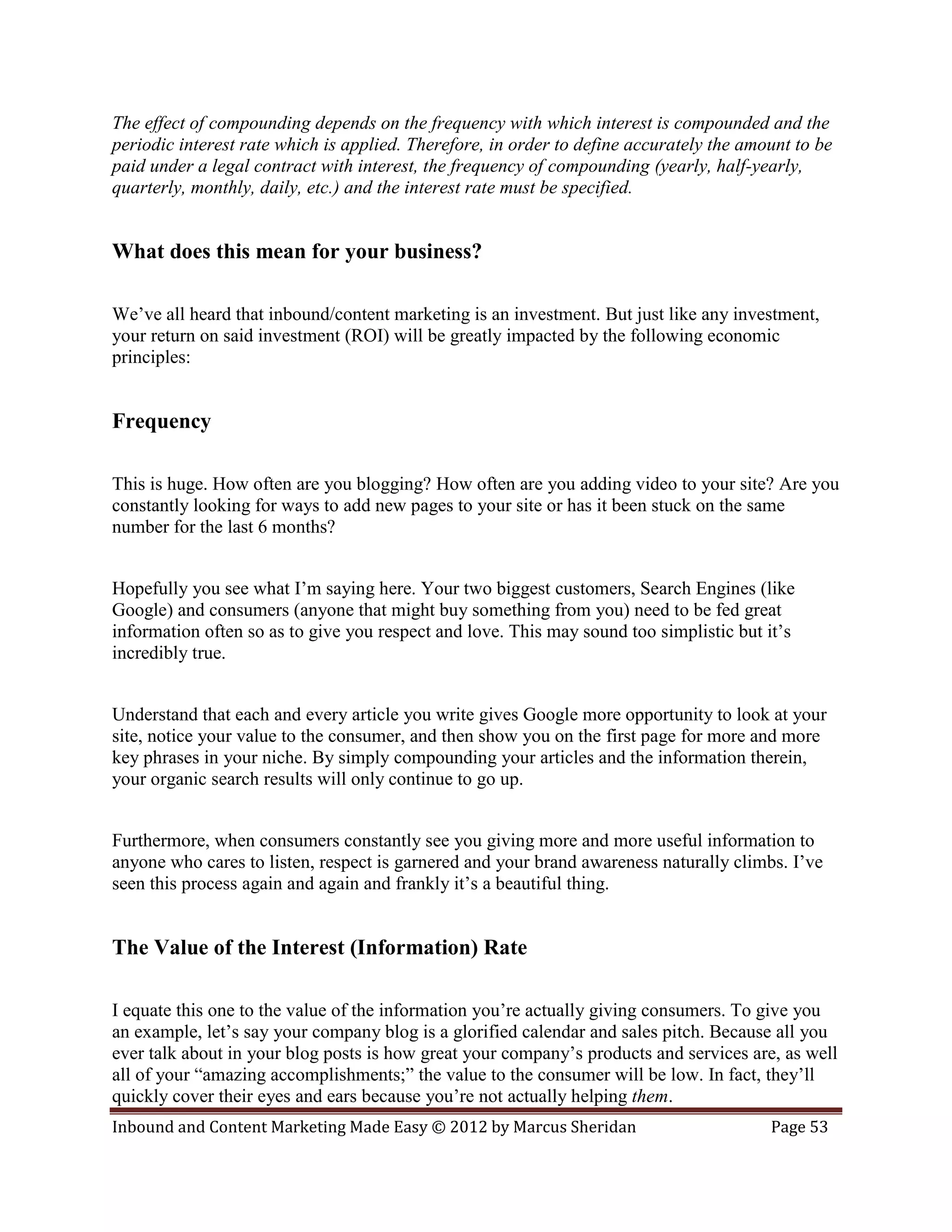The effect of compounding depends on the frequency with which interest is compounded and the
periodic interest rate which is applied. Therefore, in order to define accurately the amount to be
paid under a legal contract with interest, the frequency of compounding (yearly, half-yearly,
quarterly, monthly, daily, etc.) and the interest rate must be specified.


What does this mean for your business?

We’ve all heard that inbound/content marketing is an investment. But just like any investment,
your return on said investment (ROI) will be greatly impacted by the following economic
principles:


Frequency

This is huge. How often are you blogging? How often are you adding video to your site? Are you
constantly looking for ways to add new pages to your site or has it been stuck on the same
number for the last 6 months?


Hopefully you see what I’m saying here. Your two biggest customers, Search Engines (like
Google) and consumers (anyone that might buy something from you) need to be fed great
information often so as to give you respect and love. This may sound too simplistic but it’s
incredibly true.


Understand that each and every article you write gives Google more opportunity to look at your
site, notice your value to the consumer, and then show you on the first page for more and more
key phrases in your niche. By simply compounding your articles and the information therein,
your organic search results will only continue to go up.


Furthermore, when consumers constantly see you giving more and more useful information to
anyone who cares to listen, respect is garnered and your brand awareness naturally climbs. I’ve
seen this process again and again and frankly it’s a beautiful thing.


The Value of the Interest (Information) Rate

I equate this one to the value of the information you’re actually giving consumers. To give you
an example, let’s say your company blog is a glorified calendar and sales pitch. Because all you
ever talk about in your blog posts is how great your company’s products and services are, as well
all of your “amazing accomplishments;” the value to the consumer will be low. In fact, they’ll
quickly cover their eyes and ears because you’re not actually helping them.
Inbound and Content Marketing Made Easy © 2012 by Marcus Sheridan                        Page 53
 