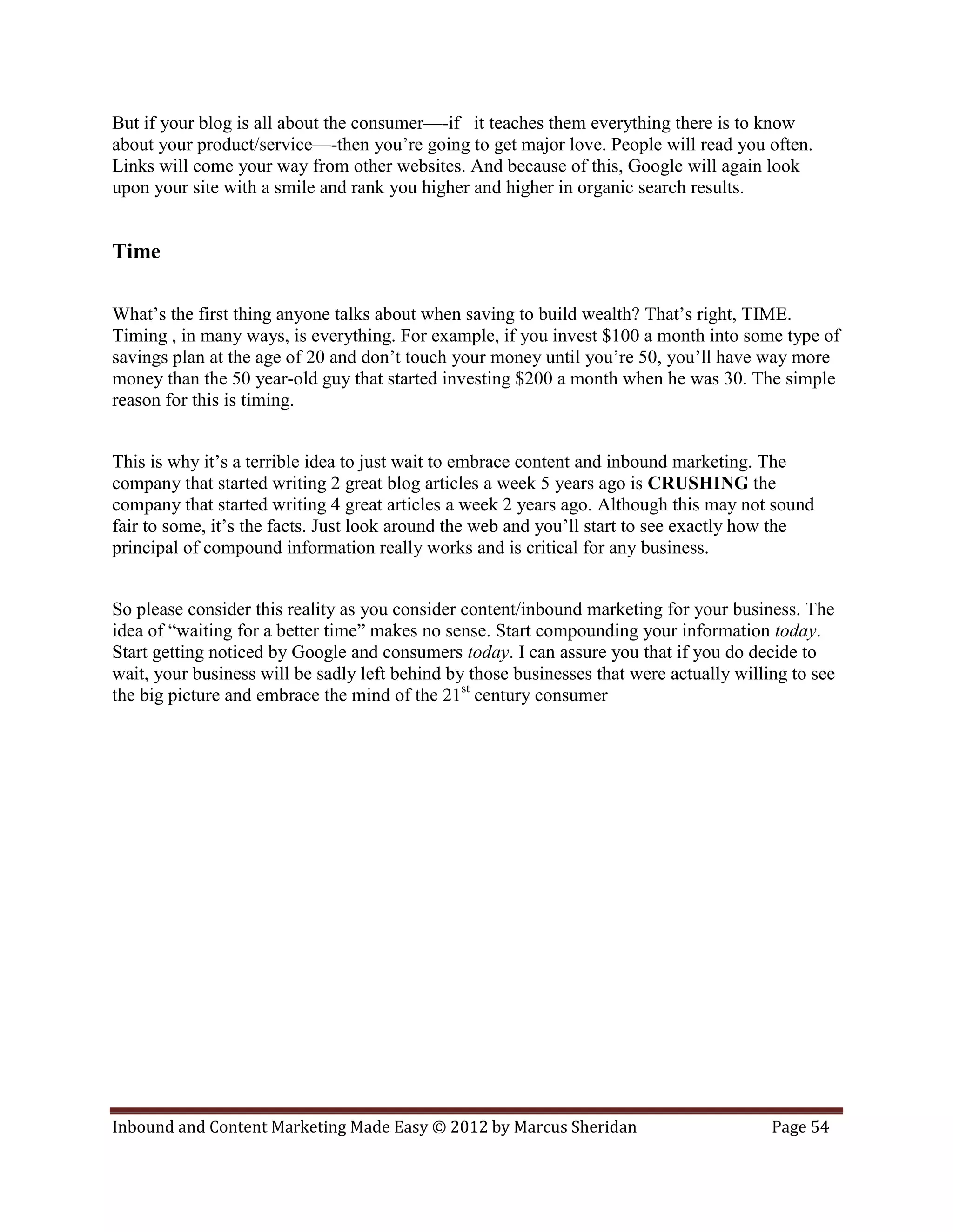 But if your blog is all about the consumer—-if it teaches them everything there is to know
about your product/service—-then you’re going to get major love. People will read you often.
Links will come your way from other websites. And because of this, Google will again look
upon your site with a smile and rank you higher and higher in organic search results.


Time

What’s the first thing anyone talks about when saving to build wealth? That’s right, TIME.
Timing , in many ways, is everything. For example, if you invest $100 a month into some type of
savings plan at the age of 20 and don’t touch your money until you’re 50, you’ll have way more
money than the 50 year-old guy that started investing $200 a month when he was 30. The simple
reason for this is timing.


This is why it’s a terrible idea to just wait to embrace content and inbound marketing. The
company that started writing 2 great blog articles a week 5 years ago is CRUSHING the
company that started writing 4 great articles a week 2 years ago. Although this may not sound
fair to some, it’s the facts. Just look around the web and you’ll start to see exactly how the
principal of compound information really works and is critical for any business.


So please consider this reality as you consider content/inbound marketing for your business. The
idea of “waiting for a better time” makes no sense. Start compounding your information today.
Start getting noticed by Google and consumers today. I can assure you that if you do decide to
wait, your business will be sadly left behind by those businesses that were actually willing to see
the big picture and embrace the mind of the 21st century consumer




Inbound and Content Marketing Made Easy © 2012 by Marcus Sheridan                         Page 54
 
