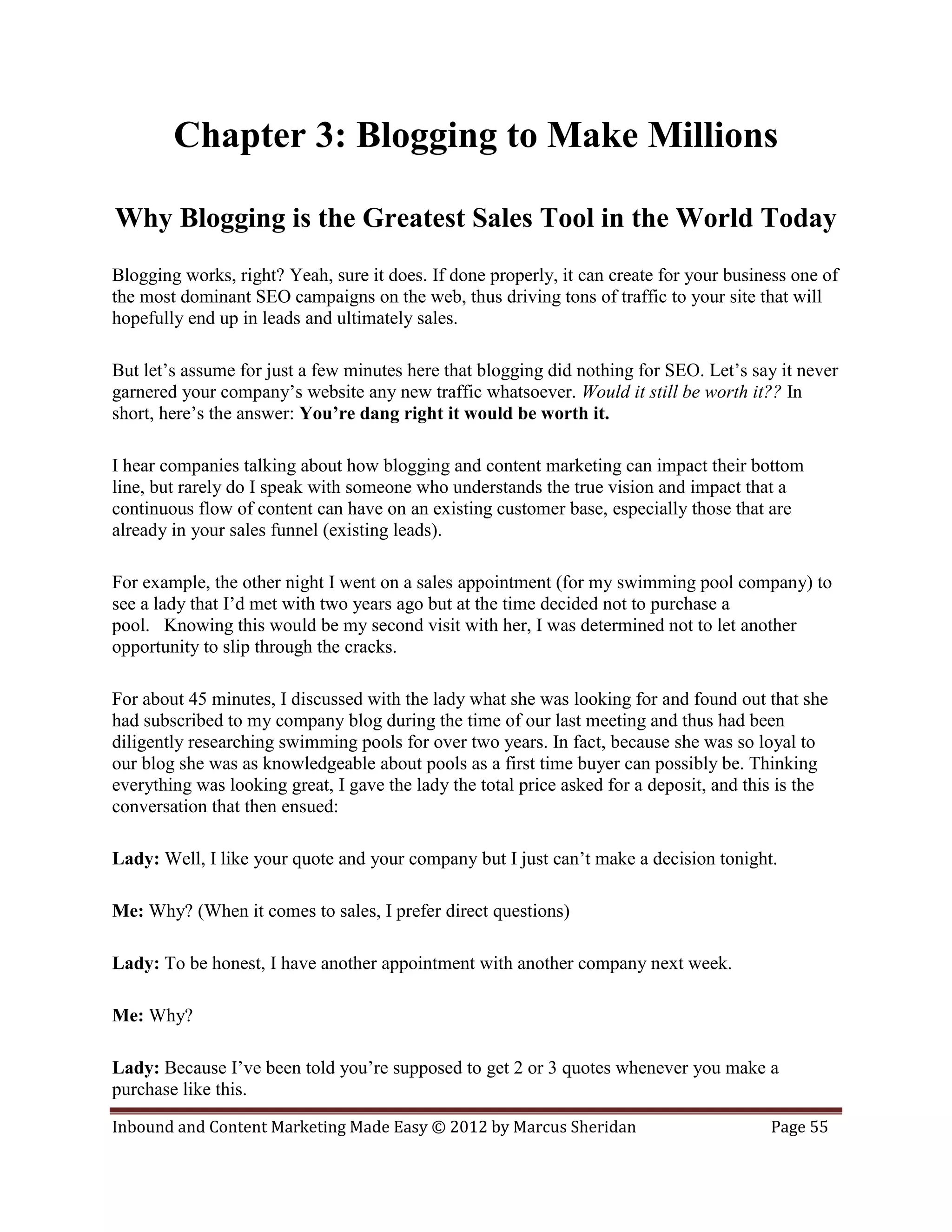 Chapter 3: Blogging to Make Millions

Why Blogging is the Greatest Sales Tool in the World Today
Blogging works, right? Yeah, sure it does. If done properly, it can create for your business one of
the most dominant SEO campaigns on the web, thus driving tons of traffic to your site that will
hopefully end up in leads and ultimately sales.

But let’s assume for just a few minutes here that blogging did nothing for SEO. Let’s say it never
garnered your company’s website any new traffic whatsoever. Would it still be worth it?? In
short, here’s the answer: You’re dang right it would be worth it.

I hear companies talking about how blogging and content marketing can impact their bottom
line, but rarely do I speak with someone who understands the true vision and impact that a
continuous flow of content can have on an existing customer base, especially those that are
already in your sales funnel (existing leads).

For example, the other night I went on a sales appointment (for my swimming pool company) to
see a lady that I’d met with two years ago but at the time decided not to purchase a
pool. Knowing this would be my second visit with her, I was determined not to let another
opportunity to slip through the cracks.

For about 45 minutes, I discussed with the lady what she was looking for and found out that she
had subscribed to my company blog during the time of our last meeting and thus had been
diligently researching swimming pools for over two years. In fact, because she was so loyal to
our blog she was as knowledgeable about pools as a first time buyer can possibly be. Thinking
everything was looking great, I gave the lady the total price asked for a deposit, and this is the
conversation that then ensued:

Lady: Well, I like your quote and your company but I just can’t make a decision tonight.

Me: Why? (When it comes to sales, I prefer direct questions)

Lady: To be honest, I have another appointment with another company next week.

Me: Why?

Lady: Because I’ve been told you’re supposed to get 2 or 3 quotes whenever you make a
purchase like this.

Inbound and Content Marketing Made Easy © 2012 by Marcus Sheridan                         Page 55
 