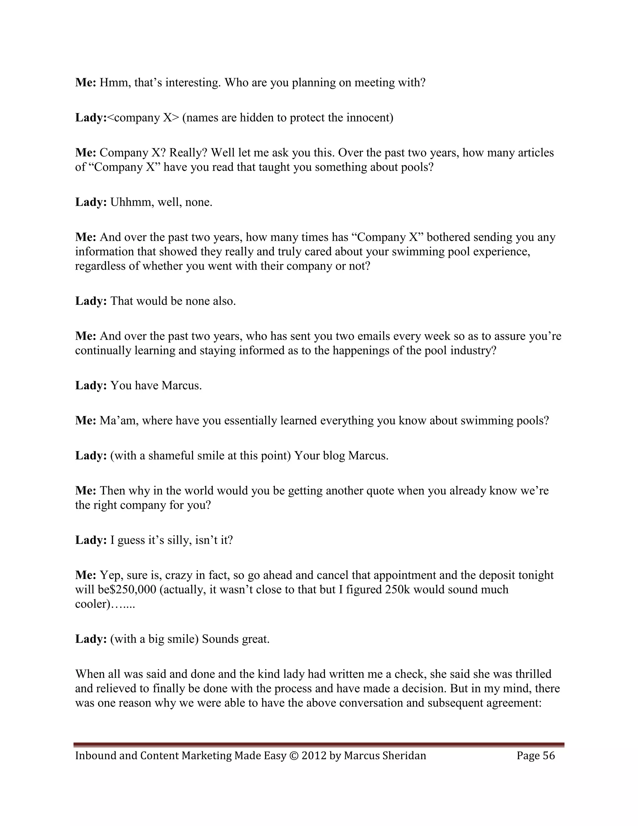 Me: Hmm, that’s interesting. Who are you planning on meeting with?

Lady:<company X> (names are hidden to protect the innocent)

Me: Company X? Really? Well let me ask you this. Over the past two years, how many articles
of “Company X” have you read that taught you something about pools?

Lady: Uhhmm, well, none.

Me: And over the past two years, how many times has “Company X” bothered sending you any
information that showed they really and truly cared about your swimming pool experience,
regardless of whether you went with their company or not?

Lady: That would be none also.

Me: And over the past two years, who has sent you two emails every week so as to assure you’re
continually learning and staying informed as to the happenings of the pool industry?

Lady: You have Marcus.

Me: Ma’am, where have you essentially learned everything you know about swimming pools?

Lady: (with a shameful smile at this point) Your blog Marcus.

Me: Then why in the world would you be getting another quote when you already know we’re
the right company for you?

Lady: I guess it’s silly, isn’t it?

Me: Yep, sure is, crazy in fact, so go ahead and cancel that appointment and the deposit tonight
will be$250,000 (actually, it wasn’t close to that but I figured 250k would sound much
cooler)…....

Lady: (with a big smile) Sounds great.

When all was said and done and the kind lady had written me a check, she said she was thrilled
and relieved to finally be done with the process and have made a decision. But in my mind, there
was one reason why we were able to have the above conversation and subsequent agreement:



Inbound and Content Marketing Made Easy © 2012 by Marcus Sheridan                       Page 56
 