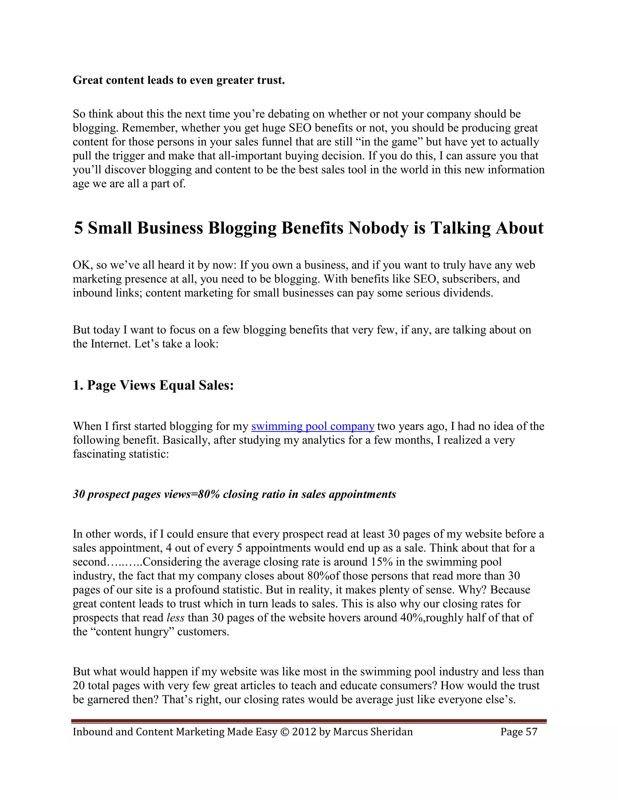 Great content leads to even greater trust.

So think about this the next time you’re debating on whether or not your company should be
blogging. Remember, whether you get huge SEO benefits or not, you should be producing great
content for those persons in your sales funnel that are still “in the game” but have yet to actually
pull the trigger and make that all-important buying decision. If you do this, I can assure you that
you’ll discover blogging and content to be the best sales tool in the world in this new information
age we are all a part of.


5 Small Business Blogging Benefits Nobody is Talking About
OK, so we’ve all heard it by now: If you own a business, and if you want to truly have any web
marketing presence at all, you need to be blogging. With benefits like SEO, subscribers, and
inbound links; content marketing for small businesses can pay some serious dividends.


But today I want to focus on a few blogging benefits that very few, if any, are talking about on
the Internet. Let’s take a look:


1. Page Views Equal Sales:

When I first started blogging for my swimming pool company two years ago, I had no idea of the
following benefit. Basically, after studying my analytics for a few months, I realized a very
fascinating statistic:


30 prospect pages views=80% closing ratio in sales appointments


In other words, if I could ensure that every prospect read at least 30 pages of my website before a
sales appointment, 4 out of every 5 appointments would end up as a sale. Think about that for a
second…..…..Considering the average closing rate is around 15% in the swimming pool
industry, the fact that my company closes about 80%of those persons that read more than 30
pages of our site is a profound statistic. But in reality, it makes plenty of sense. Why? Because
great content leads to trust which in turn leads to sales. This is also why our closing rates for
prospects that read less than 30 pages of the website hovers around 40%,roughly half of that of
the “content hungry” customers.


But what would happen if my website was like most in the swimming pool industry and less than
20 total pages with very few great articles to teach and educate consumers? How would the trust
be garnered then? That’s right, our closing rates would be average just like everyone else’s.

Inbound and Content Marketing Made Easy © 2012 by Marcus Sheridan                         Page 57
 