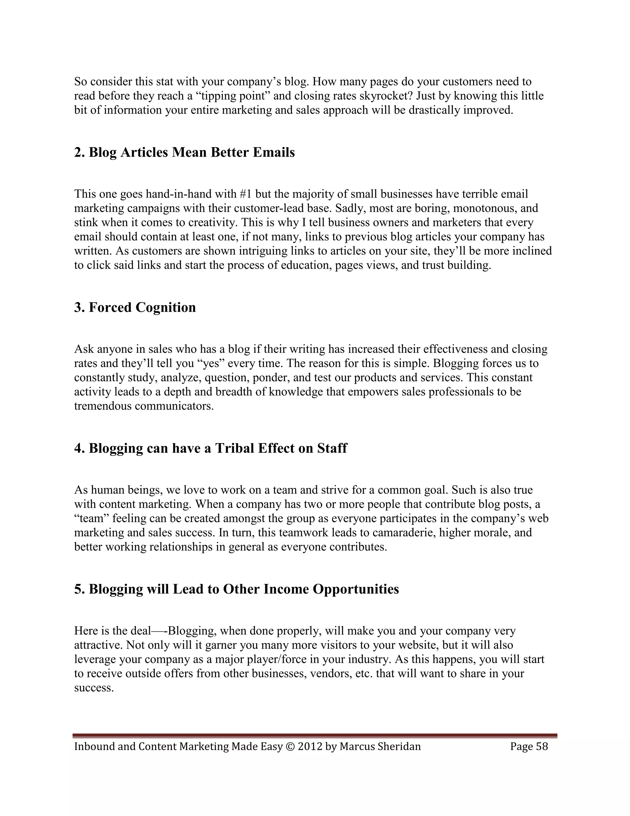 So consider this stat with your company’s blog. How many pages do your customers need to
read before they reach a “tipping point” and closing rates skyrocket? Just by knowing this little
bit of information your entire marketing and sales approach will be drastically improved.


2. Blog Articles Mean Better Emails

This one goes hand-in-hand with #1 but the majority of small businesses have terrible email
marketing campaigns with their customer-lead base. Sadly, most are boring, monotonous, and
stink when it comes to creativity. This is why I tell business owners and marketers that every
email should contain at least one, if not many, links to previous blog articles your company has
written. As customers are shown intriguing links to articles on your site, they’ll be more inclined
to click said links and start the process of education, pages views, and trust building.


3. Forced Cognition

Ask anyone in sales who has a blog if their writing has increased their effectiveness and closing
rates and they’ll tell you “yes” every time. The reason for this is simple. Blogging forces us to
constantly study, analyze, question, ponder, and test our products and services. This constant
activity leads to a depth and breadth of knowledge that empowers sales professionals to be
tremendous communicators.


4. Blogging can have a Tribal Effect on Staff

As human beings, we love to work on a team and strive for a common goal. Such is also true
with content marketing. When a company has two or more people that contribute blog posts, a
“team” feeling can be created amongst the group as everyone participates in the company’s web
marketing and sales success. In turn, this teamwork leads to camaraderie, higher morale, and
better working relationships in general as everyone contributes.


5. Blogging will Lead to Other Income Opportunities

Here is the deal—-Blogging, when done properly, will make you and your company very
attractive. Not only will it garner you many more visitors to your website, but it will also
leverage your company as a major player/force in your industry. As this happens, you will start
to receive outside offers from other businesses, vendors, etc. that will want to share in your
success.



Inbound and Content Marketing Made Easy © 2012 by Marcus Sheridan                         Page 58
 