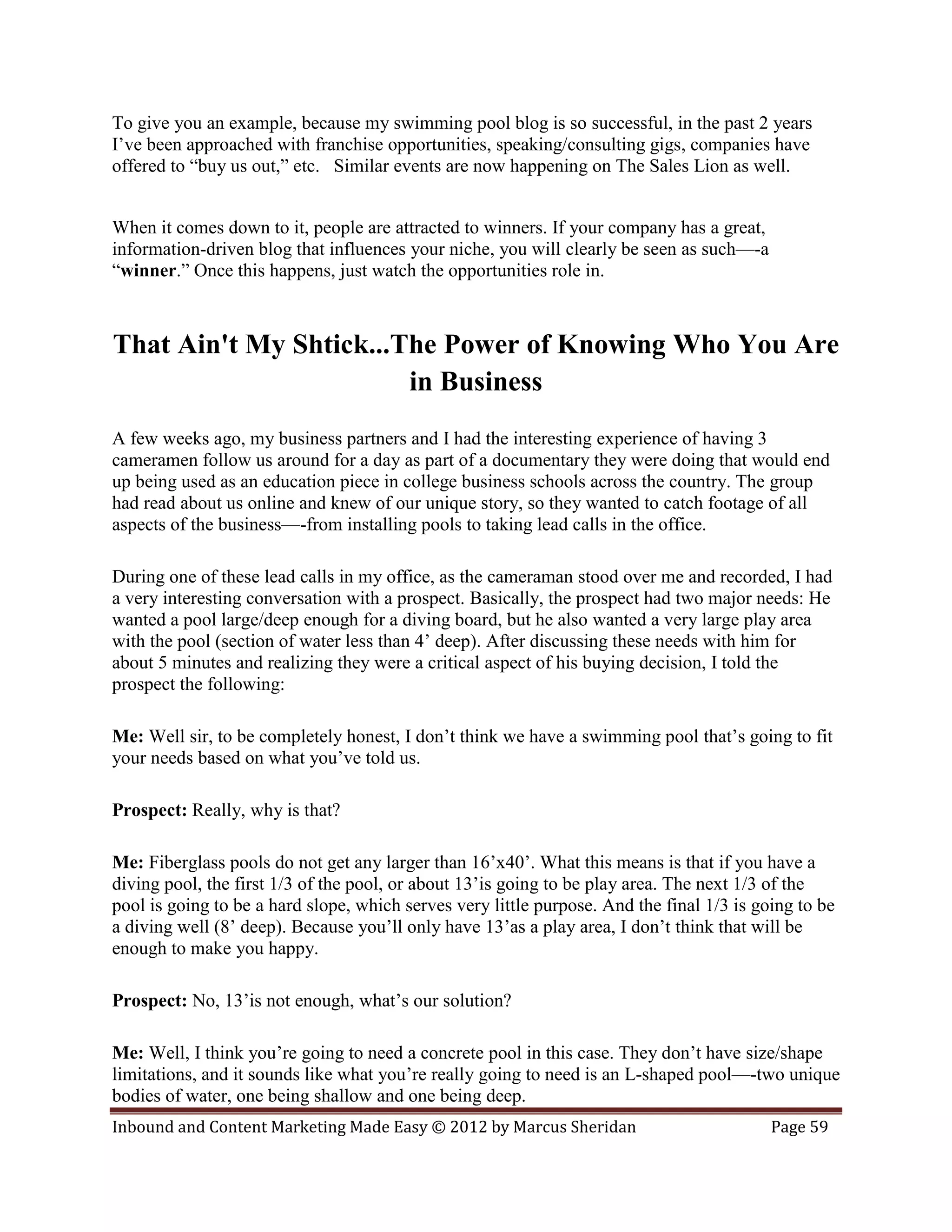 To give you an example, because my swimming pool blog is so successful, in the past 2 years
I’ve been approached with franchise opportunities, speaking/consulting gigs, companies have
offered to “buy us out,” etc. Similar events are now happening on The Sales Lion as well.


When it comes down to it, people are attracted to winners. If your company has a great,
information-driven blog that influences your niche, you will clearly be seen as such—-a
“winner.” Once this happens, just watch the opportunities role in.



That Ain't My Shtick...The Power of Knowing Who You Are
                        in Business
A few weeks ago, my business partners and I had the interesting experience of having 3
cameramen follow us around for a day as part of a documentary they were doing that would end
up being used as an education piece in college business schools across the country. The group
had read about us online and knew of our unique story, so they wanted to catch footage of all
aspects of the business—-from installing pools to taking lead calls in the office.

During one of these lead calls in my office, as the cameraman stood over me and recorded, I had
a very interesting conversation with a prospect. Basically, the prospect had two major needs: He
wanted a pool large/deep enough for a diving board, but he also wanted a very large play area
with the pool (section of water less than 4’ deep). After discussing these needs with him for
about 5 minutes and realizing they were a critical aspect of his buying decision, I told the
prospect the following:

Me: Well sir, to be completely honest, I don’t think we have a swimming pool that’s going to fit
your needs based on what you’ve told us.

Prospect: Really, why is that?

Me: Fiberglass pools do not get any larger than 16’x40’. What this means is that if you have a
diving pool, the first 1/3 of the pool, or about 13’is going to be play area. The next 1/3 of the
pool is going to be a hard slope, which serves very little purpose. And the final 1/3 is going to be
a diving well (8’ deep). Because you’ll only have 13’as a play area, I don’t think that will be
enough to make you happy.

Prospect: No, 13’is not enough, what’s our solution?

Me: Well, I think you’re going to need a concrete pool in this case. They don’t have size/shape
limitations, and it sounds like what you’re really going to need is an L-shaped pool—-two unique
bodies of water, one being shallow and one being deep.
Inbound and Content Marketing Made Easy © 2012 by Marcus Sheridan                          Page 59
 