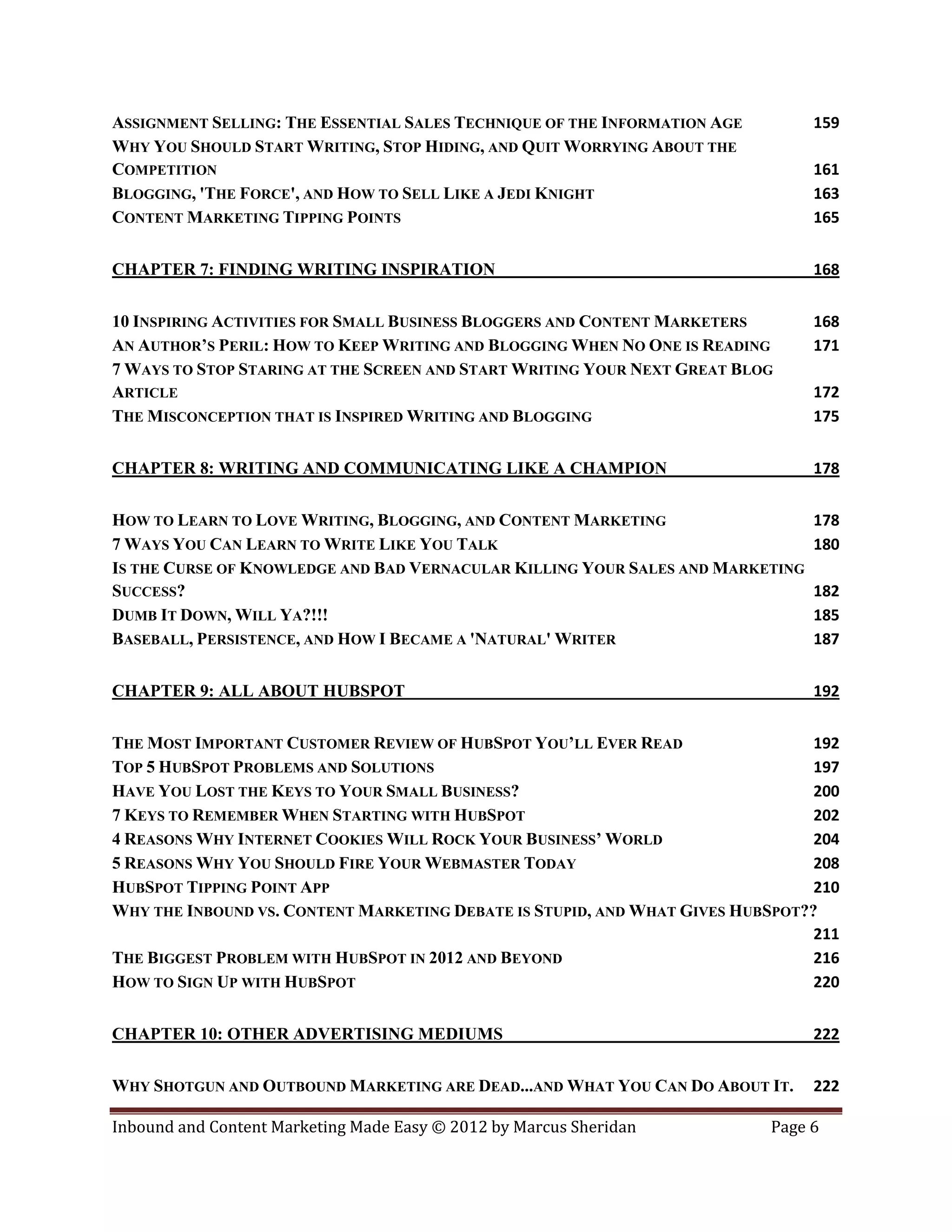 ASSIGNMENT SELLING: THE ESSENTIAL SALES TECHNIQUE OF THE INFORMATION AGE        159
WHY YOU SHOULD START WRITING, STOP HIDING, AND QUIT WORRYING ABOUT THE
COMPETITION                                                                     161
BLOGGING, 'THE FORCE', AND HOW TO SELL LIKE A JEDI KNIGHT                       163
CONTENT MARKETING TIPPING POINTS                                                165


CHAPTER 7: FINDING WRITING INSPIRATION                                          168


10 INSPIRING ACTIVITIES FOR SMALL BUSINESS BLOGGERS AND CONTENT MARKETERS       168
AN AUTHOR’S PERIL: HOW TO KEEP WRITING AND BLOGGING WHEN NO ONE IS READING      171
7 WAYS TO STOP STARING AT THE SCREEN AND START WRITING YOUR NEXT GREAT BLOG
ARTICLE                                                                         172
THE MISCONCEPTION THAT IS INSPIRED WRITING AND BLOGGING                         175


CHAPTER 8: WRITING AND COMMUNICATING LIKE A CHAMPION                            178


HOW TO LEARN TO LOVE WRITING, BLOGGING, AND CONTENT MARKETING                   178
7 WAYS YOU CAN LEARN TO WRITE LIKE YOU TALK                                     180
IS THE CURSE OF KNOWLEDGE AND BAD VERNACULAR KILLING YOUR SALES AND MARKETING
SUCCESS?                                                                        182
DUMB IT DOWN, WILL YA?!!!                                                       185
BASEBALL, PERSISTENCE, AND HOW I BECAME A 'NATURAL' WRITER                      187


CHAPTER 9: ALL ABOUT HUBSPOT                                                    192


THE MOST IMPORTANT CUSTOMER REVIEW OF HUBSPOT YOU’LL EVER READ                  192
TOP 5 HUBSPOT PROBLEMS AND SOLUTIONS                                            197
HAVE YOU LOST THE KEYS TO YOUR SMALL BUSINESS?                                  200
7 KEYS TO REMEMBER WHEN STARTING WITH HUBSPOT                                   202
4 REASONS WHY INTERNET COOKIES WILL ROCK YOUR BUSINESS’ WORLD                   204
5 REASONS WHY YOU SHOULD FIRE YOUR WEBMASTER TODAY                              208
HUBSPOT TIPPING POINT APP                                                       210
WHY THE INBOUND VS. CONTENT MARKETING DEBATE IS STUPID, AND WHAT GIVES HUBSPOT??
                                                                                211
THE BIGGEST PROBLEM WITH HUBSPOT IN 2012 AND BEYOND                             216
HOW TO SIGN UP WITH HUBSPOT                                                     220


CHAPTER 10: OTHER ADVERTISING MEDIUMS                                           222


WHY SHOTGUN AND OUTBOUND MARKETING ARE DEAD...AND WHAT YOU CAN DO ABOUT IT.     222

Inbound and Content Marketing Made Easy © 2012 by Marcus Sheridan          Page 6
 