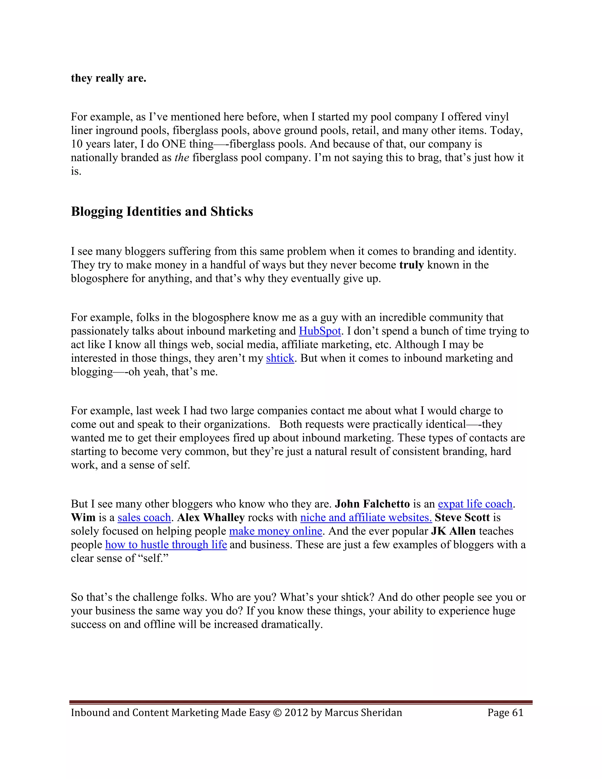 they really are.


For example, as I’ve mentioned here before, when I started my pool company I offered vinyl
liner inground pools, fiberglass pools, above ground pools, retail, and many other items. Today,
10 years later, I do ONE thing—-fiberglass pools. And because of that, our company is
nationally branded as the fiberglass pool company. I’m not saying this to brag, that’s just how it
is.


Blogging Identities and Shticks

I see many bloggers suffering from this same problem when it comes to branding and identity.
They try to make money in a handful of ways but they never become truly known in the
blogosphere for anything, and that’s why they eventually give up.


For example, folks in the blogosphere know me as a guy with an incredible community that
passionately talks about inbound marketing and HubSpot. I don’t spend a bunch of time trying to
act like I know all things web, social media, affiliate marketing, etc. Although I may be
interested in those things, they aren’t my shtick. But when it comes to inbound marketing and
blogging—-oh yeah, that’s me.


For example, last week I had two large companies contact me about what I would charge to
come out and speak to their organizations. Both requests were practically identical—-they
wanted me to get their employees fired up about inbound marketing. These types of contacts are
starting to become very common, but they’re just a natural result of consistent branding, hard
work, and a sense of self.


But I see many other bloggers who know who they are. John Falchetto is an expat life coach.
Wim is a sales coach. Alex Whalley rocks with niche and affiliate websites. Steve Scott is
solely focused on helping people make money online. And the ever popular JK Allen teaches
people how to hustle through life and business. These are just a few examples of bloggers with a
clear sense of “self.”


So that’s the challenge folks. Who are you? What’s your shtick? And do other people see you or
your business the same way you do? If you know these things, your ability to experience huge
success on and offline will be increased dramatically.




Inbound and Content Marketing Made Easy © 2012 by Marcus Sheridan                         Page 61
 