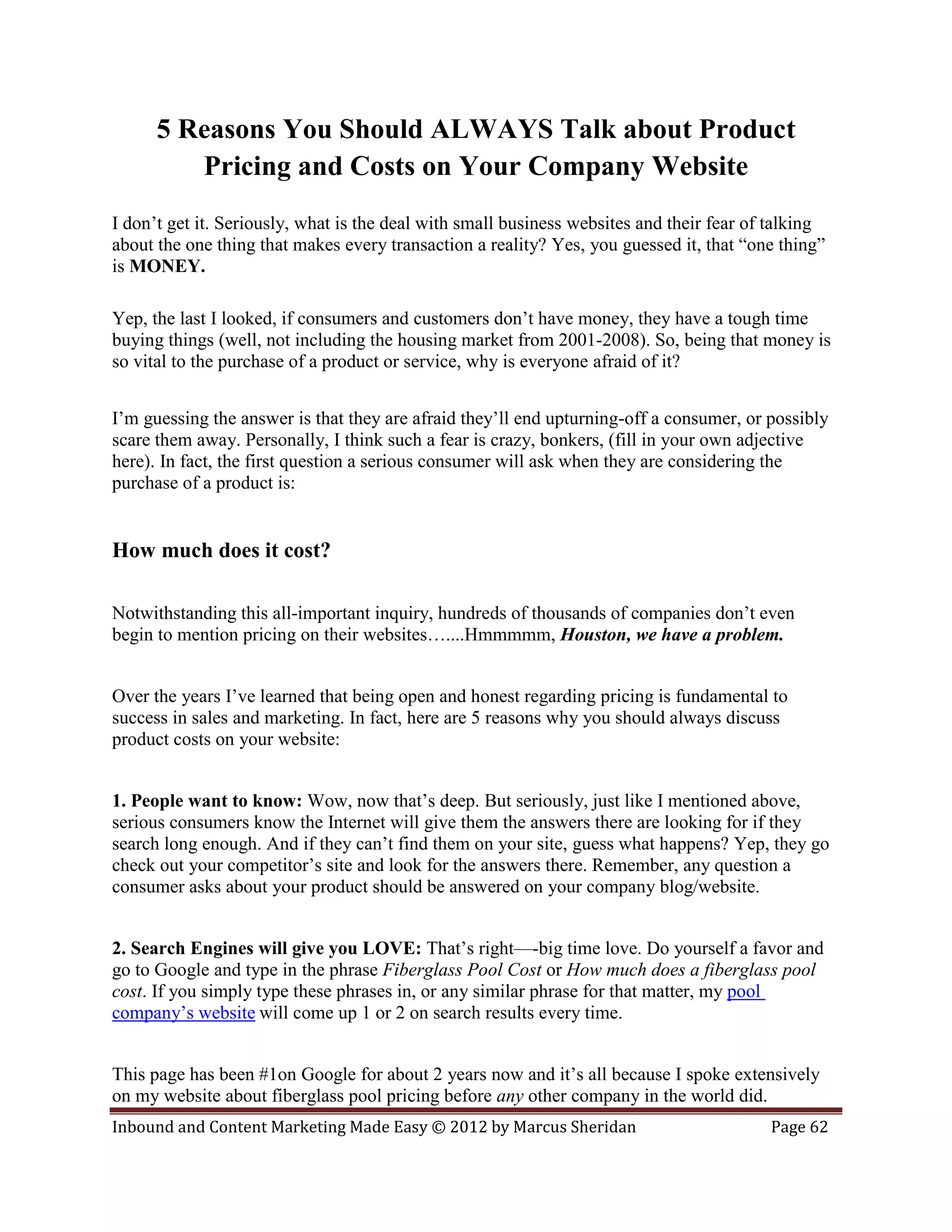 5 Reasons You Should ALWAYS Talk about Product
         Pricing and Costs on Your Company Website
I don’t get it. Seriously, what is the deal with small business websites and their fear of talking
about the one thing that makes every transaction a reality? Yes, you guessed it, that “one thing”
is MONEY.

Yep, the last I looked, if consumers and customers don’t have money, they have a tough time
buying things (well, not including the housing market from 2001-2008). So, being that money is
so vital to the purchase of a product or service, why is everyone afraid of it?


I’m guessing the answer is that they are afraid they’ll end upturning-off a consumer, or possibly
scare them away. Personally, I think such a fear is crazy, bonkers, (fill in your own adjective
here). In fact, the first question a serious consumer will ask when they are considering the
purchase of a product is:


How much does it cost?

Notwithstanding this all-important inquiry, hundreds of thousands of companies don’t even
begin to mention pricing on their websites…....Hmmmmm, Houston, we have a problem.


Over the years I’ve learned that being open and honest regarding pricing is fundamental to
success in sales and marketing. In fact, here are 5 reasons why you should always discuss
product costs on your website:


1. People want to know: Wow, now that’s deep. But seriously, just like I mentioned above,
serious consumers know the Internet will give them the answers there are looking for if they
search long enough. And if they can’t find them on your site, guess what happens? Yep, they go
check out your competitor’s site and look for the answers there. Remember, any question a
consumer asks about your product should be answered on your company blog/website.


2. Search Engines will give you LOVE: That’s right—-big time love. Do yourself a favor and
go to Google and type in the phrase Fiberglass Pool Cost or How much does a fiberglass pool
cost. If you simply type these phrases in, or any similar phrase for that matter, my pool
company’s website will come up 1 or 2 on search results every time.


This page has been #1on Google for about 2 years now and it’s all because I spoke extensively
on my website about fiberglass pool pricing before any other company in the world did.
Inbound and Content Marketing Made Easy © 2012 by Marcus Sheridan                         Page 62
 