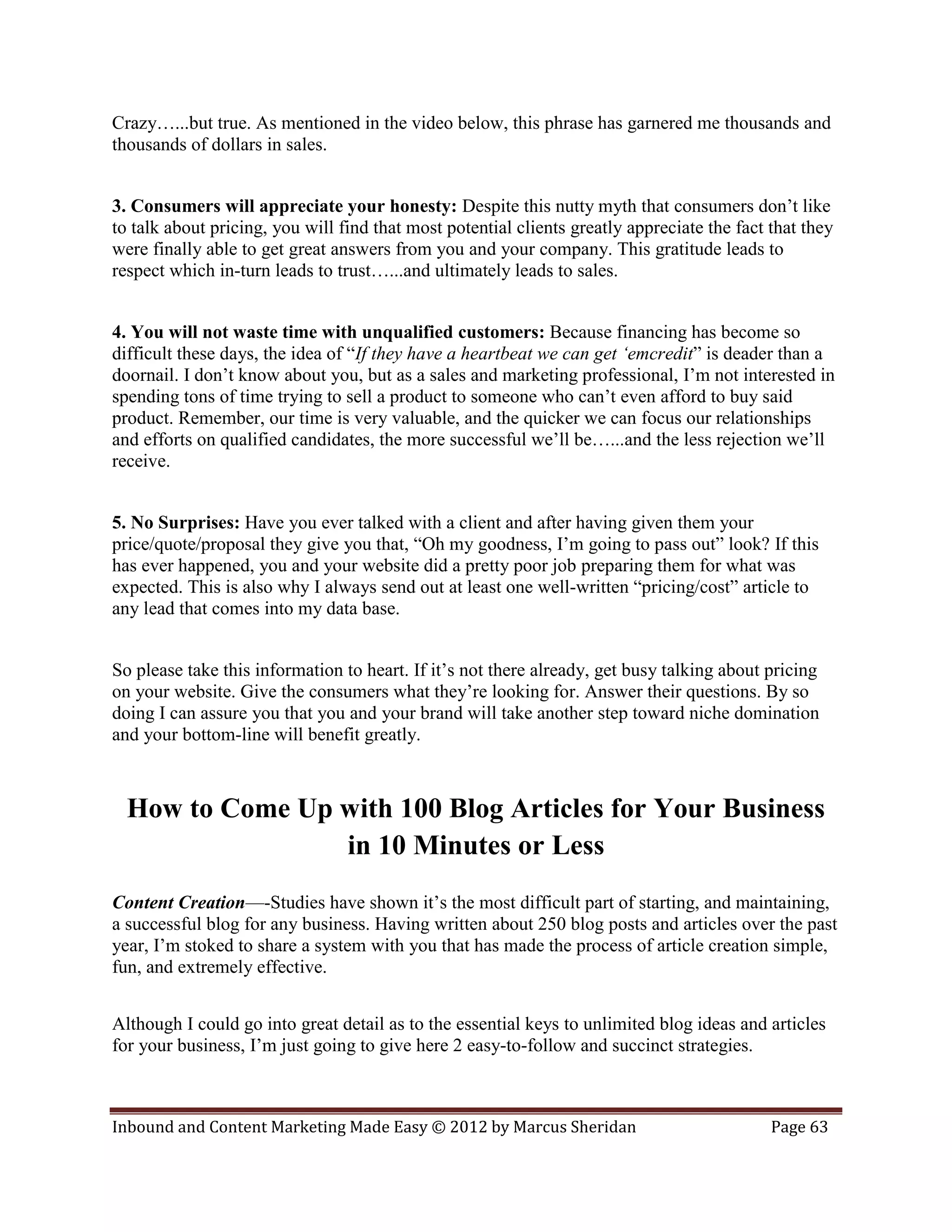 Crazy…...but true. As mentioned in the video below, this phrase has garnered me thousands and
thousands of dollars in sales.


3. Consumers will appreciate your honesty: Despite this nutty myth that consumers don’t like
to talk about pricing, you will find that most potential clients greatly appreciate the fact that they
were finally able to get great answers from you and your company. This gratitude leads to
respect which in-turn leads to trust…...and ultimately leads to sales.


4. You will not waste time with unqualified customers: Because financing has become so
difficult these days, the idea of “If they have a heartbeat we can get ‘emcredit” is deader than a
doornail. I don’t know about you, but as a sales and marketing professional, I’m not interested in
spending tons of time trying to sell a product to someone who can’t even afford to buy said
product. Remember, our time is very valuable, and the quicker we can focus our relationships
and efforts on qualified candidates, the more successful we’ll be…...and the less rejection we’ll
receive.


5. No Surprises: Have you ever talked with a client and after having given them your
price/quote/proposal they give you that, “Oh my goodness, I’m going to pass out” look? If this
has ever happened, you and your website did a pretty poor job preparing them for what was
expected. This is also why I always send out at least one well-written “pricing/cost” article to
any lead that comes into my data base.


So please take this information to heart. If it’s not there already, get busy talking about pricing
on your website. Give the consumers what they’re looking for. Answer their questions. By so
doing I can assure you that you and your brand will take another step toward niche domination
and your bottom-line will benefit greatly.



  How to Come Up with 100 Blog Articles for Your Business
                 in 10 Minutes or Less
Content Creation—-Studies have shown it’s the most difficult part of starting, and maintaining,
a successful blog for any business. Having written about 250 blog posts and articles over the past
year, I’m stoked to share a system with you that has made the process of article creation simple,
fun, and extremely effective.


Although I could go into great detail as to the essential keys to unlimited blog ideas and articles
for your business, I’m just going to give here 2 easy-to-follow and succinct strategies.



Inbound and Content Marketing Made Easy © 2012 by Marcus Sheridan                            Page 63
 