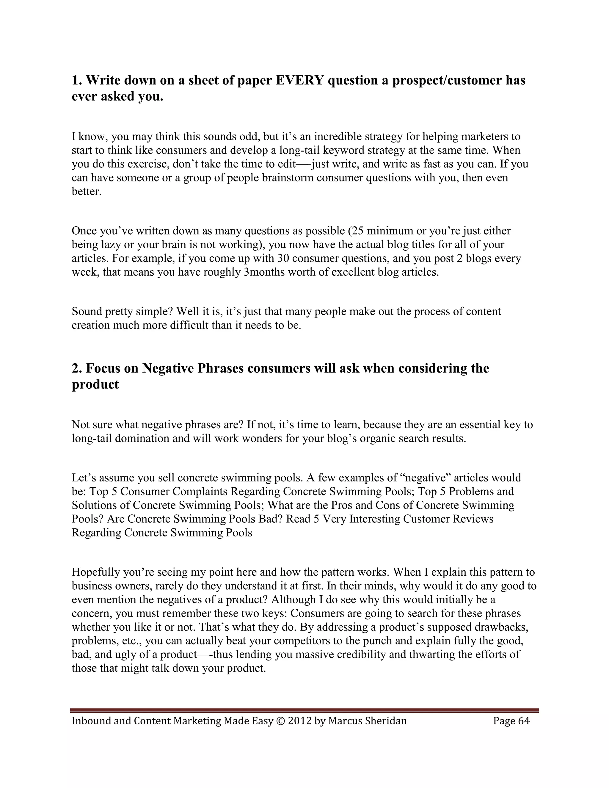 1. Write down on a sheet of paper EVERY question a prospect/customer has
ever asked you.

I know, you may think this sounds odd, but it’s an incredible strategy for helping marketers to
start to think like consumers and develop a long-tail keyword strategy at the same time. When
you do this exercise, don’t take the time to edit—-just write, and write as fast as you can. If you
can have someone or a group of people brainstorm consumer questions with you, then even
better.


Once you’ve written down as many questions as possible (25 minimum or you’re just either
being lazy or your brain is not working), you now have the actual blog titles for all of your
articles. For example, if you come up with 30 consumer questions, and you post 2 blogs every
week, that means you have roughly 3months worth of excellent blog articles.


Sound pretty simple? Well it is, it’s just that many people make out the process of content
creation much more difficult than it needs to be.


2. Focus on Negative Phrases consumers will ask when considering the
product

Not sure what negative phrases are? If not, it’s time to learn, because they are an essential key to
long-tail domination and will work wonders for your blog’s organic search results.


Let’s assume you sell concrete swimming pools. A few examples of “negative” articles would
be: Top 5 Consumer Complaints Regarding Concrete Swimming Pools; Top 5 Problems and
Solutions of Concrete Swimming Pools; What are the Pros and Cons of Concrete Swimming
Pools? Are Concrete Swimming Pools Bad? Read 5 Very Interesting Customer Reviews
Regarding Concrete Swimming Pools


Hopefully you’re seeing my point here and how the pattern works. When I explain this pattern to
business owners, rarely do they understand it at first. In their minds, why would it do any good to
even mention the negatives of a product? Although I do see why this would initially be a
concern, you must remember these two keys: Consumers are going to search for these phrases
whether you like it or not. That’s what they do. By addressing a product’s supposed drawbacks,
problems, etc., you can actually beat your competitors to the punch and explain fully the good,
bad, and ugly of a product—-thus lending you massive credibility and thwarting the efforts of
those that might talk down your product.



Inbound and Content Marketing Made Easy © 2012 by Marcus Sheridan                          Page 64
 