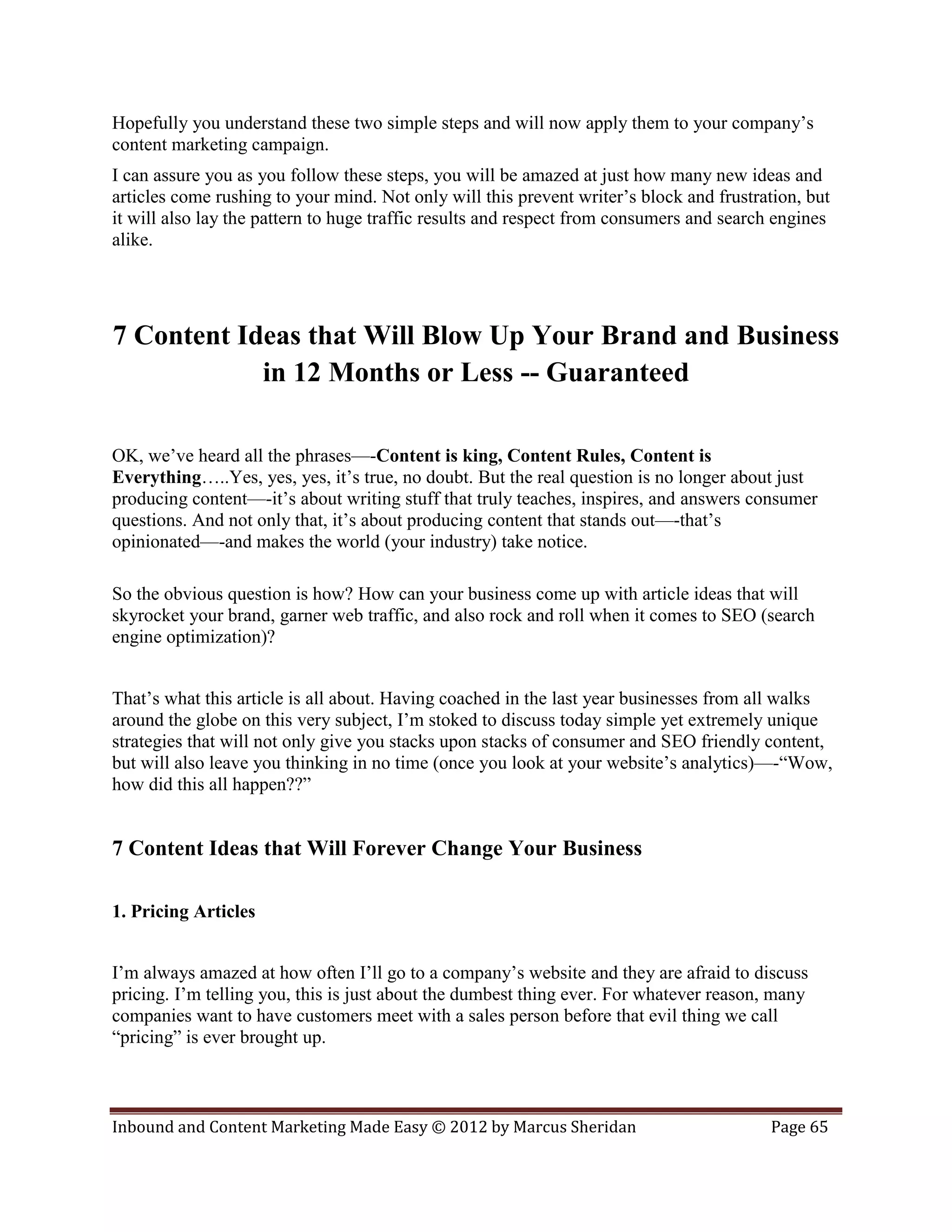 Hopefully you understand these two simple steps and will now apply them to your company’s
content marketing campaign.
I can assure you as you follow these steps, you will be amazed at just how many new ideas and
articles come rushing to your mind. Not only will this prevent writer’s block and frustration, but
it will also lay the pattern to huge traffic results and respect from consumers and search engines
alike.




7 Content Ideas that Will Blow Up Your Brand and Business
            in 12 Months or Less -- Guaranteed

OK, we’ve heard all the phrases—-Content is king, Content Rules, Content is
Everything…..Yes, yes, yes, it’s true, no doubt. But the real question is no longer about just
producing content—-it’s about writing stuff that truly teaches, inspires, and answers consumer
questions. And not only that, it’s about producing content that stands out—-that’s
opinionated—-and makes the world (your industry) take notice.

So the obvious question is how? How can your business come up with article ideas that will
skyrocket your brand, garner web traffic, and also rock and roll when it comes to SEO (search
engine optimization)?


That’s what this article is all about. Having coached in the last year businesses from all walks
around the globe on this very subject, I’m stoked to discuss today simple yet extremely unique
strategies that will not only give you stacks upon stacks of consumer and SEO friendly content,
but will also leave you thinking in no time (once you look at your website’s analytics)—-“Wow,
how did this all happen??”


7 Content Ideas that Will Forever Change Your Business

1. Pricing Articles


I’m always amazed at how often I’ll go to a company’s website and they are afraid to discuss
pricing. I’m telling you, this is just about the dumbest thing ever. For whatever reason, many
companies want to have customers meet with a sales person before that evil thing we call
“pricing” is ever brought up.



Inbound and Content Marketing Made Easy © 2012 by Marcus Sheridan                        Page 65
 