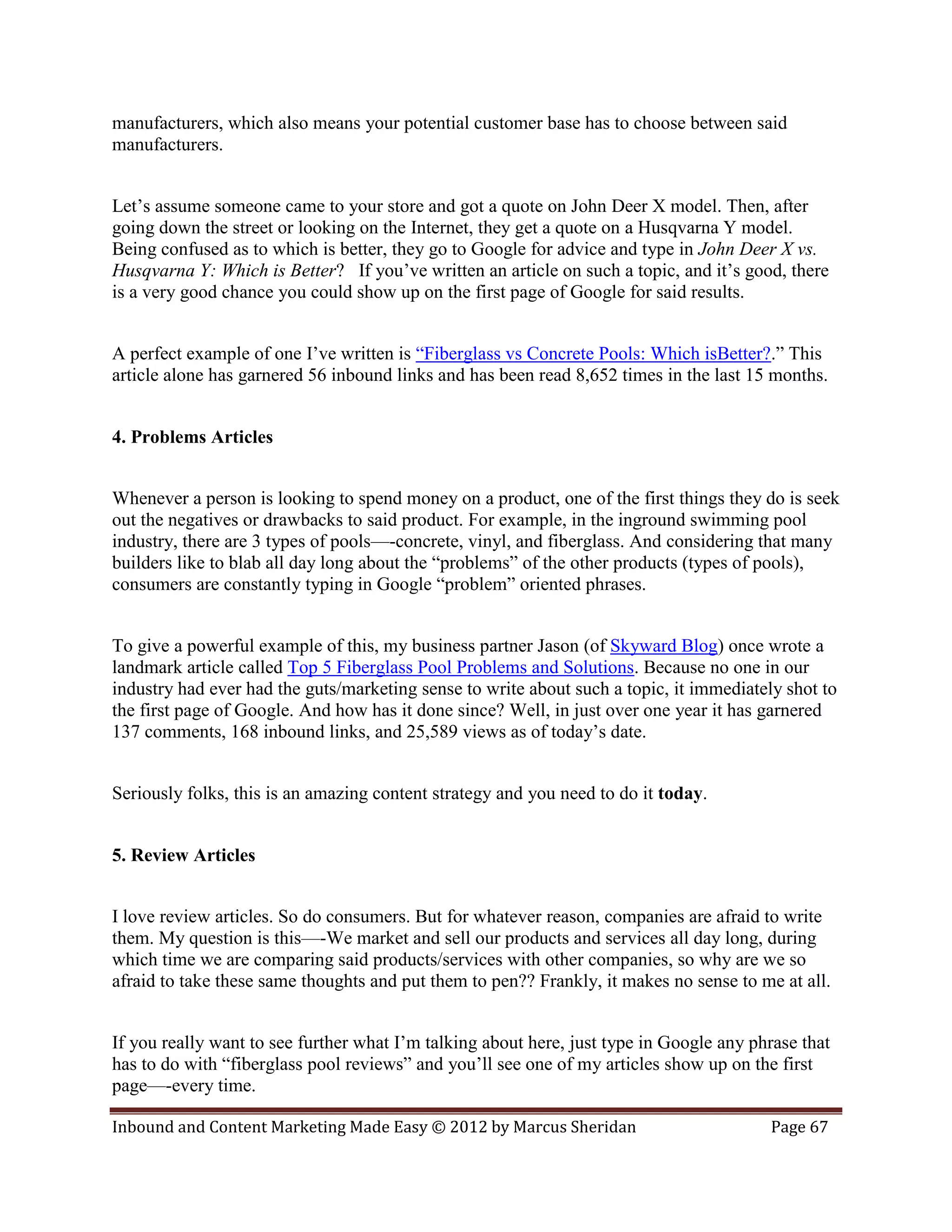 manufacturers, which also means your potential customer base has to choose between said
manufacturers.


Let’s assume someone came to your store and got a quote on John Deer X model. Then, after
going down the street or looking on the Internet, they get a quote on a Husqvarna Y model.
Being confused as to which is better, they go to Google for advice and type in John Deer X vs.
Husqvarna Y: Which is Better? If you’ve written an article on such a topic, and it’s good, there
is a very good chance you could show up on the first page of Google for said results.


A perfect example of one I’ve written is “Fiberglass vs Concrete Pools: Which isBetter?.” This
article alone has garnered 56 inbound links and has been read 8,652 times in the last 15 months.


4. Problems Articles


Whenever a person is looking to spend money on a product, one of the first things they do is seek
out the negatives or drawbacks to said product. For example, in the inground swimming pool
industry, there are 3 types of pools—-concrete, vinyl, and fiberglass. And considering that many
builders like to blab all day long about the “problems” of the other products (types of pools),
consumers are constantly typing in Google “problem” oriented phrases.


To give a powerful example of this, my business partner Jason (of Skyward Blog) once wrote a
landmark article called Top 5 Fiberglass Pool Problems and Solutions. Because no one in our
industry had ever had the guts/marketing sense to write about such a topic, it immediately shot to
the first page of Google. And how has it done since? Well, in just over one year it has garnered
137 comments, 168 inbound links, and 25,589 views as of today’s date.


Seriously folks, this is an amazing content strategy and you need to do it today.


5. Review Articles


I love review articles. So do consumers. But for whatever reason, companies are afraid to write
them. My question is this—-We market and sell our products and services all day long, during
which time we are comparing said products/services with other companies, so why are we so
afraid to take these same thoughts and put them to pen?? Frankly, it makes no sense to me at all.


If you really want to see further what I’m talking about here, just type in Google any phrase that
has to do with “fiberglass pool reviews” and you’ll see one of my articles show up on the first
page—-every time.

Inbound and Content Marketing Made Easy © 2012 by Marcus Sheridan                        Page 67
 