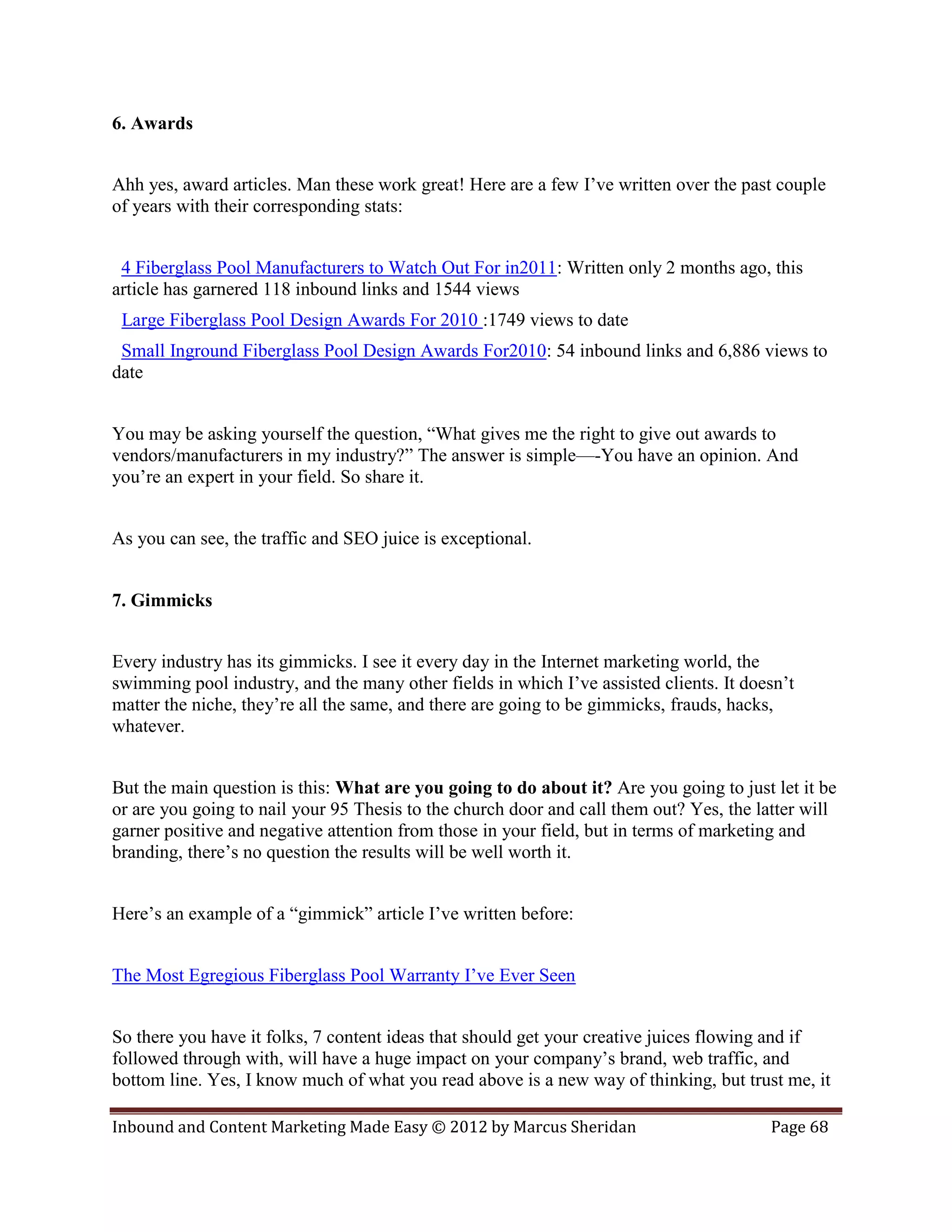 6. Awards


Ahh yes, award articles. Man these work great! Here are a few I’ve written over the past couple
of years with their corresponding stats:


 4 Fiberglass Pool Manufacturers to Watch Out For in2011: Written only 2 months ago, this
article has garnered 118 inbound links and 1544 views
 Large Fiberglass Pool Design Awards For 2010 :1749 views to date
 Small Inground Fiberglass Pool Design Awards For2010: 54 inbound links and 6,886 views to
date


You may be asking yourself the question, “What gives me the right to give out awards to
vendors/manufacturers in my industry?” The answer is simple—-You have an opinion. And
you’re an expert in your field. So share it.


As you can see, the traffic and SEO juice is exceptional.


7. Gimmicks


Every industry has its gimmicks. I see it every day in the Internet marketing world, the
swimming pool industry, and the many other fields in which I’ve assisted clients. It doesn’t
matter the niche, they’re all the same, and there are going to be gimmicks, frauds, hacks,
whatever.


But the main question is this: What are you going to do about it? Are you going to just let it be
or are you going to nail your 95 Thesis to the church door and call them out? Yes, the latter will
garner positive and negative attention from those in your field, but in terms of marketing and
branding, there’s no question the results will be well worth it.


Here’s an example of a “gimmick” article I’ve written before:


The Most Egregious Fiberglass Pool Warranty I’ve Ever Seen


So there you have it folks, 7 content ideas that should get your creative juices flowing and if
followed through with, will have a huge impact on your company’s brand, web traffic, and
bottom line. Yes, I know much of what you read above is a new way of thinking, but trust me, it

Inbound and Content Marketing Made Easy © 2012 by Marcus Sheridan                        Page 68
 