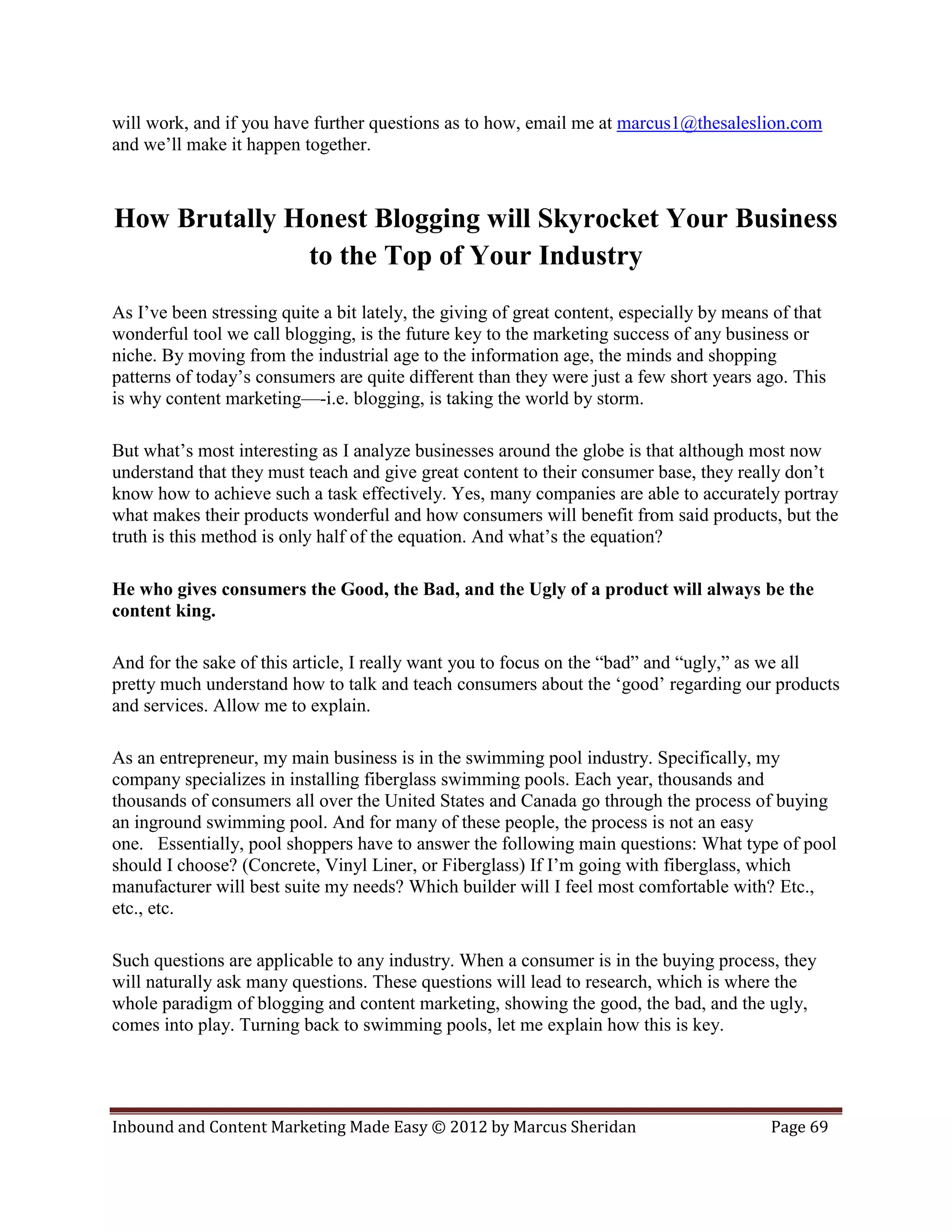 will work, and if you have further questions as to how, email me at marcus1@thesaleslion.com
and we’ll make it happen together.



How Brutally Honest Blogging will Skyrocket Your Business
              to the Top of Your Industry
As I’ve been stressing quite a bit lately, the giving of great content, especially by means of that
wonderful tool we call blogging, is the future key to the marketing success of any business or
niche. By moving from the industrial age to the information age, the minds and shopping
patterns of today’s consumers are quite different than they were just a few short years ago. This
is why content marketing—-i.e. blogging, is taking the world by storm.

But what’s most interesting as I analyze businesses around the globe is that although most now
understand that they must teach and give great content to their consumer base, they really don’t
know how to achieve such a task effectively. Yes, many companies are able to accurately portray
what makes their products wonderful and how consumers will benefit from said products, but the
truth is this method is only half of the equation. And what’s the equation?

He who gives consumers the Good, the Bad, and the Ugly of a product will always be the
content king.

And for the sake of this article, I really want you to focus on the “bad” and “ugly,” as we all
pretty much understand how to talk and teach consumers about the ‘good’ regarding our products
and services. Allow me to explain.

As an entrepreneur, my main business is in the swimming pool industry. Specifically, my
company specializes in installing fiberglass swimming pools. Each year, thousands and
thousands of consumers all over the United States and Canada go through the process of buying
an inground swimming pool. And for many of these people, the process is not an easy
one. Essentially, pool shoppers have to answer the following main questions: What type of pool
should I choose? (Concrete, Vinyl Liner, or Fiberglass) If I’m going with fiberglass, which
manufacturer will best suite my needs? Which builder will I feel most comfortable with? Etc.,
etc., etc.

Such questions are applicable to any industry. When a consumer is in the buying process, they
will naturally ask many questions. These questions will lead to research, which is where the
whole paradigm of blogging and content marketing, showing the good, the bad, and the ugly,
comes into play. Turning back to swimming pools, let me explain how this is key.




Inbound and Content Marketing Made Easy © 2012 by Marcus Sheridan                          Page 69
 
